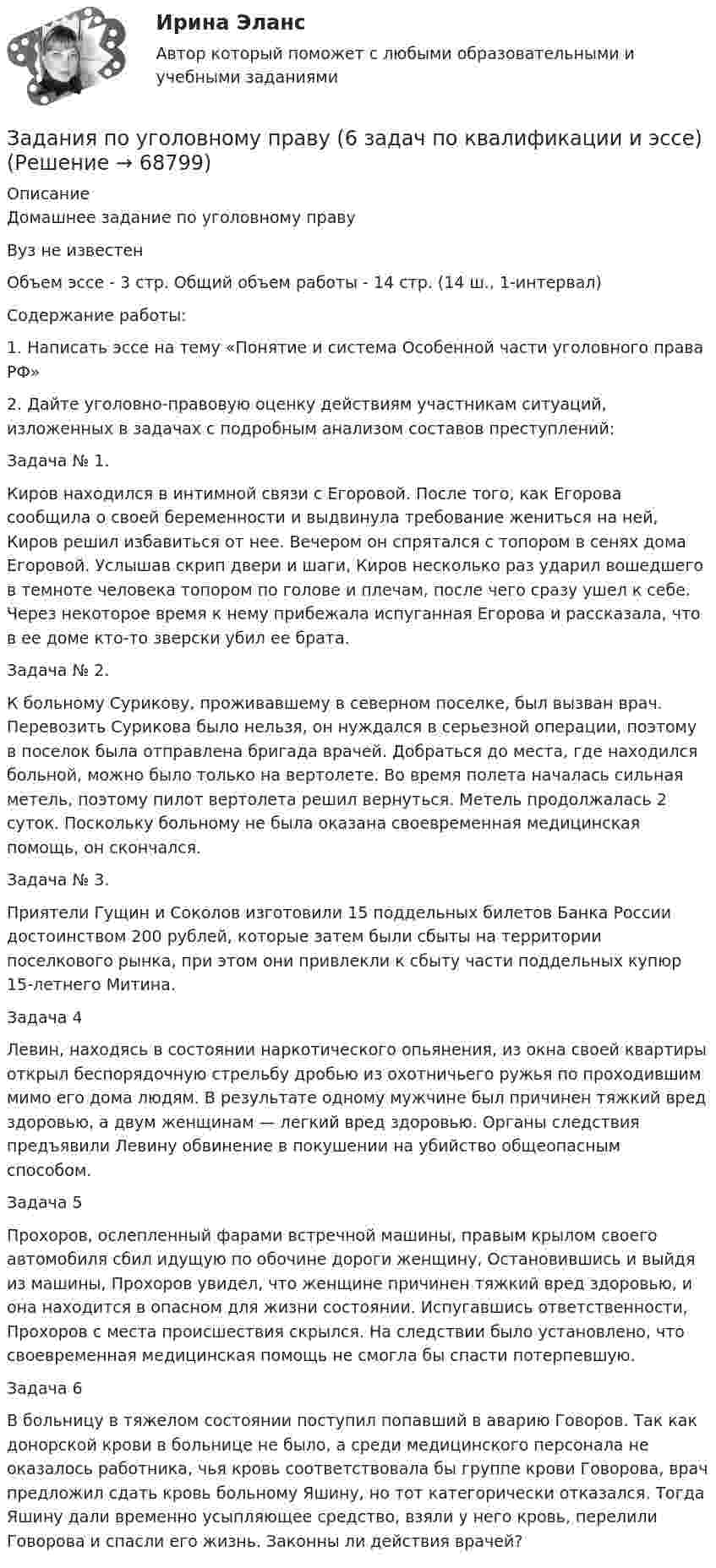     
            Описание
            Домашнее задание по уголовному праву Вуз не известенОбъем эссе - 3 стр. Общий объем работы - 14 стр. (14 ш., 1-интервал)Содержание работы:	1.     Написать эссе на тему «Понятие и система Особенной части уголовного права РФ»	2.     Дайте уголовно-правовую оценку действиям участникам ситуаций, изложенных в задачах с подробным анализом составов преступлений:	 	Задача № 1. 	Киров находился в интимной связи с Егоровой. После того, как Егорова сообщила о своей беременности и выдвинула требование жениться на ней, Киров решил избавиться от нее. Вечером он спрятался с топором в сенях дома Егоровой. Услышав скрип двери и шаги, Киров несколько раз ударил вошедшего в темноте человека топором по голове и плечам, после чего сразу ушел к себе. Через некоторое время к нему прибежала испуганная Егорова и рассказала, что в ее доме кто-то зверски убил ее брата. 	Задача № 2. 	К больному Сурикову, проживавшему в северном поселке, был вызван врач. Перевозить Сурикова было нельзя, он нуждался в серьезной операции, поэтому в поселок была отправлена бригада врачей. Добраться до места, где находился больной, можно было только на вертолете. Во время полета началась сильная метель, поэтому пилот вертолета решил вернуться. Метель продолжалась 2 суток. Поскольку больному не была оказана своевременная медицинская помощь, он скончался. 	Задача № 3. 	Приятели Гущин и Соколов изготовили 15 поддельных билетов Банка России достоинством 200 рублей, которые затем были сбыты на территории поселкового рынка, при этом они привлекли к сбыту части поддельных купюр 15-летнего Митина. 	Задача 4	Левин, находясь в состоянии наркотического опьянения, из окна своей квартиры открыл беспорядочную стрельбу дробью из охотничьего ружья по проходившим мимо его дома людям. В результате одному мужчине был причинен тяжкий вред здоровью, а двум женщинам — легкий вред здоровью. Органы следствия предъявили Левину обвинение в покушении на убийство общеопасным способом. 	Задача 5	Прохоров, ослепленный фарами встречной машины, правым крылом своего автомобиля сбил идущую по обочине дороги женщину, Остановившись и выйдя из машины, Прохоров увидел, что женщине причинен тяжкий вред здоровью, и она находится в опасном для жизни состоянии. Испугавшись ответственности, Прохоров с места происшествия скрылся. На следствии было установлено, что своевременная медицинская помощь не смогла бы спасти потерпевшую.	Задача 6	В больницу в тяжелом состоянии поступил попавший в аварию Говоров. Так как донорской крови в больнице не было, а среди медицинского персонала не оказалось работника, чья кровь соответствовала бы группе крови Говорова, врач предложил сдать кровь больному Яшину, но тот категорически отказался. Тогда Яшину дали временно усыпляющее средство, взяли у него кровь, перелили Говорова и спасли его жизнь. Законны ли действия врачей?   
            
            
            Задания по теме: «Введение в конфликтологию» Социологическое изучение конфликта: основные подходы и результаты Направление Представители Основные идеи Достоинства Недостатки Психологическое изучение конфликтов: основные подходы и результаты Направление Представители Основные идеи Достоинства НедостаткиЗадания по уголовному праву (6 задач по квалификации и эссе)Задания по уголовному праву (Общая часть)Задания по УПЗадания по философии семестр 1 УГНТУзадания по финансамзадания по химии 3 17 23 31 41 54     65 78 86 94 103 116 123 135задания по психодиагностикеЗадания по Региональной и муниципальной экономикеЗадания по Региональной и муниципальной экономикеЗадания по Региональной и муниципальной экономикеЗадания по РУССКОМУ ЯЗЫКУЗадания по теме 1.2. Географическая зональность на территории России. Цель: закрепление знаний о географической зональности на территории России, формирование умения применять их для решения практических задачЗадания по теме 1.2. Географическая зональность на территории России. Цель: закрепление знаний о географической зональности на территории России, формирование умения применять их для решения практических задач. 2