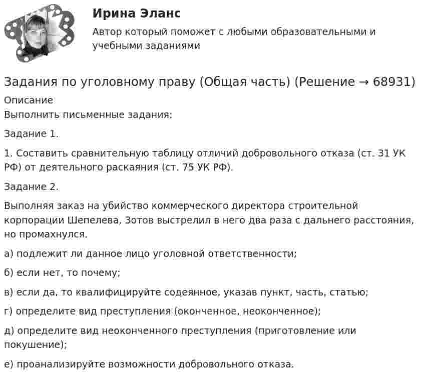     
            Описание
            Выполнить письменные задания:Задание 1.1. Составить сравнительную таблицу отличий добровольного отказа (ст. 31 УК РФ) от деятельного раскаяния (ст. 75 УК РФ).Задание 2.Выполняя заказ на убийство коммерческого директора строительной корпорации Шепелева, Зотов выстрелил в него два раза с дальнего расстояния, но промахнулся.а) подлежит ли данное лицо уголовной ответственности;б) если нет, то почему;в) если да, то квалифицируйте содеянное, указав пункт, часть, статью;г) определите вид преступления (оконченное, неоконченное);д) определите вид неоконченного преступления (приготовление или покушение);е) проанализируйте возможности добровольного отказа.   
            
            
            Задания по уголовному праву (6 задач по квалификации и эссе)Задания по уголовному праву (Общая часть)Задания по УПЗадания по философии семестр 1 УГНТУзадания по финансамзадания по химии 3 17 23 31 41 54     65 78 86 94 103 116 123 135Задания по Экологическому правуЗадания по Региональной и муниципальной экономикеЗадания по Региональной и муниципальной экономикеЗадания по Региональной и муниципальной экономикеЗадания по РУССКОМУ ЯЗЫКУЗадания по теме 1.2. Географическая зональность на территории России. Цель: закрепление знаний о географической зональности на территории России, формирование умения применять их для решения практических задачЗадания по теме 1.2. Географическая зональность на территории России. Цель: закрепление знаний о географической зональности на территории России, формирование умения применять их для решения практических задач. 2Задания по теме 3.3 Методика изучения нумерации однозначных чисел Цель: формирование умений определять цели и задачи урока, планировать его с учетом учебного предмета, возраста и класса; умений оценивать процесс и результаты деятельности обучающихся.