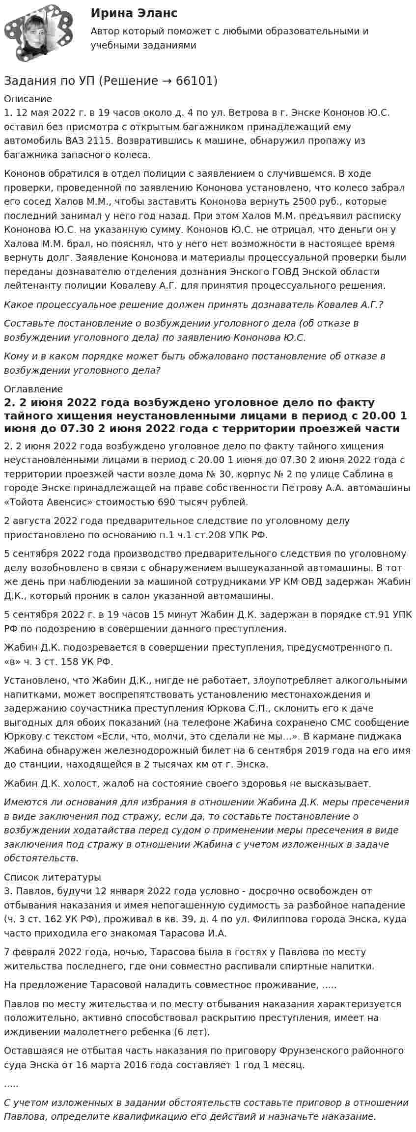      
            Описание
            	1. 12 мая 2022 г. в 19 часов около д. 4 по ул. Ветрова в г. Энске Кононов Ю.С. оставил без присмотра с открытым багажником принадлежащий ему автомобиль ВАЗ 2115. Возвратившись к машине, обнаружил пропажу из багажника запасного колеса. 	Кононов обратился в отдел полиции с заявлением о случившемся. В ходе проверки, проведенной по заявлению Кононова установлено, что колесо забрал его сосед Халов М.М., чтобы заставить Кононова вернуть 2500 руб., которые последний занимал у него год назад. При этом Халов М.М. предъявил расписку Кононова Ю.С. на указанную сумму. Кононов Ю.С. не отрицал, что деньги он у Халова М.М. брал, но пояснял, что у него нет возможности в настоящее время вернуть долг. Заявление Кононова и материалы процессуальной проверки были переданы дознавателю отделения дознания Энского ГОВД Энской области лейтенанту полиции Ковалеву А.Г. для принятия процессуального решения.Какое процессуальное решение должен принять дознаватель Ковалев А.Г.?Составьте постановление о возбуждении уголовного дела (об отказе в возбуждении уголовного дела) по заявлению Кононова Ю.С.Кому и в каком порядке может быть обжаловано постановление об отказе в возбуждении уголовного дела? 
            Оглавление
            	2. 2 июня 2022 года возбуждено уголовное дело по факту тайного хищения неустановленными лицами в период с 20.00 1 июня до 07.30 2 июня 2022 года с территории проезжей части возле дома № 30, корпус № 2 по улице Саблина в городе Энске принадлежащей на праве собственности Петрову А.А. автомашины «Тойота Авенсис» стоимостью 690 тысяч рублей.	2 августа 2022 года предварительное следствие по уголовному делу приостановлено по основанию п.1 ч.1 ст.208 УПК РФ.	5 сентября 2022 года производство предварительного следствия по уголовному делу возобновлено в связи с обнаружением вышеуказанной автомашины. В тот же день при наблюдении за машиной сотрудниками УР КМ ОВД задержан Жабин Д.К., который проник в салон указанной автомашины.	5 сентября 2022 г. в 19 часов 15 минут Жабин Д.К. задержан в порядке ст.91 УПК РФ по подозрению в совершении данного преступления.	Жабин Д.К. подозревается в совершении преступления, предусмотренного п. «в» ч. 3 ст. 158 УК РФ.	Установлено, что Жабин Д.К., нигде не работает, злоупотребляет алкогольными напитками, может воспрепятствовать установлению местонахождения и задержанию соучастника преступления Юркова С.П., склонить его к даче выгодных для обоих показаний (на телефоне Жабина сохранено СМС сообщение Юркову с текстом «Если, что, молчи, это сделали не мы…». В кармане пиджака Жабина обнаружен железнодорожный билет на 6 сентября 2019 года на его имя до станции, находящейся в 2 тысячах км от г. Энска.	Жабин Д.К. холост, жалоб на состояние своего здоровья не высказывает. Имеются ли основания для избрания в отношении Жабина Д.К. меры пресечения в виде заключения под стражу, если да, то составьте постановление о возбуждении ходатайства перед судом о применении меры пресечения в виде заключения под стражу в отношении Жабина с учетом изложенных в задаче обстоятельств. 
            Список литературы
             3. Павлов, будучи 12 января 2022 года условно - досрочно освобожден от отбывания наказания и имея непогашенную судимость за разбойное нападение (ч. 3 ст. 162 УК РФ), проживал в кв. 39, д. 4 по ул. Филиппова города Энска, куда часто приходила его знакомая Тарасова И.А.7 февраля 2022 года, ночью, Тарасова была в гостях у Павлова по месту жительства последнего, где они совместно распивали спиртные напитки. На предложение Тарасовой наладить совместное проживание, .....Павлов по месту жительства и по месту отбывания наказания характеризуется положительно, активно способствовал раскрытию преступления, имеет на иждивении малолетнего ребенка (6 лет).Оставшаяся не отбытая часть наказания по приговору Фрунзенского районного суда Энска от 16 марта 2016 года составляет 1 год 1 месяц...... С учетом изложенных в задании обстоятельств составьте приговор в отношении Павлова, определите квалификацию его действий и назначьте наказание. 
            
            
            Задания по уголовному праву (Общая часть)Задания по УПЗадания по философии семестр 1 УГНТУзадания по финансамзадания по химии 3 17 23 31 41 54     65 78 86 94 103 116 123 135Задания по Экологическому правузадания по экономической теорииЗадания по Региональной и муниципальной экономикеЗадания по Региональной и муниципальной экономикеЗадания по РУССКОМУ ЯЗЫКУЗадания по теме 1.2. Географическая зональность на территории России. Цель: закрепление знаний о географической зональности на территории России, формирование умения применять их для решения практических задачЗадания по теме 1.2. Географическая зональность на территории России. Цель: закрепление знаний о географической зональности на территории России, формирование умения применять их для решения практических задач. 2Задания по теме 3.3 Методика изучения нумерации однозначных чисел Цель: формирование умений определять цели и задачи урока, планировать его с учетом учебного предмета, возраста и класса; умений оценивать процесс и результаты деятельности обучающихся.Задания по теме: «Введение в конфликтологию» Социологическое изучение конфликта: основные подходы и результаты Направление Представители Основные идеи Достоинства Недостатки Психологическое изучение конфликтов: основные подходы и результаты Направление Представители Основные идеи Достоинства Недостатки