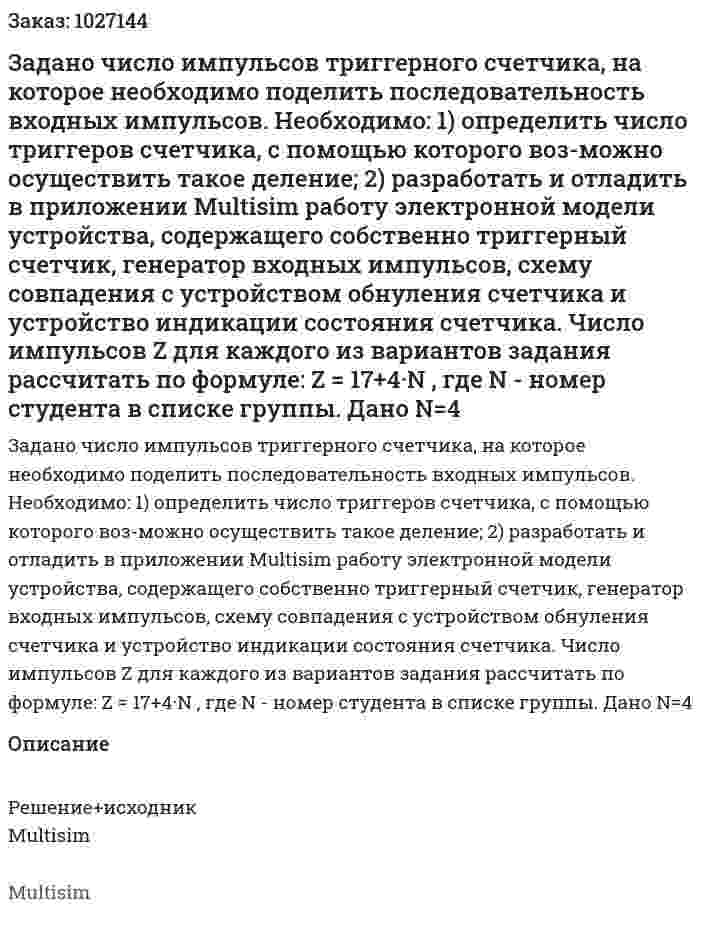 Задано число импульсов триггерного счетчика, на которое необходимо поделить последовательность входных импульсов.  Необходимо: 1) определить число триггеров счетчика, с помощью которого воз-можно осуществить такое деление;  2) разработать и отладить в приложении Multisim работу электронной модели устройства, содержащего собственно триггерный счетчик, генератор входных импульсов, схему совпадения с устройством обнуления счетчика и устройство индикации состояния счетчика. Число импульсов Z для каждого из вариантов задания рассчитать по формуле: Z = 17+4·N , где N - номер студента в списке группы. Дано N=4 