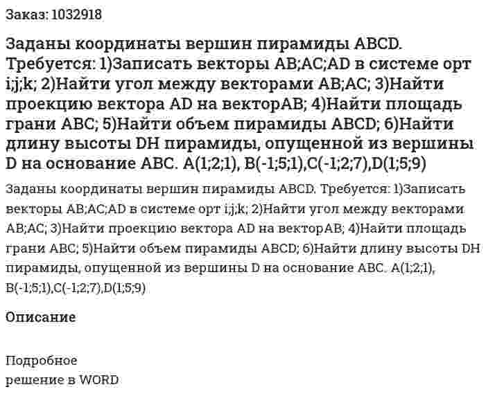 Заданы координаты вершин пирамиды АВСD. Требуется: 1)Записать векторы  AB;AC;AD в системе орт  i;j;k; 2)Найти угол между векторами AB;AC; 3)Найти проекцию вектора  AD на векторAB; 4)Найти площадь грани АВС; 5)Найти объем пирамиды АВСD; 6)Найти длину высоты DH пирамиды, опущенной из вершины D на основание АВС. A(1;2;1),	 B(-1;5;1),C(-1;2;7),D(1;5;9) 