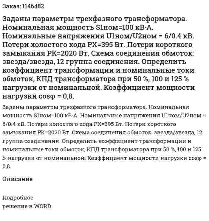 Заданы параметры трехфазного трансформатора. Номинальная мощность S1ном=100 кВ·А. Номинальные напряжения  U1ном/U2ном = 6/0.4 кВ. Потери холостого хода PX=395 Вт. Потери короткого замыкания РК=2020 Вт. Схема соединения обмоток: звезда/звезда, 12 группа соединения. Определить коэффициент трансформации и номинальные токи обмоток, КПД трансформатора при 50 %, 100  и 125 % нагрузки от номинальной. Коэффициент мощности нагрузки cosφ = 0,8. 
