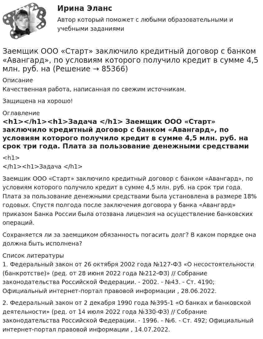      
            Описание
            Качественная работа, написанная по свежим источникам.Защищена на хорошо! 
            Оглавление
             <h1></h1><h1>Задача </h1> 	Заемщик ООО «Старт» заключило кредитный договор с банком «Авангард», по условиям которого получило кредит в сумме 4,5 млн. руб. на срок три года. Плата за пользование денежными средствами была установлена в размере 18% годовых. Спустя полгода после заключения договора у банка «Авангард» приказом Банка России была отозвана лицензия на осуществление банковских операций.	Сохраняется ли за заемщиком обязанность погасить долг? В каком порядке она должна быть исполнена? 
            Список литературы
            	1. Федеральный закон от 26 октября 2002 года №127-ФЗ «О несостоятельности (банкротстве)» (ред. от 28 июня 2022 года №212-ФЗ) // Собрание законодательства Российской Федерации. - 2002. - №43. - Ст. 4190; Официальный интернет-портал правовой информации , 28.06.2022.	2. Федеральный закон от 2 декабря 1990 года №395-1 «О банках и банковской деятельности» (ред. от 14 июля 2022 года №330-ФЗ) // Собрание законодательства Российской Федерации. - 1996. - №6. - Ст. 492; Официальный интернет-портал правовой информации , 14.07.2022. 
            
            
            зад. фин. отч.Заемщик ООО «Старт» заключило кредитный договор с банком «Авангард», по условиям которого получило кредит в сумме 4,5 млн. руб. на Заемщик ООО «Старт» заключило кредитный договор с банком «Авангард», по условиям которого получило кредит в сумме 4,5 млн. руб. на срок три года.Зажача экономика Заземленные нейтральные проводники, используемые одновременно в качестве защитных называют: Выберите один ответ: a.нулевыми b.защитными c.контрольнымиЗазор между боковой стенкой кожуха и фланцами на шлифовальном станке должен быть:Заикание. Психолого-педагогические технологии коррекционной работы по нормализации темпо-ритмической организации речи. (Тестовые и практические задания с верными ответами) ВГАПС.Задержка дыхания на фоне глубокого вдоха в покое равная 35 секундам для 27-летней женщины будет считатьсяЗадержка дыхания на фоне глубокого вдоха в покое равная 50 секундам для 16-летнего юноши будет считатьсяЗадержка дыхания на фоне глубокого вдоха в покое равная 56 секундам для 16-летней девушки будет считатьсяЗадержка дыхания на фоне глубокого выдоха в покое равная 38 секундам для 23-летнего мужчины будет считатьсяЗадержка дыхания на фоне глубокого выдоха в покое равная 45 секундам для 20-летнего юноши будет считатьсяЗадержка дыхания на фоне глубокого выдоха в покое равная 48 секундам для 27-летней женщины будет считатьсяЗадние 1. Опираясь на знания фактического материала заполнить таблицу со сравнительным анализом основных типов рыночных структур Задание 2. Решить задачу на определение максимальной прибыли.