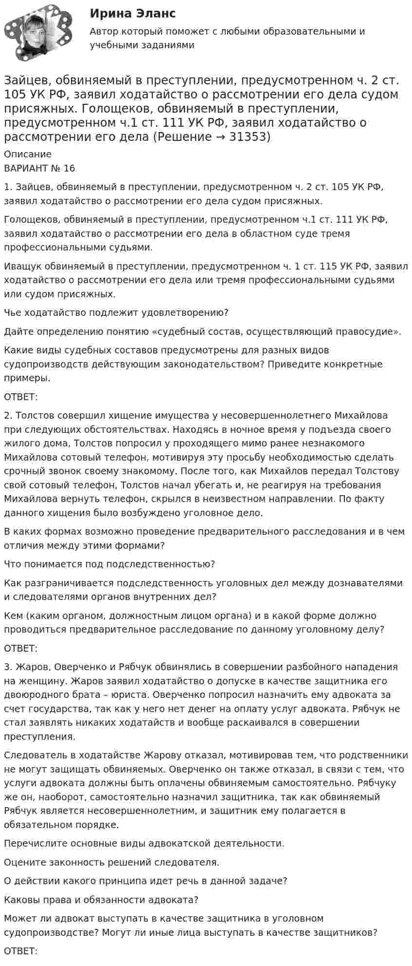      
          Описание
          ВАРИАНТ № 161. Зайцев, обвиняемый в преступлении, предусмотренном ч. 2 ст. 105 УК РФ, заявил ходатайство о рассмотрении его дела судом присяжных. Голощеков, обвиняемый в преступлении, предусмотренном ч.1 ст. 111 УК РФ, заявил ходатайство о рассмотрении его дела в областном суде тремя профессиональными судьями. Иващук обвиняемый в преступлении, предусмотренном ч. 1 ст. 115 УК РФ, заявил ходатайство о рассмотрении его дела или тремя профессиональными судьями или судом присяжных. Чье ходатайство подлежит удовлетворению?Дайте определению понятию «судебный состав, осуществляющий правосудие».Какие виды судебных составов предусмотрены для разных видов судопроизводств действующим законодательством? Приведите конкретные примеры. ОТВЕТ:2. Толстов совершил хищение имущества у несовершеннолетнего Михайлова при следующих обстоятельствах. Находясь в ночное время у подъезда своего жилого дома, Толстов попросил у проходящего мимо ранее незнакомого Михайлова сотовый телефон, мотивируя эту просьбу необходимостью сделать срочный звонок своему знакомому. После того, как Михайлов передал Толстову свой сотовый телефон, Толстов начал убегать и, не реагируя на требования Михайлова вернуть телефон, скрылся в неизвестном направлении. По факту данного хищения было возбуждено уголовное дело.В каких формах возможно проведение предварительного расследования и в чем отличия между этими формами? Что понимается под подследственностью?Как разграничивается подследственность уголовных дел между дознавателями и следователями органов внутренних дел? Кем (каким органом, должностным лицом органа) и в какой форме должно проводиться предварительное расследование по данному уголовному делу?ОТВЕТ:3. Жаров, Оверченко и Рябчук обвинялись в совершении разбойного нападения на женщину. Жаров заявил ходатайство о допуске в качестве защитника его двоюродного брата – юриста. Оверченко попросил назначить ему адвоката за счет государства, так как у него нет денег на оплату услуг адвоката. Рябчук не стал заявлять никаких ходатайств и вообще раскаивался в совершении преступления.Следователь в ходатайстве Жарову отказал, мотивировав тем, что родственники не могут защищать обвиняемых. Оверченко он также отказал, в связи с тем, что услуги адвоката должны быть оплачены обвиняемым самостоятельно. Рябчуку же он, наоборот, самостоятельно назначил защитника, так как обвиняемый Рябчук является несовершеннолетним, и защитник ему полагается в обязательном порядке.Перечислите основные виды адвокатской деятельности.Оцените законность решений следователя.О действии какого принципа идет речь в данной задаче?Каковы права и обязанности адвоката?Может ли адвокат выступать в качестве защитника в уголовном судопроизводстве? Могут ли иные лица выступать в качестве защитников?ОТВЕТ:  
            
            
            Заикание. Психолого-педагогические технологии коррекционной работы по нормализации темпо-ритмической организации речи. (Тестовые и практические задания с верными ответами) ВГАПС.Зайцев, обвиняемый в преступлении, предусмотренном ч. 2 ст. 105 УК РФ, заявил ходатайство о рассмотрении его дела судом присяжных.   Голощеков, обвиняемый в преступлении, предусмотренном ч.1 ст. 111 УК РФ, заявил ходатайство о рассмотрении его делаЗаказ 3038 ФЭК, Практическая работа «Информационные технологии в профессиональной деятельности»Заказ № 1166. Тихоокеанский государственный университет.  Дисциплина «Арбитражный процесс» на отлично! Заказ № 1166. Тихоокеанский государственный университет.  Дисциплина «Арбитражный процесс» на отлично! Заказ № 1166. Тихоокеанский государственный университет.  Дисциплина «Арбитражный процесс» на отлично! Заказ № 1166. Тихоокеанский государственный университет.  Дисциплина «Информационные технологии в юридической деятельности» на отлично! Тема: «Автоматизированные информационные системы органов прокуратуры».Задние 1. Опираясь на знания фактического материала заполнить таблицу со сравнительным анализом основных типов рыночных структур Задание 2. Решить задачу на определение максимальной прибыли.Задние к теме Управленческий анализ деятельности предприятий общественного питаниязад. фин. отч.Заемщик ООО «Старт» заключило кредитный договор с банком «Авангард», по условиям которого получило кредит в сумме 4,5 млн. руб. на Заемщик ООО «Старт» заключило кредитный договор с банком «Авангард», по условиям которого получило кредит в сумме 4,5 млн. руб. на срок три года.Зажача экономика Заземленные нейтральные проводники, используемые одновременно в качестве защитных называют: Выберите один ответ: a.нулевыми b.защитными c.контрольными
