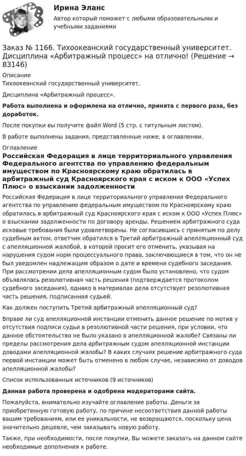      
            Описание
            Тихоокеанский государственный университет. Дисциплина «Арбитражный процесс».Работа выполнена и оформлена на отлично, принята с первого раза, без доработок.После покупки вы получите файл Word (5 стр. с титульным листом).В работе выполнены задания, представленные ниже, в оглавлении. 
            Оглавление
            Российская Федерация в лице территориального управления Федерального агентства по управлению федеральным имуществом по Красноярскому краю обратилась в арбитражный суд Красноярского края с иском к ООО «Успех Плюс» о взыскании задолженности по договору аренды. Решением арбитражного суда исковые требования были удовлетворены. Не согласившись с принятым по делу судебным актом, ответчик обратился в Третий арбитражный апелляционный суд с апелляционной жалобой, в которой просит его отменить, указывая на нарушения судом норм процессуального права, заключающиеся в том, что он не был уведомлен надлежащим образом о дате и времени судебного заседания. При рассмотрении дела апелляционным судом было установлено, что судом объявлялась резолютивная часть решения (подтверждается протоколом судебного заседания), однако в материалах дела отсутствует резолютивная часть решения, подписанная судьей. Как должен поступить Третий арбитражный апелляционный суд? Вправе ли суд апелляционной инстанции отменить данное решение по мотив у отсутствия подписи судьи в резолютивной части решения, при условии, что данное обстоятельство не было указано в апелляционной жалобе? Связаны ли пределы рассмотрения дела арбитражным судом апелляционной инстанции доводами апелляционной жалобы? В каких случаях решение арбитражного суда первой инстанции может быть отменено в любом случае, независимо от доводов апелляционной жалобы?Список использованных источников  (9 источников) Данная работа проверена и одобрена модераторами сайта. Пожалуйста, внимательно изучайте оглавление работы. Деньги за приобретенную готовую работу, по причине несоответствия данной работы вашим требованиям, или ее уникальности, не возвращаются, поскольку цена значительно дешевле, чем заказывать новую работу.Также, при необходимости, после покупки, Вы можете заказать на данном сайте необходимые дополнения к работе.  
            
            
            Заказ № 1166. Тихоокеанский государственный университет.  Дисциплина «Арбитражный процесс» на отлично! Заказ № 1166. Тихоокеанский государственный университет.  Дисциплина «Арбитражный процесс» на отлично! Заказ № 1166. Тихоокеанский государственный университет.  Дисциплина «Арбитражный процесс» на отлично! Заказ № 1166. Тихоокеанский государственный университет.  Дисциплина «Информационные технологии в юридической деятельности» на отлично! Тема: «Автоматизированные информационные системы органов прокуратуры».Заказ № 1166. Тихоокеанский государственный университет.  Дисциплина «Ораторское искусство» на отлично! Тема: «Учет индивидуально-психологических и групповых особенностей аудитории».Заказ № 1166. Тихоокеанский государственный университет.  Дисциплина «Предпринимательское право» на отлично! Заказ № 1166. Тихоокеанский государственный университет.  Дисциплина «Предпринимательское право» на отлично! Тема: «Правовое регулирование рекламной деятельности».Заемщик ООО «Старт» заключило кредитный договор с банком «Авангард», по условиям которого получило кредит в сумме 4,5 млн. руб. на Заемщик ООО «Старт» заключило кредитный договор с банком «Авангард», по условиям которого получило кредит в сумме 4,5 млн. руб. на срок три года.Зажача экономика Заземленные нейтральные проводники, используемые одновременно в качестве защитных называют: Выберите один ответ: a.нулевыми b.защитными c.контрольнымиЗазор между боковой стенкой кожуха и фланцами на шлифовальном станке должен быть:Заикание. Психолого-педагогические технологии коррекционной работы по нормализации темпо-ритмической организации речи. (Тестовые и практические задания с верными ответами) ВГАПС.Зайцев, обвиняемый в преступлении, предусмотренном ч. 2 ст. 105 УК РФ, заявил ходатайство о рассмотрении его дела судом присяжных.   Голощеков, обвиняемый в преступлении, предусмотренном ч.1 ст. 111 УК РФ, заявил ходатайство о рассмотрении его дела