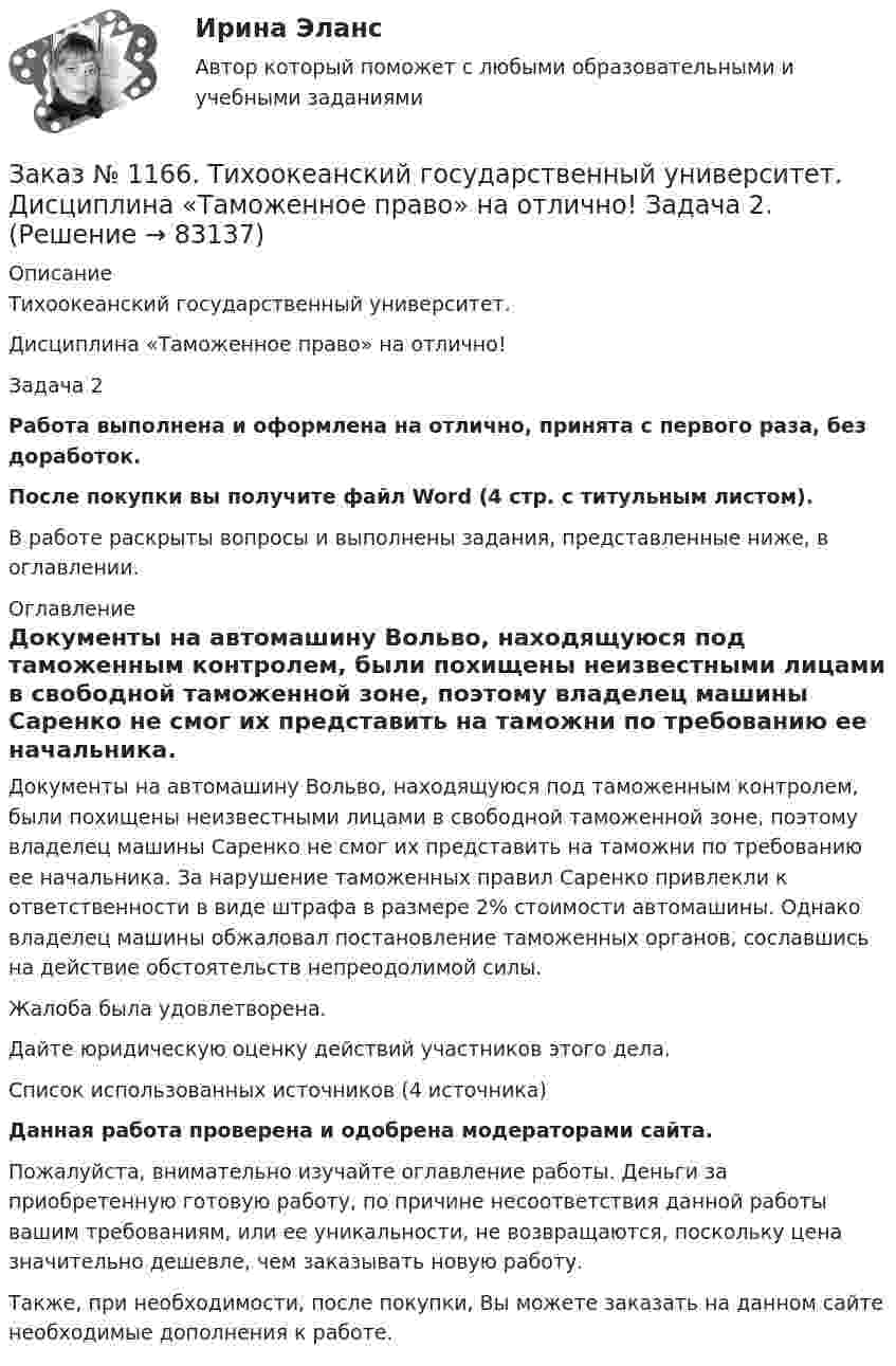      
            Описание
            Тихоокеанский государственный университет. Дисциплина «Таможенное право» на отлично! Задача 2Работа выполнена и оформлена на отлично, принята с первого раза, без доработок.После покупки вы получите файл Word (4 стр. с титульным листом). В работе раскрыты вопросы и выполнены задания, представленные ниже, в оглавлении. 
            Оглавление
            Документы на автомашину Вольво, находящуюся под таможенным контролем, были похищены неизвестными лицами в свободной таможенной зоне, поэтому владелец машины Саренко не смог их представить на таможни по требованию ее начальника. За нарушение таможенных правил Саренко привлекли к ответственности в виде штрафа в размере 2% стоимости автомашины. Однако владелец машины обжаловал постановление таможенных органов, сославшись на действие обстоятельств непреодолимой силы.Жалоба была удовлетворена.Дайте юридическую оценку действий участников этого дела.Список использованных источников (4  источника)Данная работа проверена и одобрена модераторами сайта.Пожалуйста, внимательно изучайте оглавление работы. Деньги за приобретенную готовую работу, по причине несоответствия данной работы вашим требованиям, или ее уникальности, не возвращаются, поскольку цена значительно дешевле, чем заказывать новую работу.Также, при необходимости, после покупки, Вы можете заказать на данном сайте необходимые дополнения к работе.  
            
            
            Заказ № 1166. Тихоокеанский государственный университет.  Дисциплина «Таможенное право» на отлично! Задача 1.Заказ № 1166. Тихоокеанский государственный университет.  Дисциплина «Таможенное право» на отлично! Задача 2.Заказ № 1166. Тихоокеанский государственный университет.  Контрольная работа по дисциплине «Медиация как способ урегулирования споров» на отлично! Тема: «Порядок проведения процедуры медиации».Заказ № 1166. Тихоокеанский государственный университет.  Контрольная работа по дисциплине «Правовые основы антикоррупционного поведения» на отлично! Тема: «Профилактика коррупции».Заказ № 1166. Тихоокеанский государственный университет.  Контрольная работа по дисциплине «Проблемы теории государства и права» на отлично! Тема: «Механизм государства и государственный аппарат».Заказ № 1166. Тихоокеанский государственный университет. Юридический факультет. «Информационное право» на отлично! Тема: «Уголовная ответственность за правонарушения в информационной сфере».Заказ № 1184. Тихоокеанский государственный университет. «Английский язык» на отлично! Вариант 1.Заказ № 1166. Тихоокеанский государственный университет.  Дисциплина «Страховое право» на отлично! Заказ № 1166. Тихоокеанский государственный университет.  Дисциплина «Страховое право» на отлично! Заказ № 1166. Тихоокеанский государственный университет.  Дисциплина «Таможенное право» на отлично! Вопрос № 19.  Налогообложение при перемещении товаров через границуЗаказ № 1166. Тихоокеанский государственный университет.  Дисциплина «Таможенное право» на отлично! Вопрос № 29.  Понятие таможенных процедур и порядок совершения таможенных операций, связанных с помещением товаров под таможенную процедуру.Заказ № 1166. Тихоокеанский государственный университет.  Дисциплина «Таможенное право» на отлично! Вопрос № 39.  Таможенные процедуры временного ввоза  и временного вывоза.Заказ № 1166. Тихоокеанский государственный университет.  Дисциплина «Таможенное право» на отлично! Вопрос № 49.  Уголовная ответственность за таможенные преступления.Заказ № 1166. Тихоокеанский государственный университет.  Дисциплина «Таможенное право» на отлично! Вопрос № 9.  Административное принуждение и административная ответственность в области таможенного дела.