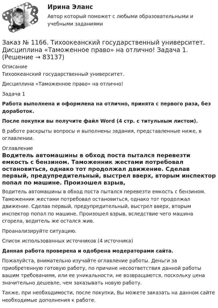     
            Описание
            Тихоокеанский государственный университет. Дисциплина «Таможенное право» на отлично! Задача 1Работа выполнена и оформлена на отлично, принята с первого раза, без доработок.После покупки вы получите файл Word (4 стр. с титульным листом). В работе раскрыты вопросы и выполнены задания, представленные ниже, в оглавлении. 
            Оглавление
            Водитель автомашины в обход поста пытался перевезти емкость с бензином. Таможенник жестами потребовал остановиться, однако тот продолжал движение. Сделав первый, предупредительный, выстрел вверх, вторым инспектор попал по машине. Произошел взрыв, вследствие чего машина сгорела, водитель же остался жив. Проанализируйте ситуацию.Список использованных источников (4  источника)Данная работа проверена и одобрена модераторами сайта.Пожалуйста, внимательно изучайте оглавление работы. Деньги за приобретенную готовую работу, по причине несоответствия данной работы вашим требованиям, или ее уникальности, не возвращаются, поскольку цена значительно дешевле, чем заказывать новую работу.Также, при необходимости, после покупки, Вы можете заказать на данном сайте необходимые дополнения к работе.  
            
            
            Заказ № 1166. Тихоокеанский государственный университет.  Дисциплина «Таможенное право» на отлично! Вопрос № 9. Федеральная таможенная служба РФ, её полномочия в таможенной сфереЗаказ № 1166. Тихоокеанский государственный университет.  Дисциплина «Таможенное право» на отлично! Задача 1.Заказ № 1166. Тихоокеанский государственный университет.  Дисциплина «Таможенное право» на отлично! Задача 2.Заказ № 1166. Тихоокеанский государственный университет.  Контрольная работа по дисциплине «Медиация как способ урегулирования споров» на отлично! Тема: «Порядок проведения процедуры медиации».Заказ № 1166. Тихоокеанский государственный университет.  Контрольная работа по дисциплине «Правовые основы антикоррупционного поведения» на отлично! Тема: «Профилактика коррупции».Заказ № 1166. Тихоокеанский государственный университет.  Контрольная работа по дисциплине «Проблемы теории государства и права» на отлично! Тема: «Механизм государства и государственный аппарат».Заказ № 1166. Тихоокеанский государственный университет. Юридический факультет. «Информационное право» на отлично! Тема: «Уголовная ответственность за правонарушения в информационной сфере».Заказ № 1166. Тихоокеанский государственный университет.  Дисциплина «Предпринимательское право» на отлично! Тема: «Правовое регулирование рекламной деятельности».Заказ № 1166. Тихоокеанский государственный университет.  Дисциплина «Страховое право» на отлично! Заказ № 1166. Тихоокеанский государственный университет.  Дисциплина «Страховое право» на отлично! Заказ № 1166. Тихоокеанский государственный университет.  Дисциплина «Таможенное право» на отлично! Вопрос № 19.  Налогообложение при перемещении товаров через границуЗаказ № 1166. Тихоокеанский государственный университет.  Дисциплина «Таможенное право» на отлично! Вопрос № 29.  Понятие таможенных процедур и порядок совершения таможенных операций, связанных с помещением товаров под таможенную процедуру.Заказ № 1166. Тихоокеанский государственный университет.  Дисциплина «Таможенное право» на отлично! Вопрос № 39.  Таможенные процедуры временного ввоза  и временного вывоза.Заказ № 1166. Тихоокеанский государственный университет.  Дисциплина «Таможенное право» на отлично! Вопрос № 49.  Уголовная ответственность за таможенные преступления.