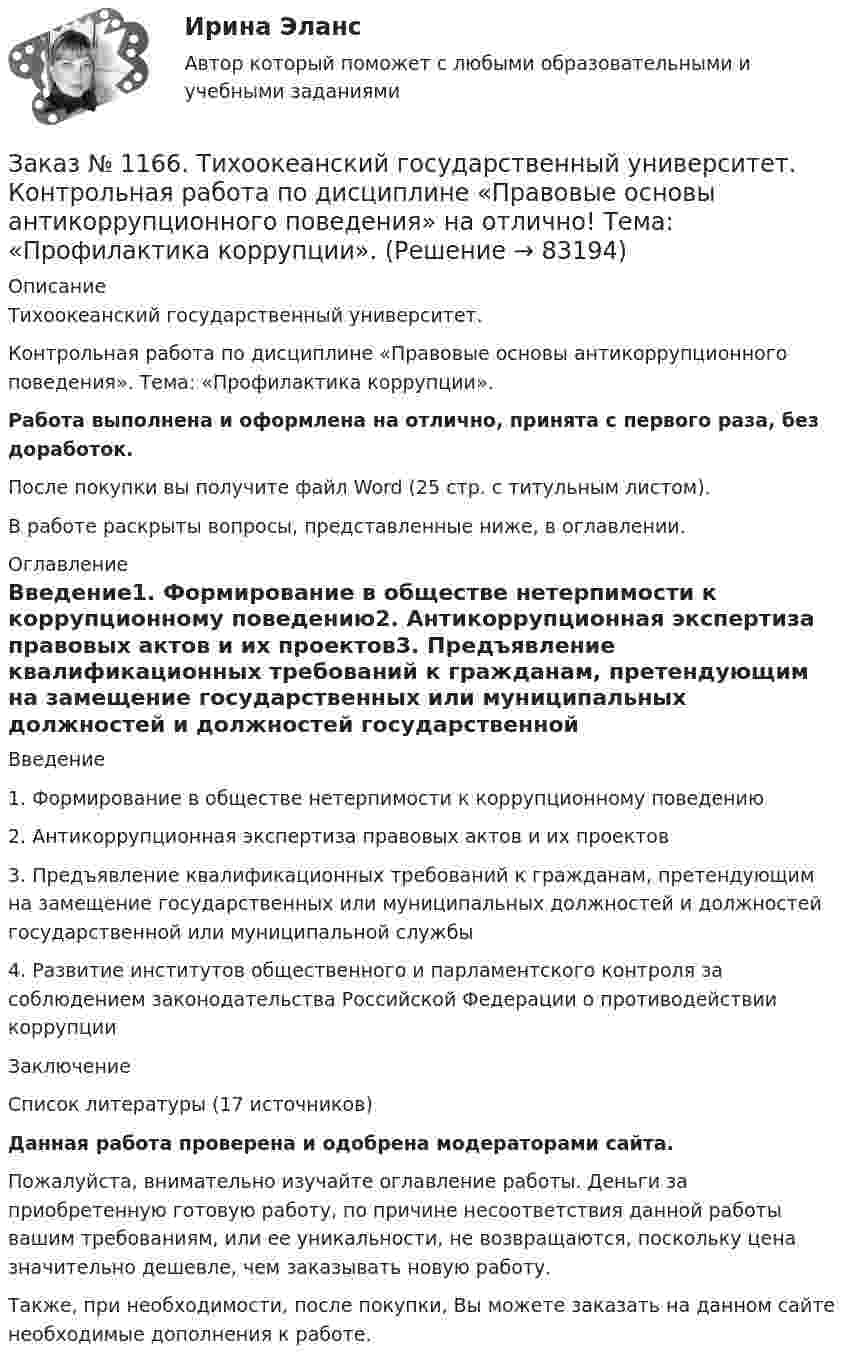      
            Описание
            Тихоокеанский государственный университет. Контрольная работа по дисциплине «Правовые основы антикоррупционного поведения». Тема: «Профилактика коррупции».Работа выполнена и оформлена на отлично, принята с первого раза, без доработок.После покупки вы получите файл Word (25 стр. с титульным листом).В работе раскрыты вопросы, представленные ниже, в оглавлении. 
            Оглавление
            Введение1. Формирование в обществе нетерпимости к коррупционному поведению2. Антикоррупционная экспертиза правовых актов и их проектов3. Предъявление квалификационных требований к гражданам, претендующим на замещение государственных или муниципальных должностей и должностей государственной или муниципальной службы4. Развитие институтов общественного и парламентского контроля за соблюдением законодательства Российской Федерации о противодействии коррупцииЗаключениеСписок литературы (17 источников) Данная работа проверена и одобрена модераторами сайта. Пожалуйста, внимательно изучайте оглавление работы. Деньги за приобретенную готовую работу, по причине несоответствия данной работы вашим требованиям, или ее уникальности, не возвращаются, поскольку цена значительно дешевле, чем заказывать новую работу.Также, при необходимости, после покупки, Вы можете заказать на данном сайте необходимые дополнения к работе.  
            
            
            Заказ № 1166. Тихоокеанский государственный университет.  Контрольная работа по дисциплине «Медиация как способ урегулирования споров» на отлично! Тема: «Порядок проведения процедуры медиации».Заказ № 1166. Тихоокеанский государственный университет.  Контрольная работа по дисциплине «Правовые основы антикоррупционного поведения» на отлично! Тема: «Профилактика коррупции».Заказ № 1166. Тихоокеанский государственный университет.  Контрольная работа по дисциплине «Проблемы теории государства и права» на отлично! Тема: «Механизм государства и государственный аппарат».Заказ № 1166. Тихоокеанский государственный университет. Юридический факультет. «Информационное право» на отлично! Тема: «Уголовная ответственность за правонарушения в информационной сфере».Заказ № 1184. Тихоокеанский государственный университет. «Английский язык» на отлично! Вариант 1.Заказ № 1184. Тихоокеанский государственный университет. «Английский язык» на отлично! Вариант 1. Задание 2.Заказ № 1184. Тихоокеанский государственный университет. «Английский язык» на отлично! Вариант 1. Задание 3.Заказ № 1166. Тихоокеанский государственный университет.  Дисциплина «Таможенное право» на отлично! Вопрос № 19.  Налогообложение при перемещении товаров через границуЗаказ № 1166. Тихоокеанский государственный университет.  Дисциплина «Таможенное право» на отлично! Вопрос № 29.  Понятие таможенных процедур и порядок совершения таможенных операций, связанных с помещением товаров под таможенную процедуру.Заказ № 1166. Тихоокеанский государственный университет.  Дисциплина «Таможенное право» на отлично! Вопрос № 39.  Таможенные процедуры временного ввоза  и временного вывоза.Заказ № 1166. Тихоокеанский государственный университет.  Дисциплина «Таможенное право» на отлично! Вопрос № 49.  Уголовная ответственность за таможенные преступления.Заказ № 1166. Тихоокеанский государственный университет.  Дисциплина «Таможенное право» на отлично! Вопрос № 9.  Административное принуждение и административная ответственность в области таможенного дела.Заказ № 1166. Тихоокеанский государственный университет.  Дисциплина «Таможенное право» на отлично! Вопрос № 9. Федеральная таможенная служба РФ, её полномочия в таможенной сфереЗаказ № 1166. Тихоокеанский государственный университет.  Дисциплина «Таможенное право» на отлично! Задача 1.