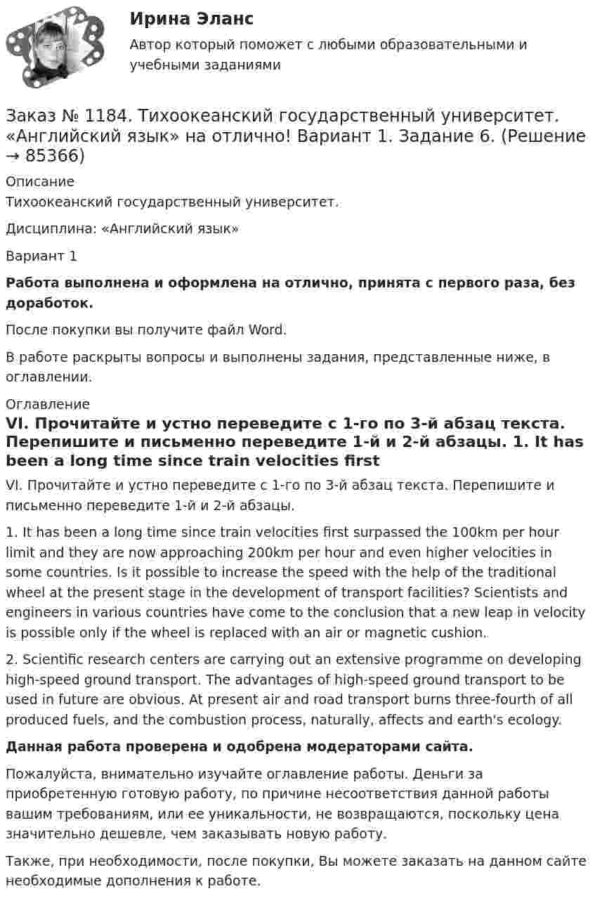      
            Описание
            Тихоокеанский государственный университет. Дисциплина: «Английский язык»Вариант 1Работа выполнена и оформлена на отлично, принята с первого раза, без доработок.После покупки вы получите файл Word. В работе раскрыты вопросы и выполнены задания, представленные ниже, в оглавлении. 
            Оглавление
            VI. Прочитайте и устно переведите с 1-го по 3-й абзац текста. Перепишите и письменно переведите 1-й и 2-й абзацы. 1. It has been a long time since train velocities first surpassed the 100km per hour limit and they are now approaching 200km per hour and even higher velocities in some countries. Is it possible to increase the speed with the help of the traditional wheel at the present stage in the development of transport facilities? Scientists and engineers in various countries have come to the conclusion that a new leap in velocity is possible only if the wheel is replaced with an air or magnetic cushion.2. Scientific research centers are carrying out an extensive programme on developing high-speed ground transport. The advantages of high-speed ground transport to be used in future are obvious. At present air and road transport burns three-fourth of all produced fuels, and the combustion process, naturally, affects and earth's ecology. Данная работа проверена и одобрена модераторами сайта.Пожалуйста, внимательно изучайте оглавление работы. Деньги за приобретенную готовую работу, по причине несоответствия данной работы вашим требованиям, или ее уникальности, не возвращаются, поскольку цена значительно дешевле, чем заказывать новую работу.Также, при необходимости, после покупки, Вы можете заказать на данном сайте необходимые дополнения к работе.  
            
            
            Заказ № 1184. Тихоокеанский государственный университет. «Английский язык» на отлично! Вариант 1. Задание 5.Заказ № 1184. Тихоокеанский государственный университет. «Английский язык» на отлично! Вариант 1. Задание 6.Заказ № 1184. Тихоокеанский государственный университет. «Английский язык» на отлично! Вариант 1. Задание 7.Заказ № 1184. Тихоокеанский государственный университет. «Базы данных» на отлично! Задание 1. Целостность баз данныхЗаказ № 1184. Тихоокеанский государственный университет. «Базы данных» на отлично! Задание 2. Расчет удержаний с заработной платыЗаказ № 1184. Тихоокеанский государственный университет. «Безопасность жизнедеятельности» на отлично! Вариант № 5. Практическая работа №1. Оценить соответствует ли состав предлагаемой пробы воды нормативным параметрамЗаказ № 1184. Тихоокеанский государственный университет. «Безопасность жизнедеятельности» на отлично! Вариант № 5. Практическая работа №2.Заказ № 1166. Тихоокеанский государственный университет.  Контрольная работа по дисциплине «Медиация как способ урегулирования споров» на отлично! Тема: «Порядок проведения процедуры медиации».Заказ № 1166. Тихоокеанский государственный университет.  Контрольная работа по дисциплине «Правовые основы антикоррупционного поведения» на отлично! Тема: «Профилактика коррупции».Заказ № 1166. Тихоокеанский государственный университет.  Контрольная работа по дисциплине «Проблемы теории государства и права» на отлично! Тема: «Механизм государства и государственный аппарат».Заказ № 1166. Тихоокеанский государственный университет. Юридический факультет. «Информационное право» на отлично! Тема: «Уголовная ответственность за правонарушения в информационной сфере».Заказ № 1184. Тихоокеанский государственный университет. «Английский язык» на отлично! Вариант 1.Заказ № 1184. Тихоокеанский государственный университет. «Английский язык» на отлично! Вариант 1. Задание 2.Заказ № 1184. Тихоокеанский государственный университет. «Английский язык» на отлично! Вариант 1. Задание 3.