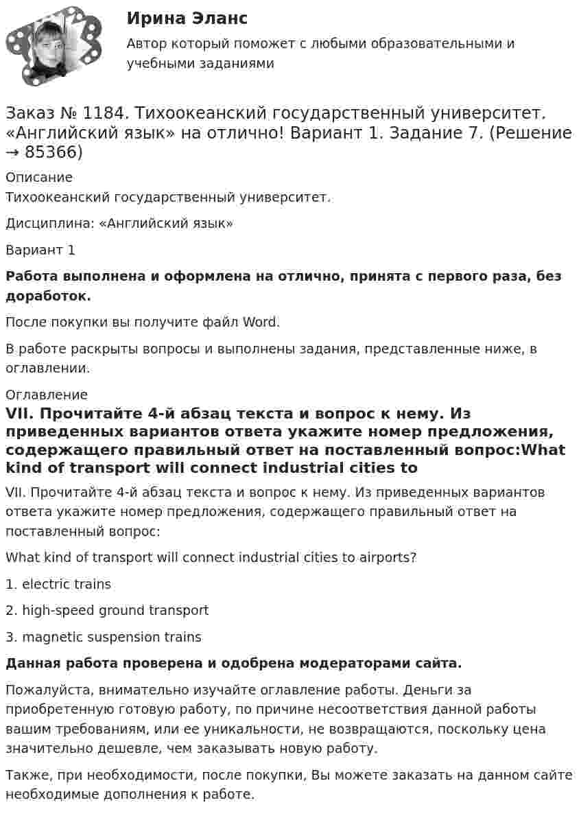      
            Описание
            Тихоокеанский государственный университет. Дисциплина: «Английский язык»Вариант 1Работа выполнена и оформлена на отлично, принята с первого раза, без доработок.После покупки вы получите файл Word. В работе раскрыты вопросы и выполнены задания, представленные ниже, в оглавлении. 
            Оглавление
            VII. Прочитайте 4-й абзац текста и вопрос к нему. Из приведенных вариантов ответа укажите номер предложения, содержащего правильный ответ на поставленный вопрос:What kind of transport will connect industrial cities to airports? 1. electric trains2. high-speed ground transport3. magnetic suspension trains Данная работа проверена и одобрена модераторами сайта.Пожалуйста, внимательно изучайте оглавление работы. Деньги за приобретенную готовую работу, по причине несоответствия данной работы вашим требованиям, или ее уникальности, не возвращаются, поскольку цена значительно дешевле, чем заказывать новую работу.Также, при необходимости, после покупки, Вы можете заказать на данном сайте необходимые дополнения к работе.  
            
            
            Заказ № 1184. Тихоокеанский государственный университет. «Английский язык» на отлично! Вариант 1. Задание 6.Заказ № 1184. Тихоокеанский государственный университет. «Английский язык» на отлично! Вариант 1. Задание 7.Заказ № 1184. Тихоокеанский государственный университет. «Базы данных» на отлично! Задание 1. Целостность баз данныхЗаказ № 1184. Тихоокеанский государственный университет. «Базы данных» на отлично! Задание 2. Расчет удержаний с заработной платыЗаказ № 1184. Тихоокеанский государственный университет. «Безопасность жизнедеятельности» на отлично! Вариант № 5. Практическая работа №1. Оценить соответствует ли состав предлагаемой пробы воды нормативным параметрамЗаказ № 1184. Тихоокеанский государственный университет. «Безопасность жизнедеятельности» на отлично! Вариант № 5. Практическая работа №2.Заказ № 1184. Тихоокеанский государственный университет. «Безопасность жизнедеятельности» на отлично! Тема: «Порядок оповещения населения об угрозе возникновения аварий, катастроф и стихийных бедствий…Заказ № 1166. Тихоокеанский государственный университет.  Контрольная работа по дисциплине «Правовые основы антикоррупционного поведения» на отлично! Тема: «Профилактика коррупции».Заказ № 1166. Тихоокеанский государственный университет.  Контрольная работа по дисциплине «Проблемы теории государства и права» на отлично! Тема: «Механизм государства и государственный аппарат».Заказ № 1166. Тихоокеанский государственный университет. Юридический факультет. «Информационное право» на отлично! Тема: «Уголовная ответственность за правонарушения в информационной сфере».Заказ № 1184. Тихоокеанский государственный университет. «Английский язык» на отлично! Вариант 1.Заказ № 1184. Тихоокеанский государственный университет. «Английский язык» на отлично! Вариант 1. Задание 2.Заказ № 1184. Тихоокеанский государственный университет. «Английский язык» на отлично! Вариант 1. Задание 3.Заказ № 1184. Тихоокеанский государственный университет. «Английский язык» на отлично! Вариант 1. Задание 4.