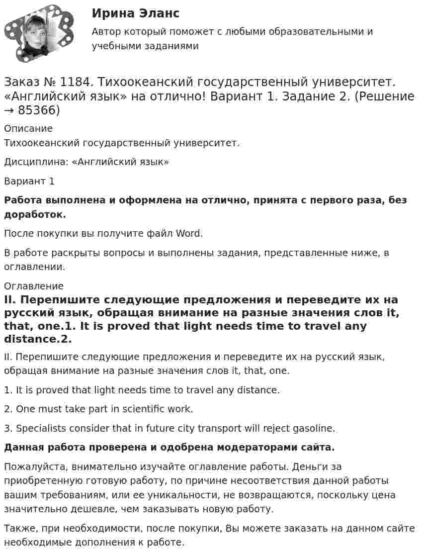      
            Описание
            Тихоокеанский государственный университет. Дисциплина: «Английский язык»Вариант 1Работа выполнена и оформлена на отлично, принята с первого раза, без доработок.После покупки вы получите файл Word. В работе раскрыты вопросы и выполнены задания, представленные ниже, в оглавлении. 
            Оглавление
            II. Перепишите следующие предложения и переведите их на русский язык, обращая внимание на разные значения слов it, that, one.1. It is proved that light needs time to travel any distance.2. One must take part in scientific work.3. Specialists consider that in future city transport will reject gasoline. Данная работа проверена и одобрена модераторами сайта.Пожалуйста, внимательно изучайте оглавление работы. Деньги за приобретенную готовую работу, по причине несоответствия данной работы вашим требованиям, или ее уникальности, не возвращаются, поскольку цена значительно дешевле, чем заказывать новую работу.Также, при необходимости, после покупки, Вы можете заказать на данном сайте необходимые дополнения к работе.  
            
            
            Заказ № 1184. Тихоокеанский государственный университет. «Английский язык» на отлично! Вариант 1.Заказ № 1184. Тихоокеанский государственный университет. «Английский язык» на отлично! Вариант 1. Задание 2.Заказ № 1184. Тихоокеанский государственный университет. «Английский язык» на отлично! Вариант 1. Задание 3.Заказ № 1184. Тихоокеанский государственный университет. «Английский язык» на отлично! Вариант 1. Задание 4.Заказ № 1184. Тихоокеанский государственный университет. «Английский язык» на отлично! Вариант 1. Задание 5.Заказ № 1184. Тихоокеанский государственный университет. «Английский язык» на отлично! Вариант 1. Задание 6.Заказ № 1184. Тихоокеанский государственный университет. «Английский язык» на отлично! Вариант 1. Задание 7.Заказ № 1166. Тихоокеанский государственный университет.  Дисциплина «Таможенное право» на отлично! Вопрос № 9.  Административное принуждение и административная ответственность в области таможенного дела.Заказ № 1166. Тихоокеанский государственный университет.  Дисциплина «Таможенное право» на отлично! Вопрос № 9. Федеральная таможенная служба РФ, её полномочия в таможенной сфереЗаказ № 1166. Тихоокеанский государственный университет.  Дисциплина «Таможенное право» на отлично! Задача 1.Заказ № 1166. Тихоокеанский государственный университет.  Дисциплина «Таможенное право» на отлично! Задача 2.Заказ № 1166. Тихоокеанский государственный университет.  Контрольная работа по дисциплине «Медиация как способ урегулирования споров» на отлично! Тема: «Порядок проведения процедуры медиации».Заказ № 1166. Тихоокеанский государственный университет.  Контрольная работа по дисциплине «Правовые основы антикоррупционного поведения» на отлично! Тема: «Профилактика коррупции».Заказ № 1166. Тихоокеанский государственный университет.  Контрольная работа по дисциплине «Проблемы теории государства и права» на отлично! Тема: «Механизм государства и государственный аппарат».