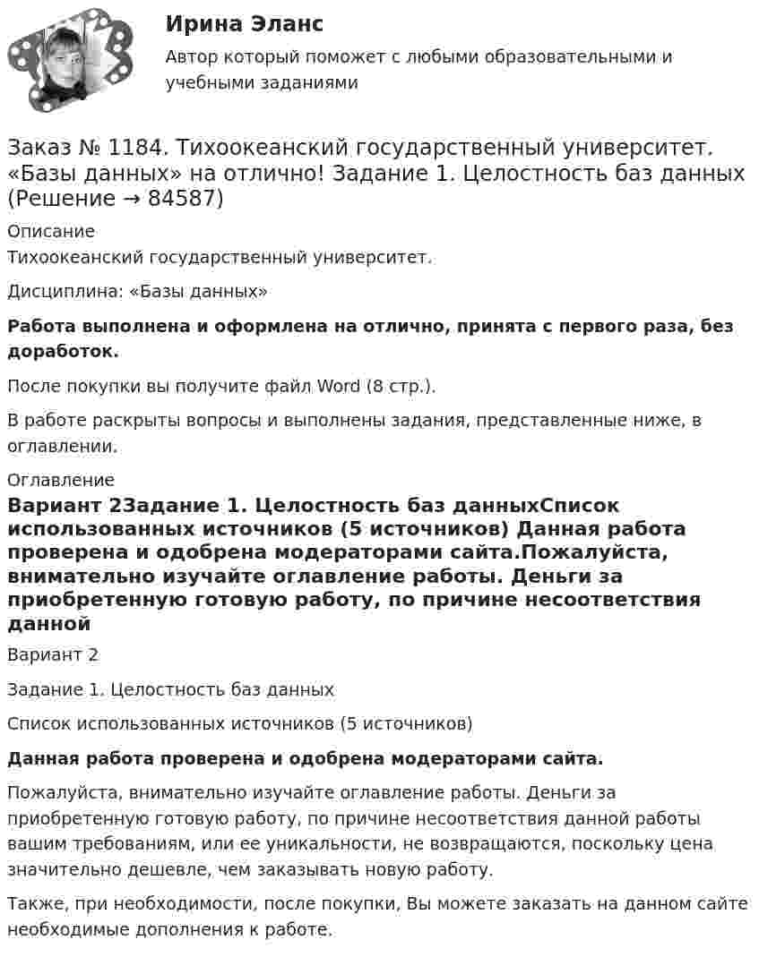      
            Описание
            Тихоокеанский государственный университет. Дисциплина: «Базы данных»Работа выполнена и оформлена на отлично, принята с первого раза, без доработок.После покупки вы получите файл Word (8 стр.). В работе раскрыты вопросы и выполнены задания, представленные ниже, в оглавлении. 
            Оглавление
            Вариант 2Задание 1. Целостность баз данныхСписок использованных источников  (5 источников) Данная работа проверена и одобрена модераторами сайта.Пожалуйста, внимательно изучайте оглавление работы. Деньги за приобретенную готовую работу, по причине несоответствия данной работы вашим требованиям, или ее уникальности, не возвращаются, поскольку цена значительно дешевле, чем заказывать новую работу.Также, при необходимости, после покупки, Вы можете заказать на данном сайте необходимые дополнения к работе.  
            
            
            Заказ № 1184. Тихоокеанский государственный университет. «Английский язык» на отлично! Вариант 1. Задание 7.Заказ № 1184. Тихоокеанский государственный университет. «Базы данных» на отлично! Задание 1. Целостность баз данныхЗаказ № 1184. Тихоокеанский государственный университет. «Базы данных» на отлично! Задание 2. Расчет удержаний с заработной платыЗаказ № 1184. Тихоокеанский государственный университет. «Безопасность жизнедеятельности» на отлично! Вариант № 5. Практическая работа №1. Оценить соответствует ли состав предлагаемой пробы воды нормативным параметрамЗаказ № 1184. Тихоокеанский государственный университет. «Безопасность жизнедеятельности» на отлично! Вариант № 5. Практическая работа №2.Заказ № 1184. Тихоокеанский государственный университет. «Безопасность жизнедеятельности» на отлично! Тема: «Порядок оповещения населения об угрозе возникновения аварий, катастроф и стихийных бедствий…Заказ № 1184. Тихоокеанский государственный университет. «Безопасность жизнедеятельности» на отлично! Тема: «Средства индивидуальной защиты человека. Виды, назначения, сроки и периодичность выдачи»Заказ № 1166. Тихоокеанский государственный университет.  Контрольная работа по дисциплине «Проблемы теории государства и права» на отлично! Тема: «Механизм государства и государственный аппарат».Заказ № 1166. Тихоокеанский государственный университет. Юридический факультет. «Информационное право» на отлично! Тема: «Уголовная ответственность за правонарушения в информационной сфере».Заказ № 1184. Тихоокеанский государственный университет. «Английский язык» на отлично! Вариант 1.Заказ № 1184. Тихоокеанский государственный университет. «Английский язык» на отлично! Вариант 1. Задание 2.Заказ № 1184. Тихоокеанский государственный университет. «Английский язык» на отлично! Вариант 1. Задание 3.Заказ № 1184. Тихоокеанский государственный университет. «Английский язык» на отлично! Вариант 1. Задание 4.Заказ № 1184. Тихоокеанский государственный университет. «Английский язык» на отлично! Вариант 1. Задание 5.