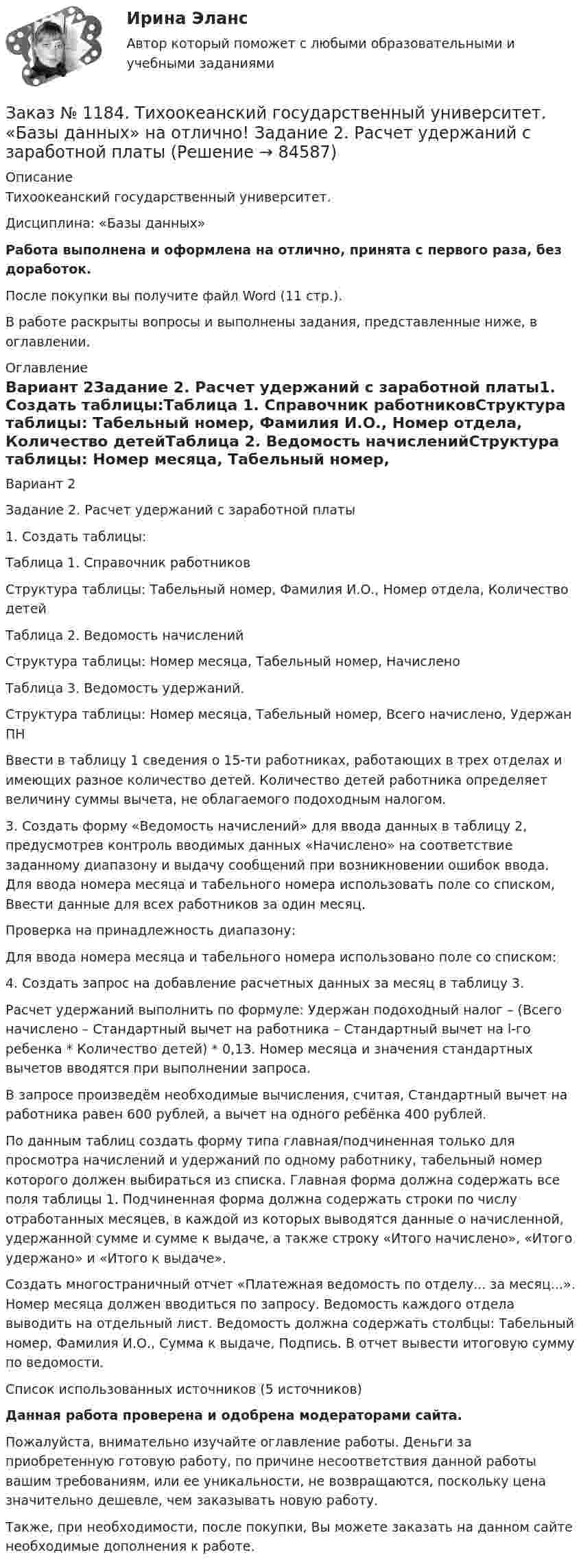      
            Описание
            Тихоокеанский государственный университет. Дисциплина: «Базы данных»Работа выполнена и оформлена на отлично, принята с первого раза, без доработок.После покупки вы получите файл Word (11 стр.). В работе раскрыты вопросы и выполнены задания, представленные ниже, в оглавлении. 
            Оглавление
            Вариант 2Задание 2. Расчет удержаний с заработной платы1. Создать таблицы:Таблица 1. Справочник работниковСтруктура таблицы: Табельный номер, Фамилия И.О., Номер отдела, Количество детейТаблица 2. Ведомость начисленийСтруктура таблицы: Номер месяца, Табельный номер, НачисленоТаблица 3. Ведомость удержаний.Структура таблицы: Номер месяца, Табельный номер, Всего начислено, Удержан ПНВвести в таблицу 1 сведения о 15-ти работниках, работающих в трех отделах и имеющих разное количество детей. Количество детей работника определяет величину суммы вычета, не облагаемого подоходным налогом.3. Создать форму «Ведомость начислений» для ввода данных в таблицу 2, предусмотрев контроль вводимых данных «Начислено» на соответствие заданному диапазону и выдачу сообщений при возникновении ошибок ввода. Для ввода номера месяца и табельного номера использовать поле со списком, Ввести данные для всех работников за один месяц.Проверка на принадлежность диапазону:Для ввода номера месяца и табельного номера использовано поле со списком:4. Создать запрос на добавление расчетных данных за месяц в таблицу 3.Расчет удержаний выполнить по формуле: Удержан подоходный налог – (Bceгo начислено – Стандартный вычет на работника – Стандартный вычет на l-го ребенка * Количество детей) * 0,13. Номер месяца и значения стандартных вычетов вводятся при выполнении запроса.В запросе произведём необходимые вычисления, считая, Стандартный вычет на работника равен 600 рублей, а вычет на одного ребёнка 400 рублей. По данным таблиц создать форму типа главная/подчиненная только для просмотра начислений и удержаний по одному работнику, табельный номер которого должен выбираться из списка. Главная форма должна содержать все поля таблицы 1. Подчиненная форма должна содержать строки по числу отработанных месяцев, в каждой из которых выводятся данные о начисленной, удержанной сумме и сумме к выдаче, а также строку «Итого начислено», «Итого удержано» и «Итого к выдаче».Создать многостраничный отчет «Платежная ведомость по отделу... за месяц...». Номер месяца должен вводиться по запросу. Ведомость каждого отдела выводить на отдельный лист. Ведомость должна содержать столбцы: Табельный номер, Фамилия И.О., Сумма к выдаче, Подпись. В отчет вывести итоговую сумму по ведомости.Список использованных источников  (5 источников) Данная работа проверена и одобрена модераторами сайта.Пожалуйста, внимательно изучайте оглавление работы. Деньги за приобретенную готовую работу, по причине несоответствия данной работы вашим требованиям, или ее уникальности, не возвращаются, поскольку цена значительно дешевле, чем заказывать новую работу.Также, при необходимости, после покупки, Вы можете заказать на данном сайте необходимые дополнения к работе.  
            
            
            Заказ № 1184. Тихоокеанский государственный университет. «Базы данных» на отлично! Задание 1. Целостность баз данныхЗаказ № 1184. Тихоокеанский государственный университет. «Базы данных» на отлично! Задание 2. Расчет удержаний с заработной платыЗаказ № 1184. Тихоокеанский государственный университет. «Безопасность жизнедеятельности» на отлично! Вариант № 5. Практическая работа №1. Оценить соответствует ли состав предлагаемой пробы воды нормативным параметрамЗаказ № 1184. Тихоокеанский государственный университет. «Безопасность жизнедеятельности» на отлично! Вариант № 5. Практическая работа №2.Заказ № 1184. Тихоокеанский государственный университет. «Безопасность жизнедеятельности» на отлично! Тема: «Порядок оповещения населения об угрозе возникновения аварий, катастроф и стихийных бедствий…Заказ № 1184. Тихоокеанский государственный университет. «Безопасность жизнедеятельности» на отлично! Тема: «Средства индивидуальной защиты человека. Виды, назначения, сроки и периодичность выдачи»Заказ № 1184. Тихоокеанский государственный университет. «Бухгалтерская финансовая отчетность» на отлично! Тема: «Принципы и порядок составления и представления пояснений к бухгалтерскому балансу и отчету о прибылях и убытках»Заказ № 1166. Тихоокеанский государственный университет. Юридический факультет. «Информационное право» на отлично! Тема: «Уголовная ответственность за правонарушения в информационной сфере».Заказ № 1184. Тихоокеанский государственный университет. «Английский язык» на отлично! Вариант 1.Заказ № 1184. Тихоокеанский государственный университет. «Английский язык» на отлично! Вариант 1. Задание 2.Заказ № 1184. Тихоокеанский государственный университет. «Английский язык» на отлично! Вариант 1. Задание 3.Заказ № 1184. Тихоокеанский государственный университет. «Английский язык» на отлично! Вариант 1. Задание 4.Заказ № 1184. Тихоокеанский государственный университет. «Английский язык» на отлично! Вариант 1. Задание 5.Заказ № 1184. Тихоокеанский государственный университет. «Английский язык» на отлично! Вариант 1. Задание 6.