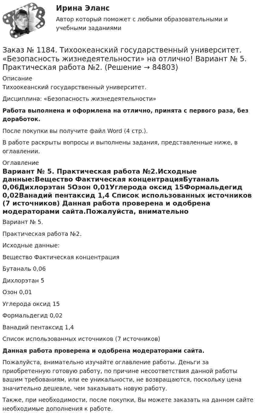      
            Описание
            Тихоокеанский государственный университет. Дисциплина: «Безопасность жизнедеятельности»Работа выполнена и оформлена на отлично, принята с первого раза, без доработок.После покупки вы получите файл Word (4 стр.). В работе раскрыты вопросы и выполнены задания, представленные ниже, в оглавлении. 
            Оглавление
            Вариант № 5. Практическая работа №2.Исходные данные:Вещество   Фактическая концентрацияБутаналь    0,06Дихлорэтан         5Озон 0,01Углерода оксид   15Формальдегид    0,02Ванадий пентаксид       1,4 Список использованных источников  (7 источников) Данная работа проверена и одобрена модераторами сайта.Пожалуйста, внимательно изучайте оглавление работы. Деньги за приобретенную готовую работу, по причине несоответствия данной работы вашим требованиям, или ее уникальности, не возвращаются, поскольку цена значительно дешевле, чем заказывать новую работу.Также, при необходимости, после покупки, Вы можете заказать на данном сайте необходимые дополнения к работе.  
            
            
            Заказ № 1184. Тихоокеанский государственный университет. «Безопасность жизнедеятельности» на отлично! Вариант № 5. Практическая работа №1. Оценить соответствует ли состав предлагаемой пробы воды нормативным параметрамЗаказ № 1184. Тихоокеанский государственный университет. «Безопасность жизнедеятельности» на отлично! Вариант № 5. Практическая работа №2.Заказ № 1184. Тихоокеанский государственный университет. «Безопасность жизнедеятельности» на отлично! Тема: «Порядок оповещения населения об угрозе возникновения аварий, катастроф и стихийных бедствий…Заказ № 1184. Тихоокеанский государственный университет. «Безопасность жизнедеятельности» на отлично! Тема: «Средства индивидуальной защиты человека. Виды, назначения, сроки и периодичность выдачи»Заказ № 1184. Тихоокеанский государственный университет. «Бухгалтерская финансовая отчетность» на отлично! Тема: «Принципы и порядок составления и представления пояснений к бухгалтерскому балансу и отчету о прибылях и убытках»Заказ № 1184. Тихоокеанский государственный университет. Бухгалтерский управленческий учет на отлично! Контрольная работа. Вариант № 1.  Заказ № 1184. Тихоокеанский государственный университет. «Бухгалтерский управленческий учет на отлично! Тестовое задание. Вариант № 1.Заказ № 1184. Тихоокеанский государственный университет. «Английский язык» на отлично! Вариант 1. Задание 2.Заказ № 1184. Тихоокеанский государственный университет. «Английский язык» на отлично! Вариант 1. Задание 3.Заказ № 1184. Тихоокеанский государственный университет. «Английский язык» на отлично! Вариант 1. Задание 4.Заказ № 1184. Тихоокеанский государственный университет. «Английский язык» на отлично! Вариант 1. Задание 5.Заказ № 1184. Тихоокеанский государственный университет. «Английский язык» на отлично! Вариант 1. Задание 6.Заказ № 1184. Тихоокеанский государственный университет. «Английский язык» на отлично! Вариант 1. Задание 7.Заказ № 1184. Тихоокеанский государственный университет. «Базы данных» на отлично! Задание 1. Целостность баз данных