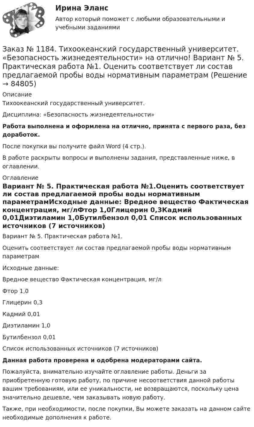      
            Описание
            Тихоокеанский государственный университет. Дисциплина: «Безопасность жизнедеятельности»Работа выполнена и оформлена на отлично, принята с первого раза, без доработок.После покупки вы получите файл Word (4 стр.). В работе раскрыты вопросы и выполнены задания, представленные ниже, в оглавлении. 
            Оглавление
            Вариант № 5. Практическая работа №1.Оценить соответствует ли состав предлагаемой пробы воды нормативным параметрамИсходные данные: Вредное вещество Фактическая концентрация, мг/лФтор 1,0Глицерин 0,3Кадмий 0,01Диэтиламин 1,0Бутилбензол 0,01  Список использованных источников  (7 источников) Данная работа проверена и одобрена модераторами сайта.Пожалуйста, внимательно изучайте оглавление работы. Деньги за приобретенную готовую работу, по причине несоответствия данной работы вашим требованиям, или ее уникальности, не возвращаются, поскольку цена значительно дешевле, чем заказывать новую работу.Также, при необходимости, после покупки, Вы можете заказать на данном сайте необходимые дополнения к работе.  
            
            
            Заказ № 1184. Тихоокеанский государственный университет. «Базы данных» на отлично! Задание 2. Расчет удержаний с заработной платыЗаказ № 1184. Тихоокеанский государственный университет. «Безопасность жизнедеятельности» на отлично! Вариант № 5. Практическая работа №1. Оценить соответствует ли состав предлагаемой пробы воды нормативным параметрамЗаказ № 1184. Тихоокеанский государственный университет. «Безопасность жизнедеятельности» на отлично! Вариант № 5. Практическая работа №2.Заказ № 1184. Тихоокеанский государственный университет. «Безопасность жизнедеятельности» на отлично! Тема: «Порядок оповещения населения об угрозе возникновения аварий, катастроф и стихийных бедствий…Заказ № 1184. Тихоокеанский государственный университет. «Безопасность жизнедеятельности» на отлично! Тема: «Средства индивидуальной защиты человека. Виды, назначения, сроки и периодичность выдачи»Заказ № 1184. Тихоокеанский государственный университет. «Бухгалтерская финансовая отчетность» на отлично! Тема: «Принципы и порядок составления и представления пояснений к бухгалтерскому балансу и отчету о прибылях и убытках»Заказ № 1184. Тихоокеанский государственный университет. Бухгалтерский управленческий учет на отлично! Контрольная работа. Вариант № 1.  Заказ № 1184. Тихоокеанский государственный университет. «Английский язык» на отлично! Вариант 1.Заказ № 1184. Тихоокеанский государственный университет. «Английский язык» на отлично! Вариант 1. Задание 2.Заказ № 1184. Тихоокеанский государственный университет. «Английский язык» на отлично! Вариант 1. Задание 3.Заказ № 1184. Тихоокеанский государственный университет. «Английский язык» на отлично! Вариант 1. Задание 4.Заказ № 1184. Тихоокеанский государственный университет. «Английский язык» на отлично! Вариант 1. Задание 5.Заказ № 1184. Тихоокеанский государственный университет. «Английский язык» на отлично! Вариант 1. Задание 6.Заказ № 1184. Тихоокеанский государственный университет. «Английский язык» на отлично! Вариант 1. Задание 7.