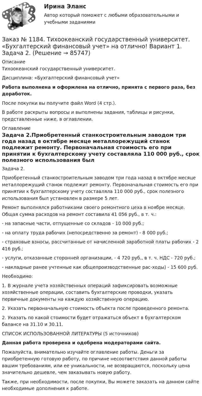      
            Описание
            Тихоокеанский государственный университет. Дисциплина: «Бухгалтерский финансовый учет»Работа выполнена и оформлена на отлично, принята с первого раза, без доработок.После покупки вы получите файл Word (4 стр.).В работе раскрыты вопросы и выполнены задания, таблицы и рисунки, представленные ниже, в оглавлении. 
            Оглавление
            Задача 2.Приобретенный станкостроительным заводом три года назад в октябре месяце металлорежущий станок подлежит ремонту. Первоначальная стоимость его при принятии к бухгалтерскому учету составляла 110 000 руб., срок полезного использования был установлен в размере 5 лет. Ремонт выполнялся работниками своего ремонтного цеха в ноябре месяце. Общая сумма расходов на ремонт составила 41 056 руб., в т. ч.: - на запасные части, отпущенные со складов - 10 000 руб.; - на оплату труда рабочих (непосредственно за ремонт) - 8 000 руб.; - страховые взносы, рассчитанные от начисленной заработной платы рабочих - 2 416 руб.; - услуги, отказанные сторонней организации, - 4 720 руб., в т. ч. НДС - 720 руб.; - накладные ранее учтенные как общепроизводственные рас-ходы) - 15 600 руб.Необходимо: 1. В журнале учета хозяйственных операций зафиксировать возможные хозяйственные операции, составить бухгалтерские проводки, указать первичные документы на каждую хозяйственную операцию. 2. Указать первоначальную стоимость объекта после проведенного ремонта. 2. Указать по какой стоимости будет отражаться объект в бухгалтерском балансе на 31.10 и 30.11.       СПИСОК ИСПОЛЬЗОВАННОЙ ЛИТЕРАТУРЫ (5 источников)Данная работа проверена и одобрена модераторами сайта.Пожалуйста, внимательно изучайте оглавление работы. Деньги за приобретенную готовую работу, по причине несоответствия данной работы вашим требованиям, или ее уникальности, не возвращаются, поскольку цена значительно дешевле, чем заказывать новую работу.Также, при необходимости, после покупки, Вы можете заказать на данном сайте необходимые дополнения к работе.  
            
            
            Заказ № 1184. Тихоокеанский государственный университет. «Бухгалтерский финансовый учет» на отлично! Вариант 1. Задача 1.Заказ № 1184. Тихоокеанский государственный университет. «Бухгалтерский финансовый учет» на отлично! Вариант 1. Задача 2.Заказ № 1184. Тихоокеанский государственный университет. «Бухгалтерский финансовый учет» на отлично! Вариант 1. Задача 3.Заказ № 1184. Тихоокеанский государственный университет. «Бухгалтерский финансовый учет» на отлично! Вариант 1. Задача 4.Заказ № 1184. Тихоокеанский государственный университет. «Бухгалтерский финансовый учет» на отлично! Вариант 1. Задача 5.Заказ № 1184. Тихоокеанский государственный университет. «Бухгалтерский финансовый учет» на отлично! Вариант 1. Задача 6.Заказ № 1184. Тихоокеанский государственный университет. «Бухгалтерский финансовый учет» на отлично! Вариант 1. Задача 7.Заказ № 1184. Тихоокеанский государственный университет. «Бухгалтерский учет и анализ» на отлично! Задача № 2Заказ № 1184. Тихоокеанский государственный университет. «Бухгалтерский учет и анализ» на отлично! Задача № 3Заказ № 1184. Тихоокеанский государственный университет. «Бухгалтерский учет и анализ» на отлично! Задача № 4Заказ № 1184. Тихоокеанский государственный университет. «Бухгалтерский учет и анализ» на отлично! Задача № 5Заказ № 1184. Тихоокеанский государственный университет. «Бухгалтерский учет и анализ» на отлично! Задача № 6Заказ № 1184. Тихоокеанский государственный университет. «Бухгалтерский учет и анализ» на отлично! Задача № 7Заказ № 1184. Тихоокеанский государственный университет. «Бухгалтерский учет и анализ» на отлично! Задача № 8