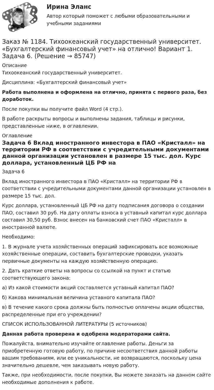      
            Описание
            Тихоокеанский государственный университет. Дисциплина: «Бухгалтерский финансовый учет»Работа выполнена и оформлена на отлично, принята с первого раза, без доработок.После покупки вы получите файл Word (4 стр.).В работе раскрыты вопросы и выполнены задания, таблицы и рисунки, представленные ниже, в оглавлении. 
            Оглавление
            Задача 6 Вклад иностранного инвестора в ПАО «Кристалл» на территории РФ в соответствии с учредительными документами данной организации установлен в размере 15 тыс. дол. Курс доллара, установленный ЦБ РФ на дату подписания договора о создании ПАО, составил 30 руб. На дату оплаты взноса в уставный капитал курс доллара составил 30,50 руб. Взнос внесен на банковский счет ПАО «Кристалл» в иностранной валюте. Необходимо: 1. В журнале учета хозяйственных операций зафиксировать все возможные хозяйственные операции, составить бухгалтерские проводки, указать первичные документы на каждую хозяйственную операцию. 2. Дать краткие ответы на вопросы со ссылкой на пункт и статью соответствующего закона: а) Из какой стоимости акций составляется уставный капитал ПАО? б) Какова минимальная величина уставного капитала ПАО? в) В течение какого срока должны быть полностью оплачены акции общества, распределенные при его учреждении?        СПИСОК ИСПОЛЬЗОВАННОЙ ЛИТЕРАТУРЫ (5 источников)Данная работа проверена и одобрена модераторами сайта.Пожалуйста, внимательно изучайте оглавление работы. Деньги за приобретенную готовую работу, по причине несоответствия данной работы вашим требованиям, или ее уникальности, не возвращаются, поскольку цена значительно дешевле, чем заказывать новую работу.Также, при необходимости, после покупки, Вы можете заказать на данном сайте необходимые дополнения к работе.  
            
            
            Заказ № 1184. Тихоокеанский государственный университет. «Бухгалтерский финансовый учет» на отлично! Вариант 1. Задача 5.Заказ № 1184. Тихоокеанский государственный университет. «Бухгалтерский финансовый учет» на отлично! Вариант 1. Задача 6.Заказ № 1184. Тихоокеанский государственный университет. «Бухгалтерский финансовый учет» на отлично! Вариант 1. Задача 7.Заказ № 1184. Тихоокеанский государственный университет. Деньги, кредит, банки на отлично! Заказ № 1184. Тихоокеанский государственный университет. Деньги, кредит, банки на отлично! Заказ № 1184. Тихоокеанский государственный университет. Деньги, кредит, банки на отлично! Заказ № 1184. Тихоокеанский государственный университет. Деньги, кредит, банки на отлично! Заказ № 1184. Тихоокеанский государственный университет. «Бухгалтерский учет и анализ» на отлично! Задача № 6Заказ № 1184. Тихоокеанский государственный университет. «Бухгалтерский учет и анализ» на отлично! Задача № 7Заказ № 1184. Тихоокеанский государственный университет. «Бухгалтерский учет и анализ» на отлично! Задача № 8Заказ № 1184. Тихоокеанский государственный университет. «Бухгалтерский учет и анализ» на отлично! Тема: «Предмет и место экономического анализа в системе экономических наук».Заказ № 1184. Тихоокеанский государственный университет. «Бухгалтерский финансовый учет» на отлично! Вариант 1. Задача 1.Заказ № 1184. Тихоокеанский государственный университет. «Бухгалтерский финансовый учет» на отлично! Вариант 1. Задача 2.Заказ № 1184. Тихоокеанский государственный университет. «Бухгалтерский финансовый учет» на отлично! Вариант 1. Задача 3.