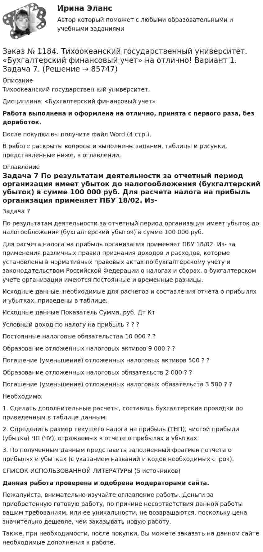      
            Описание
            Тихоокеанский государственный университет. Дисциплина: «Бухгалтерский финансовый учет»Работа выполнена и оформлена на отлично, принята с первого раза, без доработок.После покупки вы получите файл Word (4 стр.).В работе раскрыты вопросы и выполнены задания, таблицы и рисунки, представленные ниже, в оглавлении. 
            Оглавление
            Задача 7 По результатам деятельности за отчетный период организация имеет убыток до налогообложения (бухгалтерский убыток) в сумме 100 000 руб. Для расчета налога на прибыль организация применяет ПБУ 18/02. Из- за применения различных правил признания доходов и расходов, которые установлены в нормативных правовых актах по бухгалтерскому учету и законодательством Российской Федерации о налогах и сборах, в бухгалтерском учете организации имеются постоянные и временные разницы. Исходные данные, необходимые для расчетов и составления отчета о прибылях и убытках, приведены в таблице. Исходные данные Показатель         Сумма, руб.        Дт     Кт Условный доход по налогу на прибыль   ?       ?       ? Постоянные налоговые обязательства      10 000        ?       ? Образование отложенных налоговых активов   9 000          ?       ? Погашение (уменьшение) отложенных налоговых активов  500   ?       ? Образование отложенных налоговых обязательств    2 000          ?       ? Погашение (уменьшение) отложенных налоговых обязательств   3 500          ?       ? Необходимо: 1. Сделать дополнительные расчеты, составить бухгалтерские проводки по приведенным в таблице данным. 2. Определить размер текущего налога на прибыль (ТНП), чистой прибыли (убытка) ЧП (ЧУ), отражаемых в отчете о прибылях и убытках. 3. По полученным данным представить заполненный фрагмент отчета о прибылях и убытках (с указанием названий и кодов необходимых строк).         СПИСОК ИСПОЛЬЗОВАННОЙ ЛИТЕРАТУРЫ (5 источников)Данная работа проверена и одобрена модераторами сайта.Пожалуйста, внимательно изучайте оглавление работы. Деньги за приобретенную готовую работу, по причине несоответствия данной работы вашим требованиям, или ее уникальности, не возвращаются, поскольку цена значительно дешевле, чем заказывать новую работу.Также, при необходимости, после покупки, Вы можете заказать на данном сайте необходимые дополнения к работе.  
            
            
            Заказ № 1184. Тихоокеанский государственный университет. «Бухгалтерский финансовый учет» на отлично! Вариант 1. Задача 6.Заказ № 1184. Тихоокеанский государственный университет. «Бухгалтерский финансовый учет» на отлично! Вариант 1. Задача 7.Заказ № 1184. Тихоокеанский государственный университет. Деньги, кредит, банки на отлично! Заказ № 1184. Тихоокеанский государственный университет. Деньги, кредит, банки на отлично! Заказ № 1184. Тихоокеанский государственный университет. Деньги, кредит, банки на отлично! Заказ № 1184. Тихоокеанский государственный университет. Деньги, кредит, банки на отлично! Заказ № 1184. Тихоокеанский государственный университет. Деньги, кредит, банки на отлично! Заказ № 1184. Тихоокеанский государственный университет. «Бухгалтерский учет и анализ» на отлично! Задача № 7Заказ № 1184. Тихоокеанский государственный университет. «Бухгалтерский учет и анализ» на отлично! Задача № 8Заказ № 1184. Тихоокеанский государственный университет. «Бухгалтерский учет и анализ» на отлично! Тема: «Предмет и место экономического анализа в системе экономических наук».Заказ № 1184. Тихоокеанский государственный университет. «Бухгалтерский финансовый учет» на отлично! Вариант 1. Задача 1.Заказ № 1184. Тихоокеанский государственный университет. «Бухгалтерский финансовый учет» на отлично! Вариант 1. Задача 2.Заказ № 1184. Тихоокеанский государственный университет. «Бухгалтерский финансовый учет» на отлично! Вариант 1. Задача 3.Заказ № 1184. Тихоокеанский государственный университет. «Бухгалтерский финансовый учет» на отлично! Вариант 1. Задача 4.