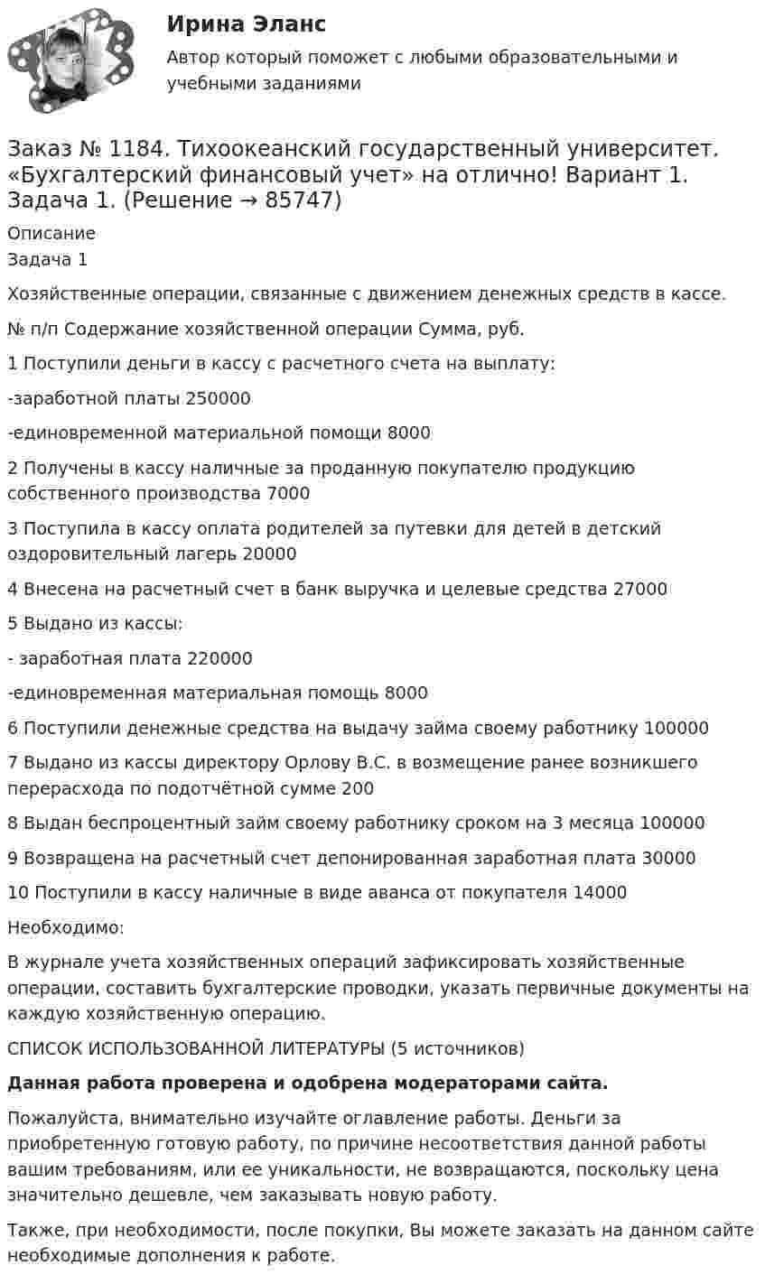      
            Описание
            Задача 1Хозяйственные операции, связанные с движением денежных средств в кассе.№ п/п         Содержание хозяйственной операции      Сумма, руб.1       Поступили деньги в кассу с расчетного счета на выплату:-заработной платы 250000-единовременной материальной помощи 80002       Получены в кассу наличные за проданную покупателю продукцию собственного производства 70003       Поступила в кассу оплата родителей за путевки для детей в детский оздоровительный лагерь 200004       Внесена на расчетный счет в банк выручка и целевые средства 270005       Выдано из кассы:- заработная плата 220000-единовременная материальная помощь 80006       Поступили денежные средства на выдачу займа своему работнику 1000007       Выдано из кассы директору Орлову В.С. в возмещение ранее возникшего перерасхода по подотчётной сумме          2008       Выдан беспроцентный займ своему работнику сроком на 3 месяца 1000009       Возвращена на расчетный счет депонированная заработная плата 3000010     Поступили в кассу наличные в виде аванса от покупателя 14000Необходимо:В журнале учета хозяйственных операций зафиксировать хозяйственные операции, составить бухгалтерские проводки, указать первичные документы на каждую хозяйственную операцию.       СПИСОК ИСПОЛЬЗОВАННОЙ ЛИТЕРАТУРЫ (5 источников)Данная работа проверена и одобрена модераторами сайта.Пожалуйста, внимательно изучайте оглавление работы. Деньги за приобретенную готовую работу, по причине несоответствия данной работы вашим требованиям, или ее уникальности, не возвращаются, поскольку цена значительно дешевле, чем заказывать новую работу.Также, при необходимости, после покупки, Вы можете заказать на данном сайте необходимые дополнения к работе.   
            
            
            Заказ № 1184. Тихоокеанский государственный университет. «Бухгалтерский учет и анализ» на отлично! Тема: «Предмет и место экономического анализа в системе экономических наук».Заказ № 1184. Тихоокеанский государственный университет. «Бухгалтерский финансовый учет» на отлично! Вариант 1. Задача 1.Заказ № 1184. Тихоокеанский государственный университет. «Бухгалтерский финансовый учет» на отлично! Вариант 1. Задача 2.Заказ № 1184. Тихоокеанский государственный университет. «Бухгалтерский финансовый учет» на отлично! Вариант 1. Задача 3.Заказ № 1184. Тихоокеанский государственный университет. «Бухгалтерский финансовый учет» на отлично! Вариант 1. Задача 4.Заказ № 1184. Тихоокеанский государственный университет. «Бухгалтерский финансовый учет» на отлично! Вариант 1. Задача 5.Заказ № 1184. Тихоокеанский государственный университет. «Бухгалтерский финансовый учет» на отлично! Вариант 1. Задача 6.Заказ № 1184. Тихоокеанский государственный университет. «Бухгалтерский учет и анализ» на отлично! Задача № 1Заказ № 1184. Тихоокеанский государственный университет. «Бухгалтерский учет и анализ» на отлично! Задача № 2Заказ № 1184. Тихоокеанский государственный университет. «Бухгалтерский учет и анализ» на отлично! Задача № 3Заказ № 1184. Тихоокеанский государственный университет. «Бухгалтерский учет и анализ» на отлично! Задача № 4Заказ № 1184. Тихоокеанский государственный университет. «Бухгалтерский учет и анализ» на отлично! Задача № 5Заказ № 1184. Тихоокеанский государственный университет. «Бухгалтерский учет и анализ» на отлично! Задача № 6Заказ № 1184. Тихоокеанский государственный университет. «Бухгалтерский учет и анализ» на отлично! Задача № 7