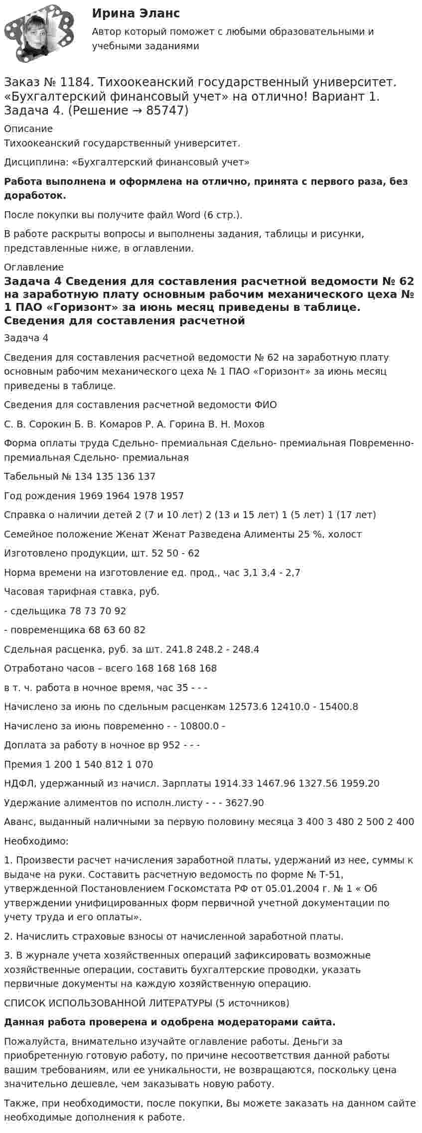      
            Описание
            Тихоокеанский государственный университет. Дисциплина: «Бухгалтерский финансовый учет»Работа выполнена и оформлена на отлично, принята с первого раза, без доработок.После покупки вы получите файл Word (6 стр.).В работе раскрыты вопросы и выполнены задания, таблицы и рисунки, представленные ниже, в оглавлении. 
            Оглавление
            Задача 4 Сведения для составления расчетной ведомости № 62 на заработную плату основным рабочим механического цеха № 1 ПАО «Горизонт» за июнь месяц приведены в таблице. Сведения для составления расчетной ведомости ФИО        С. В. Сорокин     Б. В. Комаров     Р. А. Горина        В. Н. Мохов Форма оплаты труда Сдельно- премиальная Сдельно- премиальная Повременно- премиальная Сдельно- премиальная Табельный № 134 135 136 137 Год рождения 1969 1964 1978 1957 Справка о наличии детей 2 (7 и 10 лет) 2 (13 и 15 лет) 1 (5 лет) 1 (17 лет) Семейное положение Женат Женат Разведена Алименты 25 %, холост Изготовлено продукции, шт. 52 50  - 62 Норма времени на изготовление ед. прод., час 3,1 3,4 - 2,7 Часовая тарифная ставка, руб. - сдельщика 78 73 70 92 - повременщика 68 63 60 82 Сдельная расценка, руб. за шт. 241.8  248.2  - 248.4Отработано часов – всего 168 168  168 168 в т. ч. работа в ночное время, час 35        -        -        - Начислено за июнь по сдельным расценкам 12573.6 12410.0 - 15400.8 Начислено за июнь повременно      -        -        10800.0      - Доплата за работу в ночное вр        952   -        -        - Премия 1 200  1 540  812 1 070 НДФЛ, удержанный из начисл. Зарплаты  1914.33 1467.96 1327.56 1959.20 Удержание алиментов по исполн.листу   -        -        -        3627.90Аванс, выданный наличными за первую половину месяца 3 400   3 480  2 500  2 400 Необходимо: 1. Произвести расчет начисления заработной платы, удержаний из нее, суммы к выдаче на руки. Составить расчетную ведомость по форме № Т-51, утвержденной Постановлением Госкомстата РФ от 05.01.2004 г. № 1 « Об утверждении унифицированных форм первичной учетной документации по учету труда и его оплаты». 2. Начислить страховые взносы от начисленной заработной платы. 3. В журнале учета хозяйственных операций зафиксировать возможные хозяйственные операции, составить бухгалтерские проводки, указать первичные документы на каждую хозяйственную операцию.        СПИСОК ИСПОЛЬЗОВАННОЙ ЛИТЕРАТУРЫ (5 источников)Данная работа проверена и одобрена модераторами сайта.Пожалуйста, внимательно изучайте оглавление работы. Деньги за приобретенную готовую работу, по причине несоответствия данной работы вашим требованиям, или ее уникальности, не возвращаются, поскольку цена значительно дешевле, чем заказывать новую работу.Также, при необходимости, после покупки, Вы можете заказать на данном сайте необходимые дополнения к работе.  
            
            
            Заказ № 1184. Тихоокеанский государственный университет. «Бухгалтерский финансовый учет» на отлично! Вариант 1. Задача 3.Заказ № 1184. Тихоокеанский государственный университет. «Бухгалтерский финансовый учет» на отлично! Вариант 1. Задача 4.Заказ № 1184. Тихоокеанский государственный университет. «Бухгалтерский финансовый учет» на отлично! Вариант 1. Задача 5.Заказ № 1184. Тихоокеанский государственный университет. «Бухгалтерский финансовый учет» на отлично! Вариант 1. Задача 6.Заказ № 1184. Тихоокеанский государственный университет. «Бухгалтерский финансовый учет» на отлично! Вариант 1. Задача 7.Заказ № 1184. Тихоокеанский государственный университет. Деньги, кредит, банки на отлично! Заказ № 1184. Тихоокеанский государственный университет. Деньги, кредит, банки на отлично! Заказ № 1184. Тихоокеанский государственный университет. «Бухгалтерский учет и анализ» на отлично! Задача № 4Заказ № 1184. Тихоокеанский государственный университет. «Бухгалтерский учет и анализ» на отлично! Задача № 5Заказ № 1184. Тихоокеанский государственный университет. «Бухгалтерский учет и анализ» на отлично! Задача № 6Заказ № 1184. Тихоокеанский государственный университет. «Бухгалтерский учет и анализ» на отлично! Задача № 7Заказ № 1184. Тихоокеанский государственный университет. «Бухгалтерский учет и анализ» на отлично! Задача № 8Заказ № 1184. Тихоокеанский государственный университет. «Бухгалтерский учет и анализ» на отлично! Тема: «Предмет и место экономического анализа в системе экономических наук».Заказ № 1184. Тихоокеанский государственный университет. «Бухгалтерский финансовый учет» на отлично! Вариант 1. Задача 1.