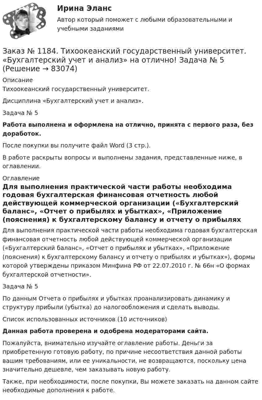      
            Описание
            Тихоокеанский государственный университет. Дисциплина «Бухгалтерский учет и анализ». Задача № 5Работа выполнена и оформлена на отлично, принята с первого раза, без доработок.После покупки вы получите файл Word (3 стр.). В работе раскрыты вопросы и выполнены задания, представленные ниже, в оглавлении. 
            Оглавление
            Для выполнения практической части работы необходима годовая бухгалтерская финансовая отчетность любой действующей коммерческой организации («Бухгалтерский баланс», «Отчет о прибылях и убытках», «Приложение (пояснения) к бухгалтерскому балансу и отчету о прибылях и убытках»), формы которой утверждены приказом Минфина РФ от 22.07.2010 г. № 66н «О формах бухгалтерской отчетности». Задача № 5 По данным Отчета о прибылях и убытках проанализировать динамику и структуру прибыли (убытка) до налогообложения и сделать выводы. Список использованных источников (10 источников) Данная работа проверена и одобрена модераторами сайта. Пожалуйста, внимательно изучайте оглавление работы. Деньги за приобретенную готовую работу, по причине несоответствия данной работы вашим требованиям, или ее уникальности, не возвращаются, поскольку цена значительно дешевле, чем заказывать новую работу.Также, при необходимости, после покупки, Вы можете заказать на данном сайте необходимые дополнения к работе.  
            
            
            Заказ № 1184. Тихоокеанский государственный университет. «Бухгалтерский учет и анализ» на отлично! Задача № 4Заказ № 1184. Тихоокеанский государственный университет. «Бухгалтерский учет и анализ» на отлично! Задача № 5Заказ № 1184. Тихоокеанский государственный университет. «Бухгалтерский учет и анализ» на отлично! Задача № 6Заказ № 1184. Тихоокеанский государственный университет. «Бухгалтерский учет и анализ» на отлично! Задача № 7Заказ № 1184. Тихоокеанский государственный университет. «Бухгалтерский учет и анализ» на отлично! Задача № 8Заказ № 1184. Тихоокеанский государственный университет. «Бухгалтерский учет и анализ» на отлично! Тема: «Предмет и место экономического анализа в системе экономических наук».Заказ № 1184. Тихоокеанский государственный университет. «Бухгалтерский финансовый учет» на отлично! Вариант 1. Задача 1.Заказ № 1184. Тихоокеанский государственный университет. «Бухгалтерский управленческий учет на отлично! Тестовое задание. Вариант № 1.  Заказ № 1184. Тихоокеанский государственный университет. «Бухгалтерский управленческий учет на отлично! Тестовое задание. Вариант № 1.  Заказ № 1184. Тихоокеанский государственный университет. «Бухгалтерский управленческий учет на отлично! Тестовое задание. Вариант № 1.  Заказ № 1184. Тихоокеанский государственный университет. «Бухгалтерский управленческий учет на отлично! Тестовое задание. Вариант № 1.  Заказ № 1184. Тихоокеанский государственный университет. «Бухгалтерский учет и анализ» на отлично! Вариант 4.Заказ № 1184. Тихоокеанский государственный университет. «Бухгалтерский учет и анализ» на отлично! Задача № 1Заказ № 1184. Тихоокеанский государственный университет. «Бухгалтерский учет и анализ» на отлично! Задача № 2