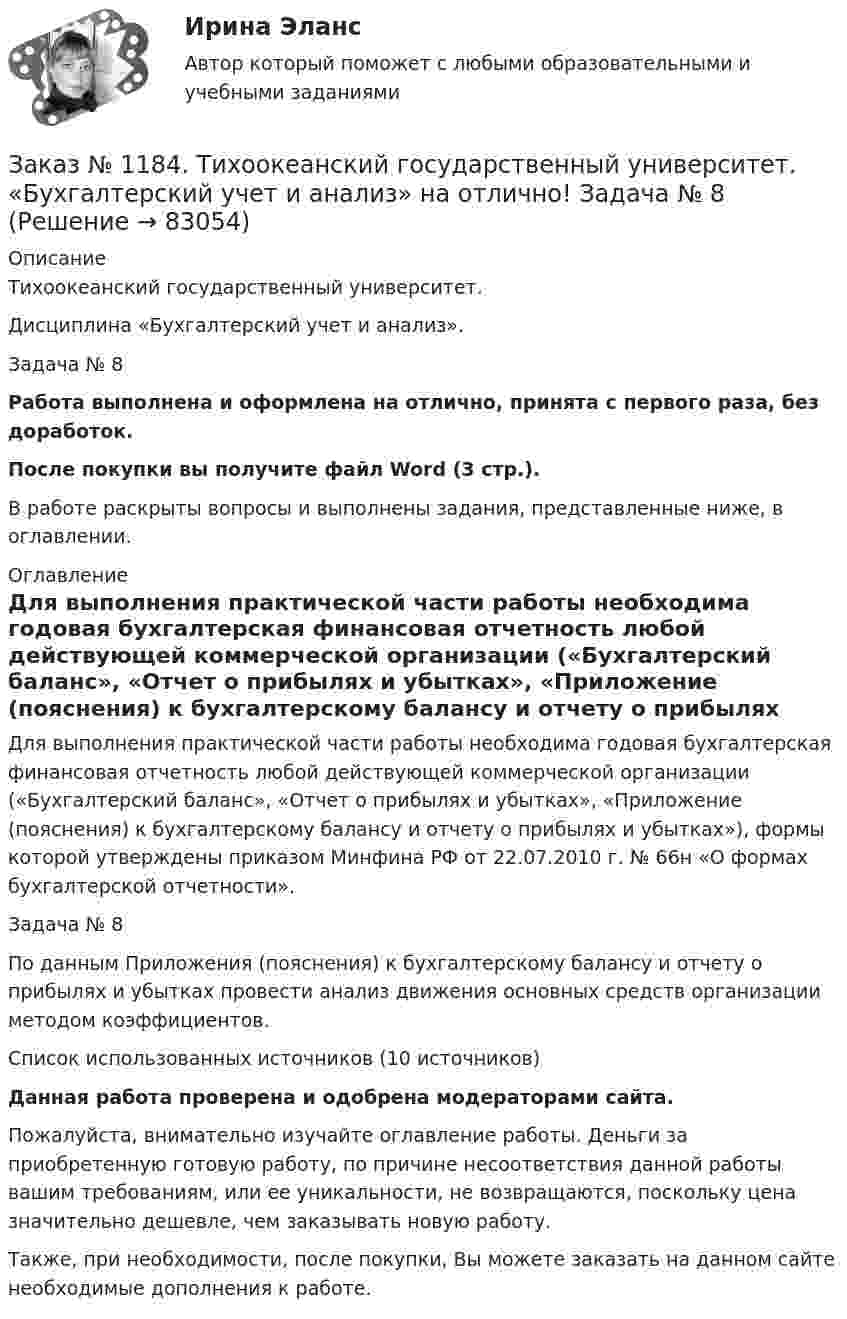      
            Описание
            Тихоокеанский государственный университет. Дисциплина «Бухгалтерский учет и анализ». Задача № 8Работа выполнена и оформлена на отлично, принята с первого раза, без доработок.После покупки вы получите файл Word (3 стр.). В работе раскрыты вопросы и выполнены задания, представленные ниже, в оглавлении. 
            Оглавление
            Для выполнения практической части работы необходима годовая бухгалтерская финансовая отчетность любой действующей коммерческой организации («Бухгалтерский баланс», «Отчет о прибылях и убытках», «Приложение (пояснения) к бухгалтерскому балансу и отчету о прибылях и убытках»), формы которой утверждены приказом Минфина РФ от 22.07.2010 г. № 66н «О формах бухгалтерской отчетности». Задача № 8 По данным Приложения (пояснения) к бухгалтерскому балансу и отчету о прибылях и убытках провести анализ движения основных средств организации методом коэффициентов. Список использованных источников (10 источников) Данная работа проверена и одобрена модераторами сайта. Пожалуйста, внимательно изучайте оглавление работы. Деньги за приобретенную готовую работу, по причине несоответствия данной работы вашим требованиям, или ее уникальности, не возвращаются, поскольку цена значительно дешевле, чем заказывать новую работу.Также, при необходимости, после покупки, Вы можете заказать на данном сайте необходимые дополнения к работе.  
            
            
            Заказ № 1184. Тихоокеанский государственный университет. «Бухгалтерский учет и анализ» на отлично! Задача № 7Заказ № 1184. Тихоокеанский государственный университет. «Бухгалтерский учет и анализ» на отлично! Задача № 8Заказ № 1184. Тихоокеанский государственный университет. «Бухгалтерский учет и анализ» на отлично! Тема: «Предмет и место экономического анализа в системе экономических наук».Заказ № 1184. Тихоокеанский государственный университет. «Бухгалтерский финансовый учет» на отлично! Вариант 1. Задача 1.Заказ № 1184. Тихоокеанский государственный университет. «Бухгалтерский финансовый учет» на отлично! Вариант 1. Задача 2.Заказ № 1184. Тихоокеанский государственный университет. «Бухгалтерский финансовый учет» на отлично! Вариант 1. Задача 3.Заказ № 1184. Тихоокеанский государственный университет. «Бухгалтерский финансовый учет» на отлично! Вариант 1. Задача 4.Заказ № 1184. Тихоокеанский государственный университет. «Бухгалтерский управленческий учет на отлично! Тестовое задание. Вариант № 1.  Заказ № 1184. Тихоокеанский государственный университет. «Бухгалтерский учет и анализ» на отлично! Вариант 4.Заказ № 1184. Тихоокеанский государственный университет. «Бухгалтерский учет и анализ» на отлично! Задача № 1Заказ № 1184. Тихоокеанский государственный университет. «Бухгалтерский учет и анализ» на отлично! Задача № 2Заказ № 1184. Тихоокеанский государственный университет. «Бухгалтерский учет и анализ» на отлично! Задача № 3Заказ № 1184. Тихоокеанский государственный университет. «Бухгалтерский учет и анализ» на отлично! Задача № 4Заказ № 1184. Тихоокеанский государственный университет. «Бухгалтерский учет и анализ» на отлично! Задача № 5