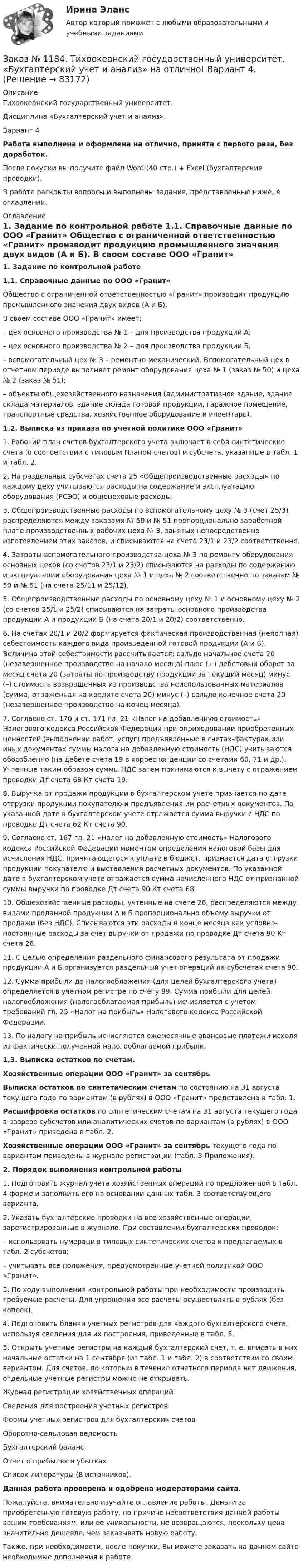      
            Описание
            Тихоокеанский государственный университет. Дисциплина «Бухгалтерский учет и анализ». Вариант 4Работа выполнена и оформлена на отлично, принята с первого раза, без доработок.После покупки вы получите файл Word (40 стр.) + Excel (бухгалтерские проводки). В работе раскрыты вопросы и выполнены задания, представленные ниже, в оглавлении. 
            Оглавление
             1. Задание по контрольной работе 1.1. Справочные данные по ООО «Гранит» 	Общество с ограниченной ответственностью «Гранит» производит продукцию промышленного значения двух видов (А и Б). 	В своем составе ООО «Гранит» имеет:	–   цех основного производства № 1 – для производства продукции А;	–   цех основного производства № 2 – для производства продукции Б;	–   вспомогательный цех № 3 – ремонтно-механический. Вспомогательный цех в отчетном периоде выполняет ремонт оборудования цеха № 1 (заказ № 50) и цеха № 2 (заказ № 51);	–   объекты общехозяйственного назначения (административное здание, здание склада материалов, здание склада готовой продукции, гаражное помещение, транспортные средства, хозяйственное оборудование и инвентарь).  1.2. Выписка из приказа по учетной политике ООО «Гранит» 	1.     Рабочий план счетов бухгалтерского учета включает в себя синтетические счета (в соответствии с типовым Планом счетов) и субсчета, указанные в табл. 1 и табл. 2.	2.     На раздельных субсчетах счета 25 «Общепроизводственные расходы» по каждому цеху учитываются расходы на содержание и эксплуатацию оборудования (РСЭО) и общецеховые расходы.	3.     Общепроизводственные расходы по вспомогательному цеху № 3 (счет 25/3) распределяются между заказами № 50 и № 51 пропорционально заработной плате производственных рабочих цеха № 3, занятых непосредственно изготовлением этих заказов, и списываются на счета 23/1 и 23/2 соответственно.	4.     Затраты вспомогательного производства цеха № 3 по ремонту оборудования основных цехов (со счетов 23/1 и 23/2) списываются на расходы по содержанию и эксплуатации оборудования цеха № 1 и цеха № 2 соответственно по заказам № 50 и № 51 (на счета 25/11 и 25/12).	5.     Общепроизводственные расходы по основному цеху № 1 и основному цеху № 2 (со счетов 25/1 и 25/2) списываются на затраты основного производства продукции А и продукции Б (на счета 20/1 и 20/2) соответственно.	6.     На счетах 20/1 и 20/2 формируется фактическая производственная (неполная) себестоимость каждого вида произведенной готовой продукции (А и Б). Величина этой себестоимости рассчитывается: сальдо начальное счета 20 (незавершенное производство на начало месяца) плюс (+) дебетовый оборот за месяц счета 20 (затраты по производству продукции за текущий месяц) минус (–) стоимость возвращенных из производства неиспользованных материалов (сумма, отраженная на кредите счета 20) минус (–) сальдо конечное счета 20 (незавершенное производство на конец месяца).	7.     Согласно ст. 170 и ст. 171 гл. 21 «Налог на добавленную стоимость» Налогового кодекса Российской Федерации при оприходовании приобретенных ценностей (выполнении работ, услуг) предъявленные в счетах-фактурах или иных документах суммы налога на добавленную стоимость (НДС) учитываются обособленно (на дебете счета 19 в корреспонденции со счетами 60, 71 и др.). Учтенные таким образом суммы НДС затем принимаются к вычету с отражением проводки Дт счета 68 Кт счета 19.	8.     Выручка от продажи продукции в бухгалтерском учете признается по дате отгрузки продукции покупателю и предъявления им расчетных документов. По указанной дате в бухгалтерском учете отражается сумма выручки с НДС по проводке Дт счета 62 Кт счета 90.	9.   Согласно ст. 167 гл. 21 «Налог на добавленную стоимость» Налогового кодекса Российской Федерации моментом определения налоговой базы для исчисления НДС, причитающегося к уплате в бюджет, признается дата отгрузки продукции покупателю и выставления расчетных документов. По указанной дате в бухгалтерском учете отражается сумма начисленного НДС от признанной суммы выручки по проводке Дт счета 90 Кт счета 68.	10. Общехозяйственные расходы, учтенные на счете 26, распределяются между видами проданной продукции А и Б пропорционально объему выручки от продажи (без НДС). Списываются эти расходы в конце месяца как условно-постоянные расходы за счет выручки от продажи по проводке Дт счета 90 Кт счета 26.	11. С целью определения раздельного финансового результата от продажи продукции А и Б организуется раздельный учет операций на субсчетах счета 90.	12. Сумма прибыли до налогообложения (для целей бухгалтерского учета) определяется в учетном регистре по счету 99. Сумма прибыли для целей налогообложения (налогооблагаемая прибыль) исчисляется с учетом требований гл. 25 «Налог на прибыль» Налогового кодекса Российской Федерации.	13. По налогу на прибыль исчисляются ежемесячные авансовые платежи исходя из фактически полученной налогооблагаемой прибыли. 1.3. Выписка остатков по счетам.Хозяйственные операции ООО «Гранит» за сентябрь  Выписка остатков по синтетическим счетам по состоянию на 31 августа текущего года по вариантам (в рублях) в ООО «Гранит» представлена в табл. 1.  Расшифровка остатков по синтетическим счетам на 31 августа текущего года в разрезе субсчетов или аналитических счетов по вариантам (в рублях) в ООО «Гранит» приведена в табл. 2. Хозяйственные операции ООО «Гранит» за сентябрь текущего года по вариантам приведены в журнале регистрации (табл. 3 Приложения).   2. Порядок выполнения контрольной работы 	1.     Подготовить журнал учета хозяйственных операций по предложенной в табл. 4 форме и заполнить его на основании данных табл. 3 соответствующего варианта.	2.     Указать бухгалтерские проводки на все хозяйственные операции, зарегистрированные в журнале. При составлении бухгалтерских проводок:	–       использовать нумерацию типовых синтетических счетов и предлагаемых в табл. 2 субсчетов;	–       учитывать все положения, предусмотренные учетной политикой ООО «Гранит».	3.     По ходу выполнения контрольной работы при необходимости производить требуемые расчеты. Для упрощения все расчеты осуществлять в рублях (без копеек).	4.     Подготовить бланки учетных регистров для каждого бухгалтерского счета, используя сведения для их построения, приведенные в табл. 5.	5.     Открыть учетные регистры на каждый бухгалтерский счет, т. е. вписать в них начальные остатки на 1 сентября (из табл. 1 и табл. 2) в соответствии со своим вариантом. Для счетов, по которым в течение отчетного периода нет движения, отдельные учетные регистры можно не открывать.Журнал регистрации хозяйственных операций                                                Сведения для построения учетных регистров                                                   Формы учетных регистров для бухгалтерских счетов                                     Оборотно-сальдовая ведомость                                                                          Бухгалтерский баланс                                                                                          Отчет о прибылях и убытках                                                                               Список литературы (8 источников).                    Данная работа проверена и одобрена модераторами сайта. Пожалуйста, внимательно изучайте оглавление работы. Деньги за приобретенную готовую работу, по причине несоответствия данной работы вашим требованиям, или ее уникальности, не возвращаются, поскольку цена значительно дешевле, чем заказывать новую работу.Также, при необходимости, после покупки, Вы можете заказать на данном сайте необходимые дополнения к работе.  
            
            
            Заказ № 1184. Тихоокеанский государственный университет. «Бухгалтерский управленческий учет на отлично! Тестовое задание. Вариант № 1.  Заказ № 1184. Тихоокеанский государственный университет. «Бухгалтерский учет и анализ» на отлично! Вариант 4.Заказ № 1184. Тихоокеанский государственный университет. «Бухгалтерский учет и анализ» на отлично! Задача № 1Заказ № 1184. Тихоокеанский государственный университет. «Бухгалтерский учет и анализ» на отлично! Задача № 2Заказ № 1184. Тихоокеанский государственный университет. «Бухгалтерский учет и анализ» на отлично! Задача № 3Заказ № 1184. Тихоокеанский государственный университет. «Бухгалтерский учет и анализ» на отлично! Задача № 4Заказ № 1184. Тихоокеанский государственный университет. «Бухгалтерский учет и анализ» на отлично! Задача № 5Заказ № 1184. Тихоокеанский государственный университет. Бухгалтерский управленческий учет на отлично! Контрольная работа. Вариант № 1.  Заказ № 1184. Тихоокеанский государственный университет. «Бухгалтерский управленческий учет на отлично! Тестовое задание. Вариант № 1.Заказ № 1184. Тихоокеанский государственный университет. «Бухгалтерский управленческий учет на отлично! Тестовое задание. Вариант № 1.  Заказ № 1184. Тихоокеанский государственный университет. «Бухгалтерский управленческий учет на отлично! Тестовое задание. Вариант № 1.  Заказ № 1184. Тихоокеанский государственный университет. «Бухгалтерский управленческий учет на отлично! Тестовое задание. Вариант № 1.  Заказ № 1184. Тихоокеанский государственный университет. «Бухгалтерский управленческий учет на отлично! Тестовое задание. Вариант № 1.  Заказ № 1184. Тихоокеанский государственный университет. «Бухгалтерский управленческий учет на отлично! Тестовое задание. Вариант № 1.  