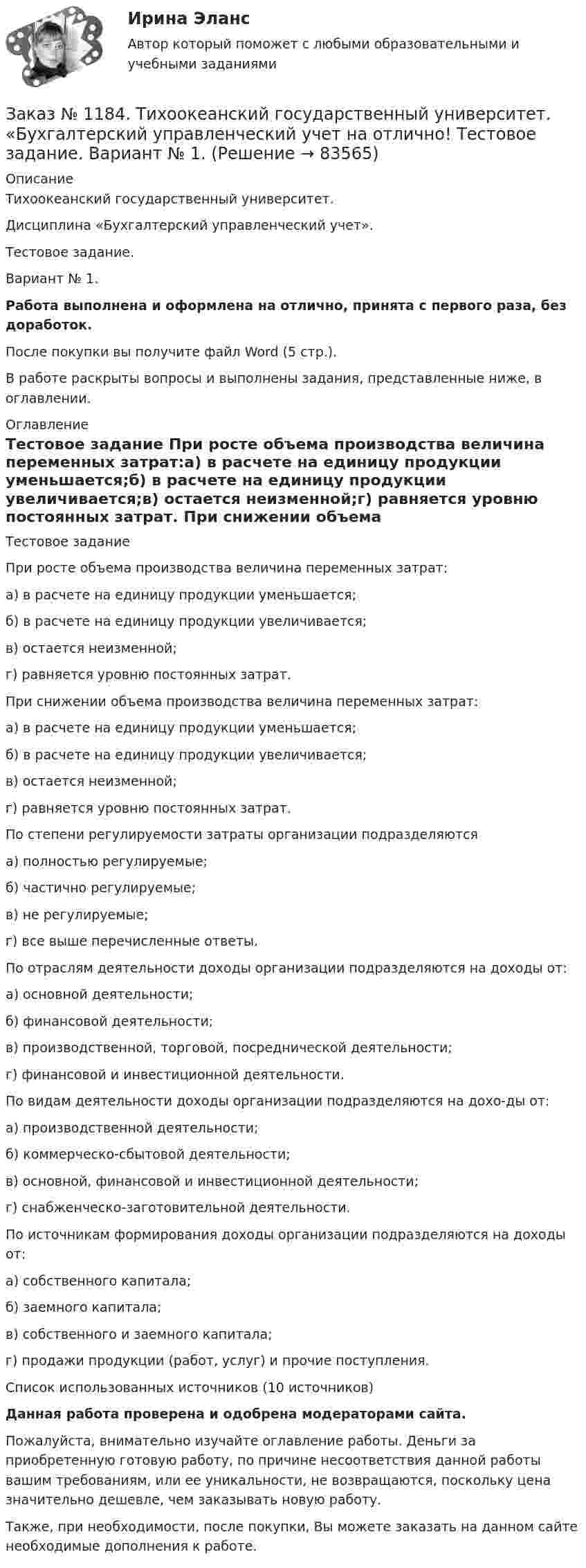      
            Описание
            Тихоокеанский государственный университет. Дисциплина «Бухгалтерский управленческий учет». Тестовое задание. Вариант № 1. Работа выполнена и оформлена на отлично, принята с первого раза, без доработок.После покупки вы получите файл Word (5 стр.). В работе раскрыты вопросы и выполнены задания, представленные ниже, в оглавлении. 
            Оглавление
            Тестовое задание При росте объема производства величина переменных затрат:а) в расчете на единицу продукции уменьшается;б) в расчете на единицу продукции увеличивается;в) остается неизменной;г) равняется уровню постоянных затрат. При снижении объема производства величина переменных затрат:а) в расчете на единицу продукции уменьшается;б) в расчете на единицу продукции увеличивается;в) остается неизменной;г) равняется уровню постоянных затрат. По степени регулируемости затраты организации подразделяютсяа) полностью регулируемые;б) частично регулируемые;в) не регулируемые;г) все выше перечисленные ответы. По отраслям деятельности доходы организации подразделяются на доходы от:а) основной деятельности;б) финансовой деятельности;в) производственной, торговой, посреднической деятельности;г) финансовой и инвестиционной деятельности. По видам деятельности доходы организации подразделяются на дохо-ды от:а) производственной деятельности;б) коммерческо-сбытовой деятельности;в) основной, финансовой и инвестиционной деятельности;г) снабженческо-заготовительной деятельности. По источникам формирования доходы организации подразделяются на доходы от:а) собственного капитала;б) заемного капитала;в) собственного и заемного капитала;г) продажи продукции (работ, услуг) и прочие поступления. Список использованных источников (10 источников) Данная работа проверена и одобрена модераторами сайта. Пожалуйста, внимательно изучайте оглавление работы. Деньги за приобретенную готовую работу, по причине несоответствия данной работы вашим требованиям, или ее уникальности, не возвращаются, поскольку цена значительно дешевле, чем заказывать новую работу.Также, при необходимости, после покупки, Вы можете заказать на данном сайте необходимые дополнения к работе.  
            
            
            Заказ № 1184. Тихоокеанский государственный университет. «Бухгалтерский управленческий учет на отлично! Тестовое задание. Вариант № 1.  Заказ № 1184. Тихоокеанский государственный университет. «Бухгалтерский управленческий учет на отлично! Тестовое задание. Вариант № 1.  Заказ № 1184. Тихоокеанский государственный университет. «Бухгалтерский управленческий учет на отлично! Тестовое задание. Вариант № 1.  Заказ № 1184. Тихоокеанский государственный университет. «Бухгалтерский учет и анализ» на отлично! Вариант 4.Заказ № 1184. Тихоокеанский государственный университет. «Бухгалтерский учет и анализ» на отлично! Задача № 1Заказ № 1184. Тихоокеанский государственный университет. «Бухгалтерский учет и анализ» на отлично! Задача № 2Заказ № 1184. Тихоокеанский государственный университет. «Бухгалтерский учет и анализ» на отлично! Задача № 3Заказ № 1184. Тихоокеанский государственный университет. «Безопасность жизнедеятельности» на отлично! Тема: «Средства индивидуальной защиты человека. Виды, назначения, сроки и периодичность выдачи»Заказ № 1184. Тихоокеанский государственный университет. «Бухгалтерская финансовая отчетность» на отлично! Тема: «Принципы и порядок составления и представления пояснений к бухгалтерскому балансу и отчету о прибылях и убытках»Заказ № 1184. Тихоокеанский государственный университет. Бухгалтерский управленческий учет на отлично! Контрольная работа. Вариант № 1.  Заказ № 1184. Тихоокеанский государственный университет. «Бухгалтерский управленческий учет на отлично! Тестовое задание. Вариант № 1.Заказ № 1184. Тихоокеанский государственный университет. «Бухгалтерский управленческий учет на отлично! Тестовое задание. Вариант № 1.  Заказ № 1184. Тихоокеанский государственный университет. «Бухгалтерский управленческий учет на отлично! Тестовое задание. Вариант № 1.  Заказ № 1184. Тихоокеанский государственный университет. «Бухгалтерский управленческий учет на отлично! Тестовое задание. Вариант № 1.  
