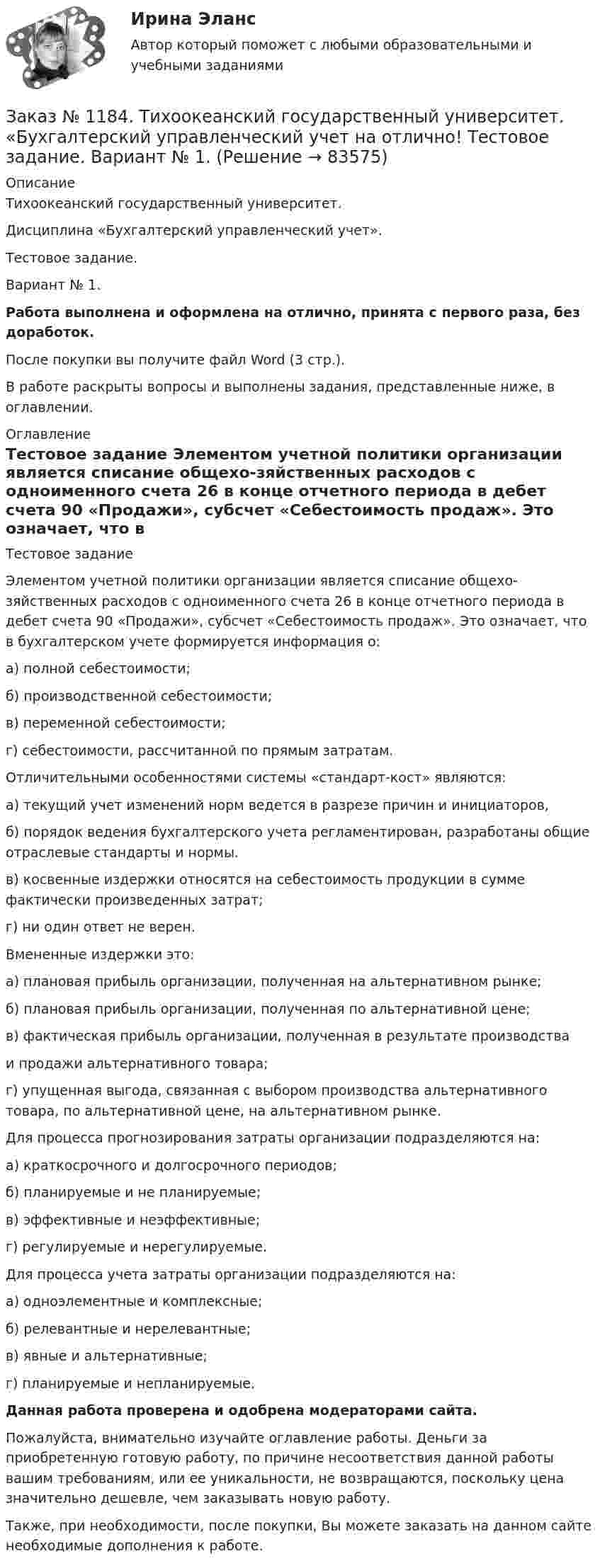      
            Описание
            Тихоокеанский государственный университет. Дисциплина «Бухгалтерский управленческий учет». Тестовое задание. Вариант № 1. Работа выполнена и оформлена на отлично, принята с первого раза, без доработок.После покупки вы получите файл Word (3 стр.). В работе раскрыты вопросы и выполнены задания, представленные ниже, в оглавлении. 
            Оглавление
            Тестовое задание Элементом учетной политики организации является списание общехо-зяйственных расходов с одноименного счета 26 в конце отчетного периода в дебет счета 90 «Продажи», субсчет «Себестоимость продаж». Это означает, что в бухгалтерском учете формируется информация о:а) полной себестоимости;б) производственной себестоимости;в) переменной себестоимости;г) себестоимости, рассчитанной по прямым затратам. Отличительными особенностями системы «стандарт-кост» являются:а) текущий учет изменений норм ведется в разрезе причин и инициаторов,б) порядок ведения бухгалтерского учета регламентирован, разработаны общие отраслевые стандарты и нормы.в) косвенные издержки относятся на себестоимость продукции в сумме фактически произведенных затрат;г) ни один ответ не верен. Вмененные издержки это:а) плановая прибыль организации, полученная на альтернативном рынке;б) плановая прибыль организации, полученная по альтернативной цене;в) фактическая прибыль организации, полученная в результате производстваи продажи альтернативного товара;г) упущенная выгода, связанная с выбором производства альтернативного товара, по альтернативной цене, на альтернативном рынке. Для процесса прогнозирования затраты организации подразделяются на:а) краткосрочного и долгосрочного периодов;б) планируемые и не планируемые;в) эффективные и неэффективные;г) регулируемые и нерегулируемые. Для процесса учета затраты организации подразделяются на:а) одноэлементные и комплексные;б) релевантные и нерелевантные;в) явные и альтернативные;г) планируемые и непланируемые.  Данная работа проверена и одобрена модераторами сайта. Пожалуйста, внимательно изучайте оглавление работы. Деньги за приобретенную готовую работу, по причине несоответствия данной работы вашим требованиям, или ее уникальности, не возвращаются, поскольку цена значительно дешевле, чем заказывать новую работу.Также, при необходимости, после покупки, Вы можете заказать на данном сайте необходимые дополнения к работе.  
            
            
            Заказ № 1184. Тихоокеанский государственный университет. «Бухгалтерский управленческий учет на отлично! Тестовое задание. Вариант № 1.  Заказ № 1184. Тихоокеанский государственный университет. «Бухгалтерский управленческий учет на отлично! Тестовое задание. Вариант № 1.  Заказ № 1184. Тихоокеанский государственный университет. «Бухгалтерский учет и анализ» на отлично! Вариант 4.Заказ № 1184. Тихоокеанский государственный университет. «Бухгалтерский учет и анализ» на отлично! Задача № 1Заказ № 1184. Тихоокеанский государственный университет. «Бухгалтерский учет и анализ» на отлично! Задача № 2Заказ № 1184. Тихоокеанский государственный университет. «Бухгалтерский учет и анализ» на отлично! Задача № 3Заказ № 1184. Тихоокеанский государственный университет. «Бухгалтерский учет и анализ» на отлично! Задача № 4Заказ № 1184. Тихоокеанский государственный университет. «Бухгалтерская финансовая отчетность» на отлично! Тема: «Принципы и порядок составления и представления пояснений к бухгалтерскому балансу и отчету о прибылях и убытках»Заказ № 1184. Тихоокеанский государственный университет. Бухгалтерский управленческий учет на отлично! Контрольная работа. Вариант № 1.  Заказ № 1184. Тихоокеанский государственный университет. «Бухгалтерский управленческий учет на отлично! Тестовое задание. Вариант № 1.Заказ № 1184. Тихоокеанский государственный университет. «Бухгалтерский управленческий учет на отлично! Тестовое задание. Вариант № 1.  Заказ № 1184. Тихоокеанский государственный университет. «Бухгалтерский управленческий учет на отлично! Тестовое задание. Вариант № 1.  Заказ № 1184. Тихоокеанский государственный университет. «Бухгалтерский управленческий учет на отлично! Тестовое задание. Вариант № 1.  Заказ № 1184. Тихоокеанский государственный университет. «Бухгалтерский управленческий учет на отлично! Тестовое задание. Вариант № 1.  