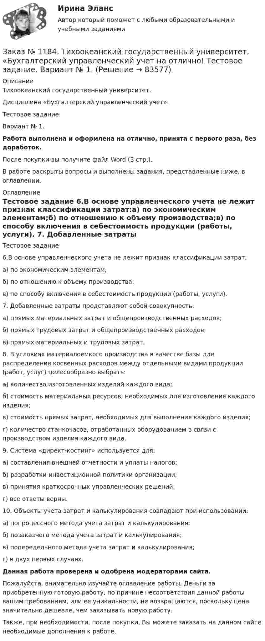      
            Описание
            Тихоокеанский государственный университет. Дисциплина «Бухгалтерский управленческий учет». Тестовое задание. Вариант № 1. Работа выполнена и оформлена на отлично, принята с первого раза, без доработок.После покупки вы получите файл Word (3 стр.). В работе раскрыты вопросы и выполнены задания, представленные ниже, в оглавлении. 
            Оглавление
            Тестовое задание 6.В основе управленческого учета не лежит признак классификации затрат:а) по экономическим элементам;б) по отношению к объему производства;в) по способу включения в себестоимость продукции (работы, услуги). 7. Добавленные затраты представляют собой совокупность:а) прямых материальных затрат и общепроизводственных расходов;б) прямых трудовых затрат и общепроизводственных расходов;в) прямых материальных и трудовых затрат. 8. В условиях материалоемкого производства в качестве базы для распределения косвенных расходов между отдельными видами продукции (работ, услуг) целесообразно выбрать:а) количество изготовленных изделий каждого вида;б) стоимость материальных ресурсов, необходимых для изготовления каждого изделия;в) стоимость прямых затрат, необходимых для выполнения каждого изделия;г) количество станкочасов, отработанных оборудованием в связи с производством изделия каждого вида. 9. Система «директ-костинг» используется для:а) составления внешней отчетности и уплаты налогов;б) разработки инвестиционной политики организации;в) принятия краткосрочных управленческих решений;г) все ответы верны. 10. Объекты учета затрат и калькулирования совпадают при использовании:а) попроцессного метода учета затрат и калькулирования;б) позаказного метода учета затрат и калькулирования;в) попередельного метода учета затрат и калькулирования;г) в двух первых случаях. Данная работа проверена и одобрена модераторами сайта. Пожалуйста, внимательно изучайте оглавление работы. Деньги за приобретенную готовую работу, по причине несоответствия данной работы вашим требованиям, или ее уникальности, не возвращаются, поскольку цена значительно дешевле, чем заказывать новую работу.Также, при необходимости, после покупки, Вы можете заказать на данном сайте необходимые дополнения к работе.  
            
            
            Заказ № 1184. Тихоокеанский государственный университет. «Бухгалтерский управленческий учет на отлично! Тестовое задание. Вариант № 1.  Заказ № 1184. Тихоокеанский государственный университет. «Бухгалтерский управленческий учет на отлично! Тестовое задание. Вариант № 1.  Заказ № 1184. Тихоокеанский государственный университет. «Бухгалтерский управленческий учет на отлично! Тестовое задание. Вариант № 1.  Заказ № 1184. Тихоокеанский государственный университет. «Бухгалтерский управленческий учет на отлично! Тестовое задание. Вариант № 1.  Заказ № 1184. Тихоокеанский государственный университет. «Бухгалтерский учет и анализ» на отлично! Вариант 4.Заказ № 1184. Тихоокеанский государственный университет. «Бухгалтерский учет и анализ» на отлично! Задача № 1Заказ № 1184. Тихоокеанский государственный университет. «Бухгалтерский учет и анализ» на отлично! Задача № 2Заказ № 1184. Тихоокеанский государственный университет. «Безопасность жизнедеятельности» на отлично! Тема: «Порядок оповещения населения об угрозе возникновения аварий, катастроф и стихийных бедствий…Заказ № 1184. Тихоокеанский государственный университет. «Безопасность жизнедеятельности» на отлично! Тема: «Средства индивидуальной защиты человека. Виды, назначения, сроки и периодичность выдачи»Заказ № 1184. Тихоокеанский государственный университет. «Бухгалтерская финансовая отчетность» на отлично! Тема: «Принципы и порядок составления и представления пояснений к бухгалтерскому балансу и отчету о прибылях и убытках»Заказ № 1184. Тихоокеанский государственный университет. Бухгалтерский управленческий учет на отлично! Контрольная работа. Вариант № 1.  Заказ № 1184. Тихоокеанский государственный университет. «Бухгалтерский управленческий учет на отлично! Тестовое задание. Вариант № 1.Заказ № 1184. Тихоокеанский государственный университет. «Бухгалтерский управленческий учет на отлично! Тестовое задание. Вариант № 1.  Заказ № 1184. Тихоокеанский государственный университет. «Бухгалтерский управленческий учет на отлично! Тестовое задание. Вариант № 1.  