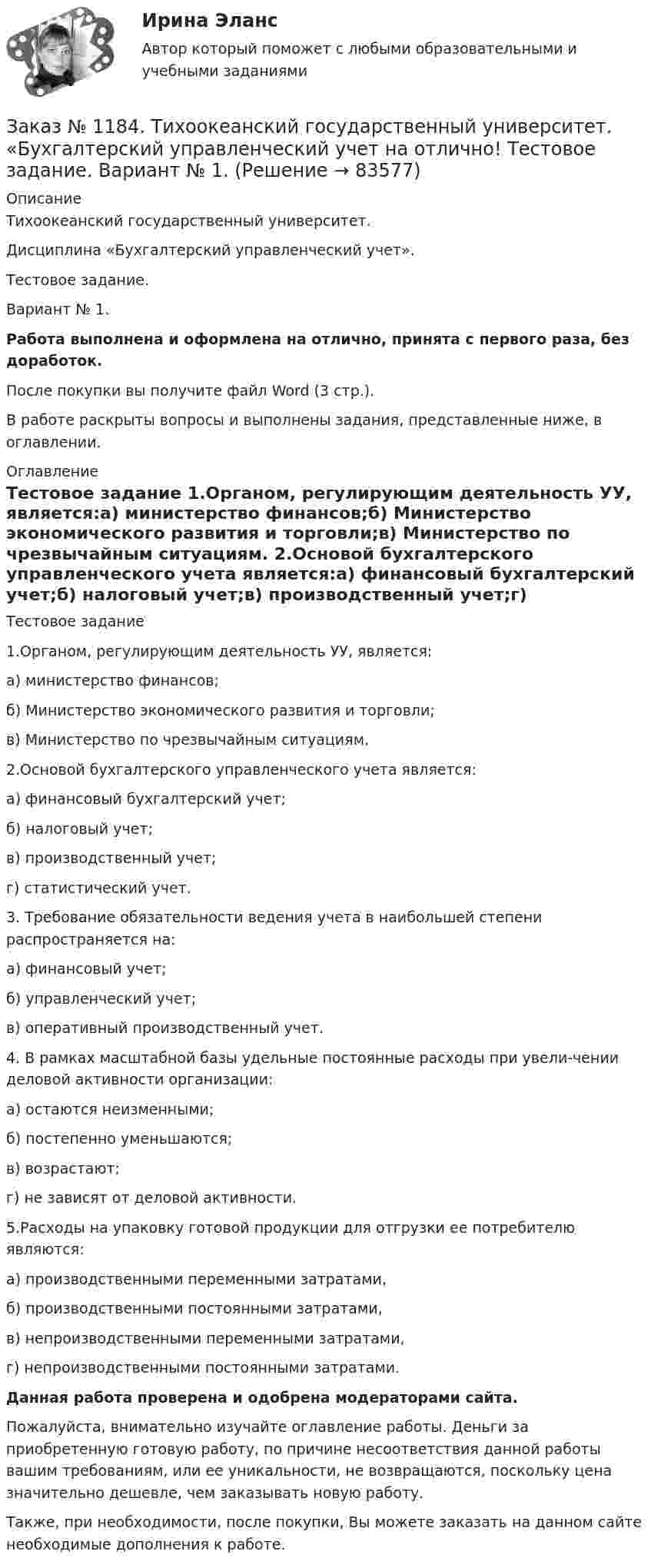      
            Описание
            Тихоокеанский государственный университет. Дисциплина «Бухгалтерский управленческий учет». Тестовое задание. Вариант № 1. Работа выполнена и оформлена на отлично, принята с первого раза, без доработок.После покупки вы получите файл Word (3 стр.). В работе раскрыты вопросы и выполнены задания, представленные ниже, в оглавлении. 
            Оглавление
            Тестовое задание 1.Органом, регулирующим деятельность УУ, является:а) министерство финансов;б) Министерство экономического развития и торговли;в) Министерство по чрезвычайным ситуациям. 2.Основой бухгалтерского управленческого учета является:а) финансовый бухгалтерский учет;б) налоговый учет;в) производственный учет;г) статистический учет. 3. Требование обязательности ведения учета в наибольшей степени распространяется на:а) финансовый учет;б) управленческий учет;в) оперативный производственный учет. 4. В рамках масштабной базы удельные постоянные расходы при увели-чении деловой активности организации:а) остаются неизменными;б) постепенно уменьшаются;в) возрастают;г) не зависят от деловой активности. 5.Расходы на упаковку готовой продукции для отгрузки ее потребителю являются:а) производственными переменными затратами,б) производственными постоянными затратами,в) непроизводственными переменными затратами,г) непроизводственными постоянными затратами. Данная работа проверена и одобрена модераторами сайта. Пожалуйста, внимательно изучайте оглавление работы. Деньги за приобретенную готовую работу, по причине несоответствия данной работы вашим требованиям, или ее уникальности, не возвращаются, поскольку цена значительно дешевле, чем заказывать новую работу.Также, при необходимости, после покупки, Вы можете заказать на данном сайте необходимые дополнения к работе.  
            
            
            Заказ № 1184. Тихоокеанский государственный университет. Бухгалтерский управленческий учет на отлично! Контрольная работа. Вариант № 1.  Заказ № 1184. Тихоокеанский государственный университет. «Бухгалтерский управленческий учет на отлично! Тестовое задание. Вариант № 1.Заказ № 1184. Тихоокеанский государственный университет. «Бухгалтерский управленческий учет на отлично! Тестовое задание. Вариант № 1.  Заказ № 1184. Тихоокеанский государственный университет. «Бухгалтерский управленческий учет на отлично! Тестовое задание. Вариант № 1.  Заказ № 1184. Тихоокеанский государственный университет. «Бухгалтерский управленческий учет на отлично! Тестовое задание. Вариант № 1.  Заказ № 1184. Тихоокеанский государственный университет. «Бухгалтерский управленческий учет на отлично! Тестовое задание. Вариант № 1.  Заказ № 1184. Тихоокеанский государственный университет. «Бухгалтерский управленческий учет на отлично! Тестовое задание. Вариант № 1.  Заказ № 1184. Тихоокеанский государственный университет. «Английский язык» на отлично! Вариант 1. Задание 7.Заказ № 1184. Тихоокеанский государственный университет. «Базы данных» на отлично! Задание 1. Целостность баз данныхЗаказ № 1184. Тихоокеанский государственный университет. «Базы данных» на отлично! Задание 2. Расчет удержаний с заработной платыЗаказ № 1184. Тихоокеанский государственный университет. «Безопасность жизнедеятельности» на отлично! Вариант № 5. Практическая работа №1. Оценить соответствует ли состав предлагаемой пробы воды нормативным параметрамЗаказ № 1184. Тихоокеанский государственный университет. «Безопасность жизнедеятельности» на отлично! Вариант № 5. Практическая работа №2.Заказ № 1184. Тихоокеанский государственный университет. «Безопасность жизнедеятельности» на отлично! Тема: «Порядок оповещения населения об угрозе возникновения аварий, катастроф и стихийных бедствий…Заказ № 1184. Тихоокеанский государственный университет. «Безопасность жизнедеятельности» на отлично! Тема: «Средства индивидуальной защиты человека. Виды, назначения, сроки и периодичность выдачи»