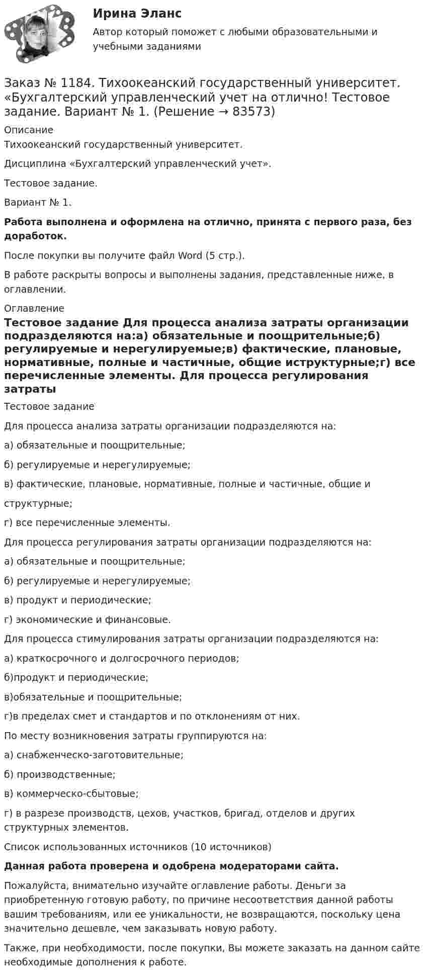      
            Описание
            Тихоокеанский государственный университет. Дисциплина «Бухгалтерский управленческий учет». Тестовое задание. Вариант № 1. Работа выполнена и оформлена на отлично, принята с первого раза, без доработок.После покупки вы получите файл Word (5 стр.). В работе раскрыты вопросы и выполнены задания, представленные ниже, в оглавлении. 
            Оглавление
            Тестовое задание Для процесса анализа затраты организации подразделяются на:а) обязательные и поощрительные;б) регулируемые и нерегулируемые;в) фактические, плановые, нормативные, полные и частичные, общие иструктурные;г) все перечисленные элементы. Для процесса регулирования затраты организации подразделяются на:а) обязательные и поощрительные;б) регулируемые и нерегулируемые;в) продукт и периодические;г) экономические и финансовые. Для процесса стимулирования затраты организации подразделяются на:а) краткосрочного и долгосрочного периодов;б)продукт и периодические;в)обязательные и поощрительные;г)в пределах смет и стандартов и по отклонениям от них. По месту возникновения затраты группируются на:а) снабженческо-заготовительные;б) производственные;в) коммерческо-сбытовые;г) в разрезе производств, цехов, участков, бригад, отделов и других структурных элементов.  Список использованных источников (10 источников) Данная работа проверена и одобрена модераторами сайта. Пожалуйста, внимательно изучайте оглавление работы. Деньги за приобретенную готовую работу, по причине несоответствия данной работы вашим требованиям, или ее уникальности, не возвращаются, поскольку цена значительно дешевле, чем заказывать новую работу.Также, при необходимости, после покупки, Вы можете заказать на данном сайте необходимые дополнения к работе.  
            
            
            Заказ № 1184. Тихоокеанский государственный университет. «Бухгалтерский управленческий учет на отлично! Тестовое задание. Вариант № 1.  Заказ № 1184. Тихоокеанский государственный университет. «Бухгалтерский управленческий учет на отлично! Тестовое задание. Вариант № 1.  Заказ № 1184. Тихоокеанский государственный университет. «Бухгалтерский управленческий учет на отлично! Тестовое задание. Вариант № 1.  Заказ № 1184. Тихоокеанский государственный университет. «Бухгалтерский управленческий учет на отлично! Тестовое задание. Вариант № 1.  Заказ № 1184. Тихоокеанский государственный университет. «Бухгалтерский управленческий учет на отлично! Тестовое задание. Вариант № 1.  Заказ № 1184. Тихоокеанский государственный университет. «Бухгалтерский учет и анализ» на отлично! Вариант 4.Заказ № 1184. Тихоокеанский государственный университет. «Бухгалтерский учет и анализ» на отлично! Задача № 1Заказ № 1184. Тихоокеанский государственный университет. «Безопасность жизнедеятельности» на отлично! Вариант № 5. Практическая работа №2.Заказ № 1184. Тихоокеанский государственный университет. «Безопасность жизнедеятельности» на отлично! Тема: «Порядок оповещения населения об угрозе возникновения аварий, катастроф и стихийных бедствий…Заказ № 1184. Тихоокеанский государственный университет. «Безопасность жизнедеятельности» на отлично! Тема: «Средства индивидуальной защиты человека. Виды, назначения, сроки и периодичность выдачи»Заказ № 1184. Тихоокеанский государственный университет. «Бухгалтерская финансовая отчетность» на отлично! Тема: «Принципы и порядок составления и представления пояснений к бухгалтерскому балансу и отчету о прибылях и убытках»Заказ № 1184. Тихоокеанский государственный университет. Бухгалтерский управленческий учет на отлично! Контрольная работа. Вариант № 1.  Заказ № 1184. Тихоокеанский государственный университет. «Бухгалтерский управленческий учет на отлично! Тестовое задание. Вариант № 1.Заказ № 1184. Тихоокеанский государственный университет. «Бухгалтерский управленческий учет на отлично! Тестовое задание. Вариант № 1.  