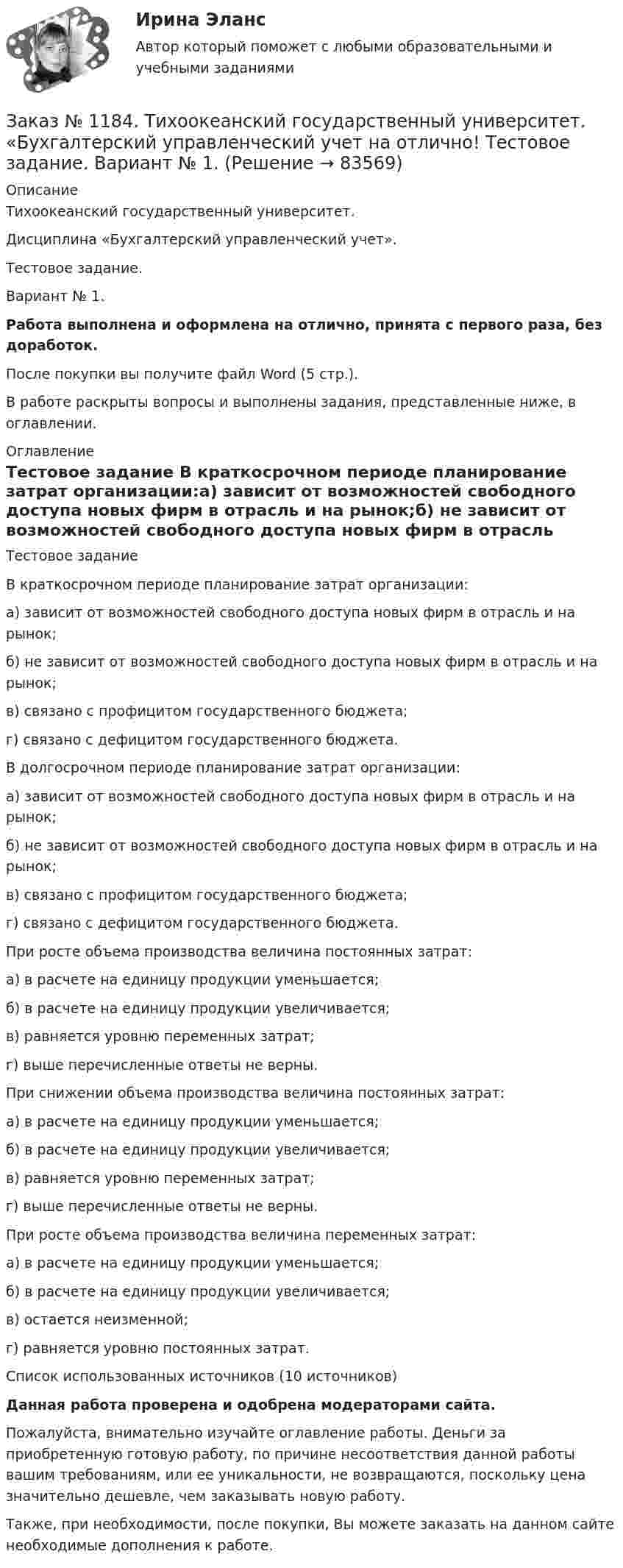      
            Описание
            Тихоокеанский государственный университет. Дисциплина «Бухгалтерский управленческий учет». Тестовое задание. Вариант № 1. Работа выполнена и оформлена на отлично, принята с первого раза, без доработок.После покупки вы получите файл Word (5 стр.). В работе раскрыты вопросы и выполнены задания, представленные ниже, в оглавлении. 
            Оглавление
            Тестовое задание В краткосрочном периоде планирование затрат организации:а) зависит от возможностей свободного доступа новых фирм в отрасль и на рынок;б) не зависит от возможностей свободного доступа новых фирм в отрасль и на рынок;в) связано с профицитом государственного бюджета;г) связано с дефицитом государственного бюджета. В долгосрочном периоде планирование затрат организации:а) зависит от возможностей свободного доступа новых фирм в отрасль и на рынок;б) не зависит от возможностей свободного доступа новых фирм в отрасль и на рынок;в) связано с профицитом государственного бюджета;г) связано с дефицитом государственного бюджета. При росте объема производства величина постоянных затрат:а) в расчете на единицу продукции уменьшается;б) в расчете на единицу продукции увеличивается;в) равняется уровню переменных затрат;г) выше перечисленные ответы не верны. При снижении объема производства величина постоянных затрат:а) в расчете на единицу продукции уменьшается;б) в расчете на единицу продукции увеличивается;в) равняется уровню переменных затрат;г) выше перечисленные ответы не верны. При росте объема производства величина переменных затрат:а) в расчете на единицу продукции уменьшается;б) в расчете на единицу продукции увеличивается;в) остается неизменной;г) равняется уровню постоянных затрат. Список использованных источников (10 источников) Данная работа проверена и одобрена модераторами сайта. Пожалуйста, внимательно изучайте оглавление работы. Деньги за приобретенную готовую работу, по причине несоответствия данной работы вашим требованиям, или ее уникальности, не возвращаются, поскольку цена значительно дешевле, чем заказывать новую работу.Также, при необходимости, после покупки, Вы можете заказать на данном сайте необходимые дополнения к работе.  
            
            
            Заказ № 1184. Тихоокеанский государственный университет. «Бухгалтерский управленческий учет на отлично! Тестовое задание. Вариант № 1.  Заказ № 1184. Тихоокеанский государственный университет. «Бухгалтерский управленческий учет на отлично! Тестовое задание. Вариант № 1.  Заказ № 1184. Тихоокеанский государственный университет. «Бухгалтерский управленческий учет на отлично! Тестовое задание. Вариант № 1.  Заказ № 1184. Тихоокеанский государственный университет. «Бухгалтерский управленческий учет на отлично! Тестовое задание. Вариант № 1.  Заказ № 1184. Тихоокеанский государственный университет. «Бухгалтерский управленческий учет на отлично! Тестовое задание. Вариант № 1.  Заказ № 1184. Тихоокеанский государственный университет. «Бухгалтерский управленческий учет на отлично! Тестовое задание. Вариант № 1.  Заказ № 1184. Тихоокеанский государственный университет. «Бухгалтерский управленческий учет на отлично! Тестовое задание. Вариант № 1.  Заказ № 1184. Тихоокеанский государственный университет. «Базы данных» на отлично! Задание 2. Расчет удержаний с заработной платыЗаказ № 1184. Тихоокеанский государственный университет. «Безопасность жизнедеятельности» на отлично! Вариант № 5. Практическая работа №1. Оценить соответствует ли состав предлагаемой пробы воды нормативным параметрамЗаказ № 1184. Тихоокеанский государственный университет. «Безопасность жизнедеятельности» на отлично! Вариант № 5. Практическая работа №2.Заказ № 1184. Тихоокеанский государственный университет. «Безопасность жизнедеятельности» на отлично! Тема: «Порядок оповещения населения об угрозе возникновения аварий, катастроф и стихийных бедствий…Заказ № 1184. Тихоокеанский государственный университет. «Безопасность жизнедеятельности» на отлично! Тема: «Средства индивидуальной защиты человека. Виды, назначения, сроки и периодичность выдачи»Заказ № 1184. Тихоокеанский государственный университет. «Бухгалтерская финансовая отчетность» на отлично! Тема: «Принципы и порядок составления и представления пояснений к бухгалтерскому балансу и отчету о прибылях и убытках»Заказ № 1184. Тихоокеанский государственный университет. Бухгалтерский управленческий учет на отлично! Контрольная работа. Вариант № 1.  