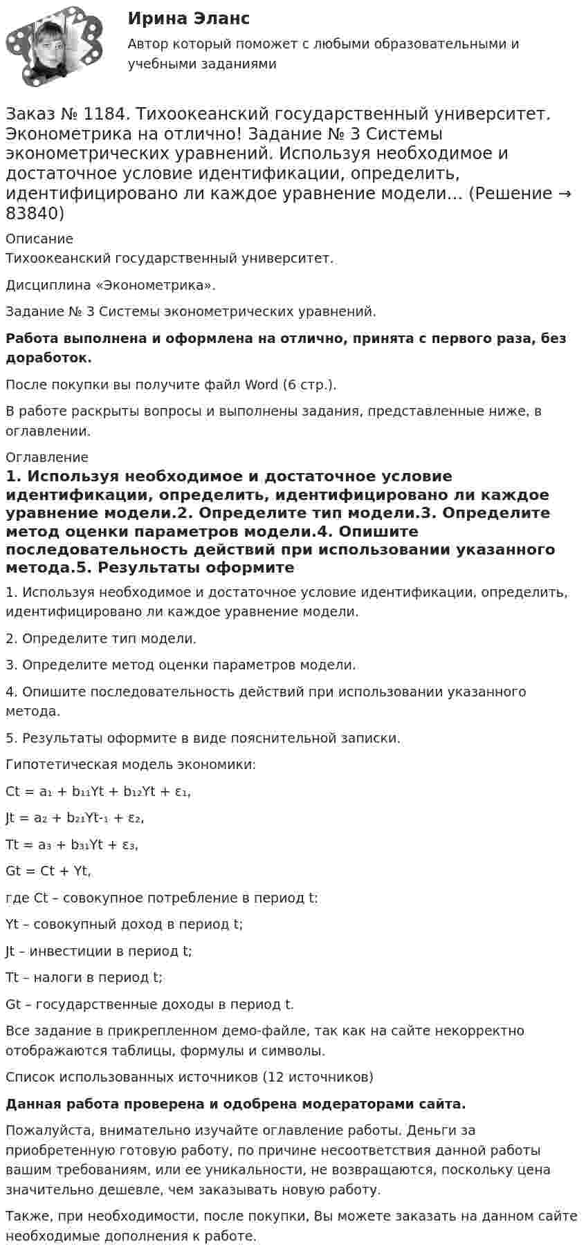     
            Описание
            Тихоокеанский государственный университет. Дисциплина «Эконометрика». Задание № 3 Системы эконометрических уравнений.Работа выполнена и оформлена на отлично, принята с первого раза, без доработок.После покупки вы получите файл Word (6 стр.). В работе раскрыты вопросы и выполнены задания, представленные ниже, в оглавлении. 
            Оглавление
            1. Используя необходимое и достаточное условие идентификации, определить, идентифицировано ли каждое уравнение модели.2. Определите тип модели.3. Определите метод оценки параметров модели.4. Опишите последовательность действий при использовании указанного метода.5. Результаты оформите в виде пояснительной записки. Гипотетическая модель экономики:Сt = a₁ + b₁₁Yt + b₁₂Yt + ε₁,Jt = a₂ + b₂₁Yt-₁ + ε₂,Tt = a₃ + b₃₁Yt + ε₃,Gt = Сt + Yt, где Сt – совокупное потребление в период t:Yt – совокупный доход в период t;Jt – инвестиции в период t;Tt – налоги в период t;Gt – государственные доходы в период t. Все задание в прикрепленном демо-файле, так как на сайте некорректно отображаются таблицы, формулы и символы.Список использованных источников (12 источников)Данная работа проверена и одобрена модераторами сайта.Пожалуйста, внимательно изучайте оглавление работы. Деньги за приобретенную готовую работу, по причине несоответствия данной работы вашим требованиям, или ее уникальности, не возвращаются, поскольку цена значительно дешевле, чем заказывать новую работу.Также, при необходимости, после покупки, Вы можете заказать на данном сайте необходимые дополнения к работе.   
            
            
            Заказ № 1184. Тихоокеанский государственный университет. Эконометрика на отлично! Задание № 2 Множественная регрессия. Имеются данные о деятельности крупнейших компаний в течение двенадцати  месяцев 199Х года. Известны – чистый доход (у), оборот..Заказ № 1184. Тихоокеанский государственный университет. Эконометрика на отлично! Задание № 3 Системы эконометрических уравнений. Используя необходимое и достаточное условие идентификации, определить, идентифицировано ли каждое уравнение модели…Заказ № 1184. Тихоокеанский государственный университет. Эконометрика на отлично! Задание № 4 Анализ временных рядов. Имеются данные за пятнадцать дней по количеству пациентов клиники, прошедших через терапевтическое отделение в течение дня…Заказ № 1184. Тихоокеанский государственный университет. «Экономическая и социальная география» на отлично! Вопрос № 11. Рассмотреть отрасли специализации машиностроения ДФО, указать их специфику и проблемы развития, роль военно - промышленного ...Заказ № 1184. Тихоокеанский государственный университет. «Экономическая и социальная география» на отлично! Вопрос № 1. Дать характеристику географического положения ДФО и выявить его основные особенности.Заказ № 1184. Тихоокеанский государственный университет. «Экономическая и социальная география» на отлично! Задание № 2. Работа с контурной картой ДФО.Заказ № 1184. Тихоокеанский государственный университет. «Экономическая история» на отлично! Тема: «Прусский путь развития капитализма в сельском хозяйстве».Заказ № 1184. Тихоокеанский государственный университет. «Финансовая математика» на отлично! Задача 2. На сумму в 2255$ в течение 8 месяцев начисляются простые проценты. Базовая ставка 5% годовых повышается каждый месяц, начиная со второго…Заказ № 1184. Тихоокеанский государственный университет. «Финансовая математика» на отлично! Задача 3. По срочному годовому рублевому вкладу банк платит 42% годовых. Прогноз повышения курса доллара за год – с 20 до 30 руб. Какое принять решение …Заказ № 1184. Тихоокеанский государственный университет. «Финансовая математика» на отлично! Проценты и процентные ставки, основные понятия и термины. Наращение суммы долга при простой неизменной процентной ставке и в случае когда ставка меняется...Заказ № 1184. Тихоокеанский государственный университет. «Финансовое право» на отлично! Заказ № 1184. Тихоокеанский государственный университет. «Финансовый контроль» на отлично! Практическое задание.Заказ № 1184. Тихоокеанский государственный университет. «Финансовый контроль» на отлично! Тема 31. Ревизия кассы и кассовых операций.Заказ № 1184. Тихоокеанский государственный университет. Финансы на отлично! Тема: «Отраслевые особенности организации финансов предприятий».