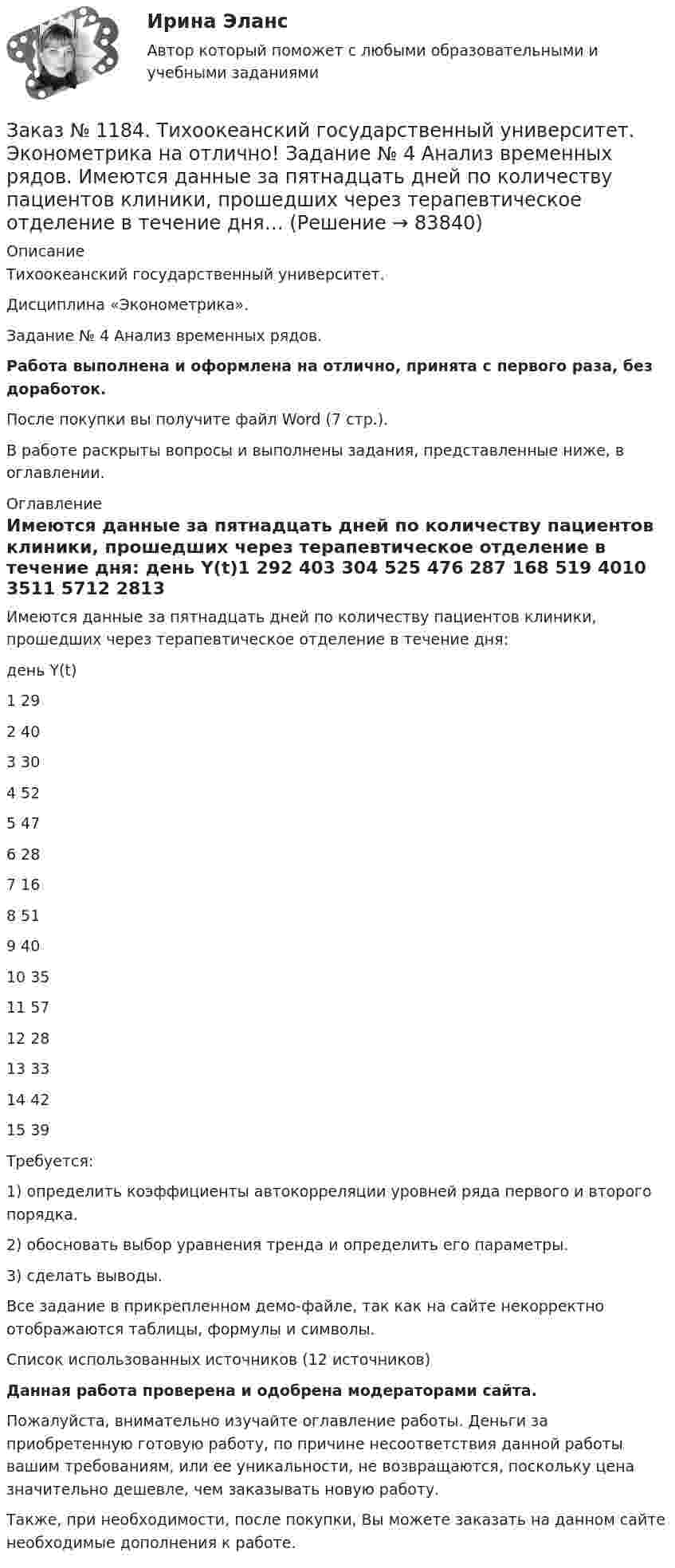     
            Описание
            Тихоокеанский государственный университет. Дисциплина «Эконометрика». Задание № 4 Анализ временных рядов.Работа выполнена и оформлена на отлично, принята с первого раза, без доработок.После покупки вы получите файл Word (7 стр.). В работе раскрыты вопросы и выполнены задания, представленные ниже, в оглавлении. 
            Оглавление
            Имеются данные за пятнадцать дней по количеству пациентов клиники, прошедших через терапевтическое отделение в течение дня: день   Y(t)1         292         403         304         525         476         287         168         519         4010       3511       5712       2813       3314       4215       39 Требуется:1) определить коэффициенты автокорреляции уровней ряда первого и второго порядка.2) обосновать выбор уравнения тренда и определить его параметры.3) сделать выводы. Все задание в прикрепленном демо-файле, так как на сайте некорректно отображаются таблицы, формулы и символы.Список использованных источников (12 источников)Данная работа проверена и одобрена модераторами сайта.Пожалуйста, внимательно изучайте оглавление работы. Деньги за приобретенную готовую работу, по причине несоответствия данной работы вашим требованиям, или ее уникальности, не возвращаются, поскольку цена значительно дешевле, чем заказывать новую работу.Также, при необходимости, после покупки, Вы можете заказать на данном сайте необходимые дополнения к работе.  
            
            
            Заказ № 1184. Тихоокеанский государственный университет. Эконометрика на отлично! Задание № 3 Системы эконометрических уравнений. Используя необходимое и достаточное условие идентификации, определить, идентифицировано ли каждое уравнение модели…Заказ № 1184. Тихоокеанский государственный университет. Эконометрика на отлично! Задание № 4 Анализ временных рядов. Имеются данные за пятнадцать дней по количеству пациентов клиники, прошедших через терапевтическое отделение в течение дня…Заказ № 1184. Тихоокеанский государственный университет. «Экономическая и социальная география» на отлично! Вопрос № 11. Рассмотреть отрасли специализации машиностроения ДФО, указать их специфику и проблемы развития, роль военно - промышленного ...Заказ № 1184. Тихоокеанский государственный университет. «Экономическая и социальная география» на отлично! Вопрос № 1. Дать характеристику географического положения ДФО и выявить его основные особенности.Заказ № 1184. Тихоокеанский государственный университет. «Экономическая и социальная география» на отлично! Задание № 2. Работа с контурной картой ДФО.Заказ № 1184. Тихоокеанский государственный университет. «Экономическая история» на отлично! Тема: «Прусский путь развития капитализма в сельском хозяйстве».Заказ № 1275. Тихоокеанский государственный университет. Административное право на отлично! Тема «История становления и развития административного права».Заказ № 1184. Тихоокеанский государственный университет. «Финансовая математика» на отлично! Задача 3. По срочному годовому рублевому вкладу банк платит 42% годовых. Прогноз повышения курса доллара за год – с 20 до 30 руб. Какое принять решение …Заказ № 1184. Тихоокеанский государственный университет. «Финансовая математика» на отлично! Проценты и процентные ставки, основные понятия и термины. Наращение суммы долга при простой неизменной процентной ставке и в случае когда ставка меняется...Заказ № 1184. Тихоокеанский государственный университет. «Финансовое право» на отлично! Заказ № 1184. Тихоокеанский государственный университет. «Финансовый контроль» на отлично! Практическое задание.Заказ № 1184. Тихоокеанский государственный университет. «Финансовый контроль» на отлично! Тема 31. Ревизия кассы и кассовых операций.Заказ № 1184. Тихоокеанский государственный университет. Финансы на отлично! Тема: «Отраслевые особенности организации финансов предприятий».Заказ № 1184. Тихоокеанский государственный университет. Эконометрика на отлично! Задание № 1 Парная регрессия. Имеются данные за 12 месяцев года по району города о рынке вторичного жилья (y – стоимость квартиры (тыс. у.е.), x – размер общей площади