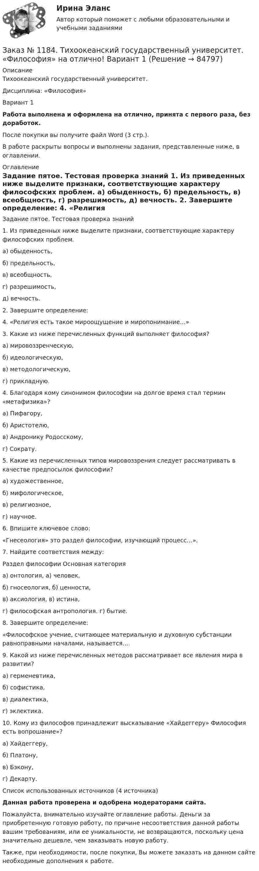      
            Описание
            Тихоокеанский государственный университет. Дисциплина: «Философия»Вариант 1Работа выполнена и оформлена на отлично, принята с первого раза, без доработок.После покупки вы получите файл Word (3 стр.). В работе раскрыты вопросы и выполнены задания, представленные ниже, в оглавлении. 
            Оглавление
            	Задание пятое. Тестовая проверка знаний	1. Из приведенных ниже выделите признаки, соответствующие характеру философских проблем.	а) обыденность,	б) предельность,	в) всеобщность,	г) разрешимость, 	 д) вечность.	2. Завершите определение:	4. «Религия есть такое мироощущение и миропонимание…»	3. Какие из ниже перечисленных функций выполняет философия?	 а) мировоззренческую,	б) идеологическую, 	 в) методологическую,	г) прикладную.	4. Благодаря кому синонимом философии на долгое время стал термин «метафизика»?	а) Пифагору,	б) Аристотелю,	в) Андронику Родосскому,	г) Сократу.	5. Какие из перечисленных типов мировоззрения следует рассматривать в качестве предпосылок философии?	а) художественное, 	б) мифологическое,	в) религиозное,	г) научное. 	6. Впишите ключевое слово:	«Гнесеология» это раздел философии, изучающий процесс…».	7. Найдите соответствия между:	Раздел философии                                               Основная категория	а) онтология,                                                        а) человек,	б) гносеология,                                                    б) ценности,	в) аксиология,                                                      в) истина,	г) философская антропология.                             г) бытие. 	8. Завершите определение:	«Философское учение, считающее материальную и духовную субстанции равноправными началами, называется….	9. Какой из ниже перечисленных методов рассматривает все явления мира в развитии?	а) герменевтика, 	б) софистика, 	в) диалектика, 	г) эклектика.	10.  Кому из  философов  принадлежит  высказывание «Хайдеггеру» Философия есть вопрошание»? 	 а) Хайдеггеру,	б) Платону,	в) Бэкону, 	г) Декарту.Список использованных источников  (4 источника)Данная работа проверена и одобрена модераторами сайта.Пожалуйста, внимательно изучайте оглавление работы. Деньги за приобретенную готовую работу, по причине несоответствия данной работы вашим требованиям, или ее уникальности, не возвращаются, поскольку цена значительно дешевле, чем заказывать новую работу.Также, при необходимости, после покупки, Вы можете заказать на данном сайте необходимые дополнения к работе.  
            
            
            Заказ № 1184. Тихоокеанский государственный университет. «Философия» на отлично! Вариант 1Заказ № 1184. Тихоокеанский государственный университет. «Философия» на отлично! Вариант 1Заказ № 1184. Тихоокеанский государственный университет. «Философия» на отлично! Вариант 1Заказ № 1184. Тихоокеанский государственный университет. «Философия» на отлично! Вариант 1Заказ № 1184. Тихоокеанский государственный университет. «Финансовая математика» на отлично! Задача 1. Клиент положил в банк 10 тыс. руб. сроком на один год. Согласно депозитному договору годовая процентная ставка до середины второго квартала...Заказ № 1184. Тихоокеанский государственный университет. «Финансовая математика» на отлично! Задача 2. На сумму в 2255$ в течение 8 месяцев начисляются простые проценты. Базовая ставка 5% годовых повышается каждый месяц, начиная со второго…Заказ № 1184. Тихоокеанский государственный университет. «Финансовая математика» на отлично! Задача 3. По срочному годовому рублевому вкладу банк платит 42% годовых. Прогноз повышения курса доллара за год – с 20 до 30 руб. Какое принять решение …Заказ № 1184. Тихоокеанский государственный университет. Теория игр на отлично! Задача 1. (Платежная матрица). Петя и Маша независимо друг от друга выбирают натуральные числа x и y соответственно, которые…Заказ № 1184. Тихоокеанский государственный университет. Теория игр на отлично! Задача 2. (Матричная игра в чистых стратегиях). Платежная матрица игры есть …Заказ № 1184. Тихоокеанский государственный университет. Теория игр на отлично! Задача 3. (Доминируемые стратегии).Платежная матрица игры есть …Заказ № 1184. Тихоокеанский государственный университет. Теория игр на отлично! Задача 4. (Смешанное расширение матричной игры).Платежная матрица игры есть …Заказ № 1184. Тихоокеанский государственный университет. Теория игр на отлично! Задача 5. (Матричные игры с природой). Фермер Петров задумал выращивать капусту.…Заказ № 1184. Тихоокеанский государственный университет. Теория игр на отлично! Задача 6. (Биматричные игры). Платежная матрица первого игрока есть.…Заказ № 1184. Тихоокеанский государственный университет. Теория игр на отлично! Задача 7. (Кооперативные игры). Укажите, какие из векторов.…