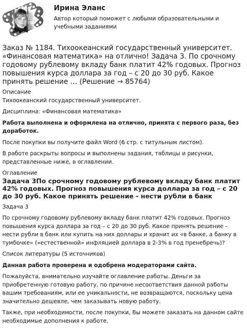      
            Описание
            Тихоокеанский государственный университет. Дисциплина: «Финансовая математика»Работа выполнена и оформлена на отлично, принята с первого раза, без доработок.После покупки вы получите файл Word (6 стр. с титульным листом).В работе раскрыты вопросы и выполнены задания, таблицы и рисунки, представленные ниже, в оглавлении. 
            Оглавление
            Задача 3По срочному годовому рублевому вкладу банк платит 42% годовых. Прогноз повышения курса доллара за год – с 20 до 30 руб. Какое принять решение - нести рубли в банк или купить на них доллары и хранит их «в банке, а банку в тумбочке» («естественной» инфляцией доллара в 2-3% в год пренебречь)?Список литературы (5 источников)Данная работа проверена и одобрена модераторами сайта.Пожалуйста, внимательно изучайте оглавление работы. Деньги за приобретенную готовую работу, по причине несоответствия данной работы вашим требованиям, или ее уникальности, не возвращаются, поскольку цена значительно дешевле, чем заказывать новую работу.Также, при необходимости, после покупки, Вы можете заказать на данном сайте необходимые дополнения к работе.  
            
            
            Заказ № 1184. Тихоокеанский государственный университет. «Финансовая математика» на отлично! Задача 2. На сумму в 2255$ в течение 8 месяцев начисляются простые проценты. Базовая ставка 5% годовых повышается каждый месяц, начиная со второго…Заказ № 1184. Тихоокеанский государственный университет. «Финансовая математика» на отлично! Задача 3. По срочному годовому рублевому вкладу банк платит 42% годовых. Прогноз повышения курса доллара за год – с 20 до 30 руб. Какое принять решение …Заказ № 1184. Тихоокеанский государственный университет. «Финансовая математика» на отлично! Проценты и процентные ставки, основные понятия и термины. Наращение суммы долга при простой неизменной процентной ставке и в случае когда ставка меняется...Заказ № 1184. Тихоокеанский государственный университет. «Финансовое право» на отлично! Заказ № 1184. Тихоокеанский государственный университет. «Финансовый контроль» на отлично! Практическое задание.Заказ № 1184. Тихоокеанский государственный университет. «Финансовый контроль» на отлично! Тема 31. Ревизия кассы и кассовых операций.Заказ № 1184. Тихоокеанский государственный университет. Финансы на отлично! Тема: «Отраслевые особенности организации финансов предприятий».Заказ № 1184. Тихоокеанский государственный университет. Теория игр на отлично! Задача 6. (Биматричные игры). Платежная матрица первого игрока есть.…Заказ № 1184. Тихоокеанский государственный университет. Теория игр на отлично! Задача 7. (Кооперативные игры). Укажите, какие из векторов.…Заказ № 1184. Тихоокеанский государственный университет. «Философия» на отлично! Вариант 1Заказ № 1184. Тихоокеанский государственный университет. «Философия» на отлично! Вариант 1Заказ № 1184. Тихоокеанский государственный университет. «Философия» на отлично! Вариант 1Заказ № 1184. Тихоокеанский государственный университет. «Философия» на отлично! Вариант 1Заказ № 1184. Тихоокеанский государственный университет. «Философия» на отлично! Вариант 1
