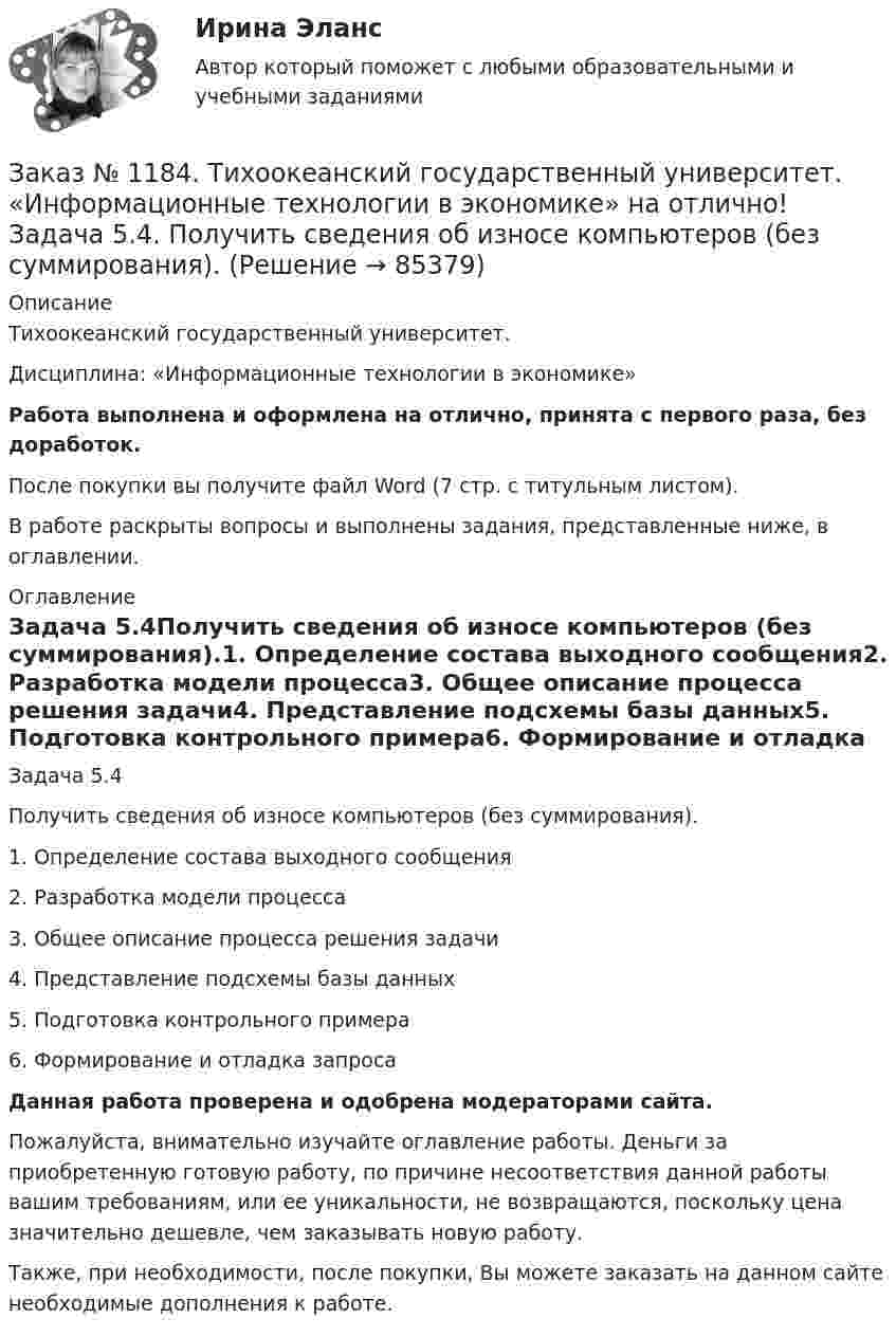      
            Описание
            Тихоокеанский государственный университет. Дисциплина: «Информационные технологии в экономике»Работа выполнена и оформлена на отлично, принята с первого раза, без доработок.После покупки вы получите файл Word (7 стр. с титульным листом). В работе раскрыты вопросы и выполнены задания, представленные ниже, в оглавлении. 
            Оглавление
            Задача 5.4Получить сведения об износе компьютеров (без суммирования).1.             Определение состава выходного сообщения2.             Разработка модели процесса3.             Общее описание процесса решения задачи4.             Представление подсхемы базы данных5.             Подготовка контрольного примера6.             Формирование и отладка запроса Данная работа проверена и одобрена модераторами сайта.Пожалуйста, внимательно изучайте оглавление работы. Деньги за приобретенную готовую работу, по причине несоответствия данной работы вашим требованиям, или ее уникальности, не возвращаются, поскольку цена значительно дешевле, чем заказывать новую работу.Также, при необходимости, после покупки, Вы можете заказать на данном сайте необходимые дополнения к работе.  
            
            
            Заказ № 1184. Тихоокеанский государственный университет. «Информационные технологии в экономике» на отлично! Задача 2.2. Выдать фамилии и имена сотрудников, работавших по заказам клиентов из России в течение определенного периода текущего года.Заказ № 1184. Тихоокеанский государственный университет. «Информационные технологии в экономике» на отлично! Задача 5.4. Получить сведения об износе компьютеров (без суммирования).Заказ № 1184. Тихоокеанский государственный университет. «Информационные технологии в экономике» на отлично! Задача 6.2. Сформировать данные и проанализировать динамику объемов сделок по определенной бумаге.Заказ № 1184. Тихоокеанский государственный университет. «История» на отлично! Тема: «Образование Древнерусского государства»Заказ № 1184. Тихоокеанский государственный университет. «Корпоративные финансы» на отлично! Тема: «Планирование выручки от реализации продукции (работ, услуг)».Заказ № 1184. Тихоокеанский государственный университет. «Макроэкономика» на отлично! Вариант 1. Задача 1.Заказ № 1184. Тихоокеанский государственный университет. «Макроэкономика» на отлично! Вариант 1. Задача 2.Заказ № 1184. Тихоокеанский государственный университет. Деньги, кредит, банки на отлично! Заказ № 1184. Тихоокеанский государственный университет. Деньги, кредит, банки на отлично! Заказ № 1184. Тихоокеанский государственный университет. Деньги, кредит, банки на отлично! Заказ № 1184. Тихоокеанский государственный университет. «Информатика» на отлично! Задание 1. Базовая конфигурация персонального компьютера.Заказ № 1184. Тихоокеанский государственный университет. «Информатика» на отлично! Задание 2. Работа с электронными таблицами.Заказ № 1184. Тихоокеанский государственный университет. «Информационные бухгалтерские системы» на отлично! Тема: «Учет наличных денежных средств».Заказ № 1184. Тихоокеанский государственный университет. «Информационные технологии в экономике» на отлично! Задача 1.2. Выдать названия клиентов с заказами на октябрь текущего года, их адреса, сведения нахождения.