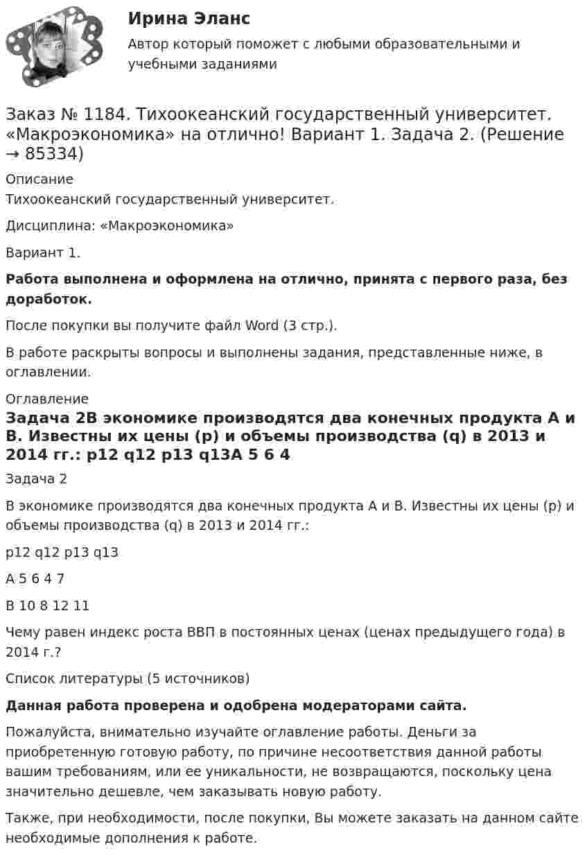      
            Описание
            Тихоокеанский государственный университет. Дисциплина: «Макроэкономика»Вариант 1.Работа выполнена и оформлена на отлично, принята с первого раза, без доработок.После покупки вы получите файл Word (3 стр.). В работе раскрыты вопросы и выполнены задания, представленные ниже, в оглавлении. 
            Оглавление
            Задача 2В экономике производятся два конечных продукта А и В. Известны их цены (р) и объемы производства (q) в 2013 и 2014 гг.:          р12   q12   p13   q13A      5       6       4       7B      10     8       12     11Чему равен индекс роста ВВП в постоянных ценах (ценах предыдущего года) в 2014 г.?   Список литературы (5 источников)Данная работа проверена и одобрена модераторами сайта.Пожалуйста, внимательно изучайте оглавление работы. Деньги за приобретенную готовую работу, по причине несоответствия данной работы вашим требованиям, или ее уникальности, не возвращаются, поскольку цена значительно дешевле, чем заказывать новую работу.Также, при необходимости, после покупки, Вы можете заказать на данном сайте необходимые дополнения к работе.  
            
            
            Заказ № 1184. Тихоокеанский государственный университет. «Макроэкономика» на отлично! Вариант 1. Задача 1.Заказ № 1184. Тихоокеанский государственный университет. «Макроэкономика» на отлично! Вариант 1. Задача 2.Заказ № 1184. Тихоокеанский государственный университет. «Макроэкономика» на отлично! Вариант 1. Задача 3.Заказ № 1184. Тихоокеанский государственный университет. «Макроэкономика» на отлично! Вариант 1. Задача 4.Заказ № 1184. Тихоокеанский государственный университет. «Макроэкономика» на отлично! Тест.Заказ № 1184. Тихоокеанский государственный университет. «Макроэкономика» на отлично! Тест.Заказ № 1184. Тихоокеанский государственный университет. «Макроэкономика» на отлично! Тест.Заказ № 1184. Тихоокеанский государственный университет. «Информационные бухгалтерские системы» на отлично! Тема: «Учет наличных денежных средств».Заказ № 1184. Тихоокеанский государственный университет. «Информационные технологии в экономике» на отлично! Задача 1.2. Выдать названия клиентов с заказами на октябрь текущего года, их адреса, сведения нахождения.Заказ № 1184. Тихоокеанский государственный университет. «Информационные технологии в экономике» на отлично! Задача 1.8. Для определения поставщика определенного товара выдать список поставщиков товаров группы «Рыбопродукты», их телефоны и факсы.Заказ № 1184. Тихоокеанский государственный университет. «Информационные технологии в экономике» на отлично! Задача 2.2. Выдать фамилии и имена сотрудников, работавших по заказам клиентов из России в течение определенного периода текущего года.Заказ № 1184. Тихоокеанский государственный университет. «Информационные технологии в экономике» на отлично! Задача 5.4. Получить сведения об износе компьютеров (без суммирования).Заказ № 1184. Тихоокеанский государственный университет. «Информационные технологии в экономике» на отлично! Задача 6.2. Сформировать данные и проанализировать динамику объемов сделок по определенной бумаге.Заказ № 1184. Тихоокеанский государственный университет. «История» на отлично! Тема: «Образование Древнерусского государства»