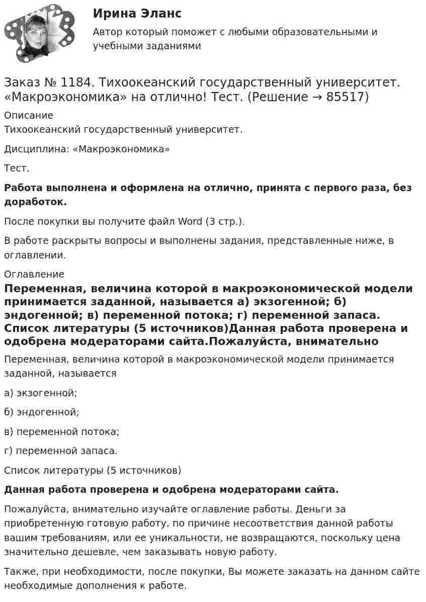      
            Описание
            Тихоокеанский государственный университет. Дисциплина: «Макроэкономика»Тест.Работа выполнена и оформлена на отлично, принята с первого раза, без доработок.После покупки вы получите файл Word (3 стр.). В работе раскрыты вопросы и выполнены задания, представленные ниже, в оглавлении. 
            Оглавление
            Переменная, величина которой в макроэкономической модели принимается заданной, называется а) экзогенной; б) эндогенной; в) переменной потока; г) переменной запаса.   Список литературы (5 источников)Данная работа проверена и одобрена модераторами сайта.Пожалуйста, внимательно изучайте оглавление работы. Деньги за приобретенную готовую работу, по причине несоответствия данной работы вашим требованиям, или ее уникальности, не возвращаются, поскольку цена значительно дешевле, чем заказывать новую работу.Также, при необходимости, после покупки, Вы можете заказать на данном сайте необходимые дополнения к работе.  
            
            
            Заказ № 1184. Тихоокеанский государственный университет. «Макроэкономика» на отлично! Тест.Заказ № 1184. Тихоокеанский государственный университет. «Макроэкономика» на отлично! Тест.Заказ № 1184. Тихоокеанский государственный университет. «Макроэкономика» на отлично! Тест.Заказ № 1184. Тихоокеанский государственный университет. «Макроэкономика» на отлично! Тест. Мерой того, насколько быстро и без потерь данный актив может обмениваться на другие активы, является его…Заказ № 1184. Тихоокеанский государственный университет. «Макроэкономика» на отлично! Тест. Применение бюджетных правил основано на идее о том, что воздействие временных шоков на бюджет должно компенсироваться…Заказ № 1184. Тихоокеанский государственный университет. «Макроэкономика» на отлично! Тест. Согласно классической теории бюджетная рестрикция вызывает…Заказ № 1184. Тихоокеанский государственный университет. «Математика» на отлично! Задание 1. Даны матрицы А и В. Вычислить матрицу С.Заказ № 1184. Тихоокеанский государственный университет. «Макроэкономика» на отлично! Вариант 1. Задача 1.Заказ № 1184. Тихоокеанский государственный университет. «Макроэкономика» на отлично! Вариант 1. Задача 2.Заказ № 1184. Тихоокеанский государственный университет. «Макроэкономика» на отлично! Вариант 1. Задача 3.Заказ № 1184. Тихоокеанский государственный университет. «Макроэкономика» на отлично! Вариант 1. Задача 4.Заказ № 1184. Тихоокеанский государственный университет. «Макроэкономика» на отлично! Тест.Заказ № 1184. Тихоокеанский государственный университет. «Макроэкономика» на отлично! Тест.Заказ № 1184. Тихоокеанский государственный университет. «Макроэкономика» на отлично! Тест.