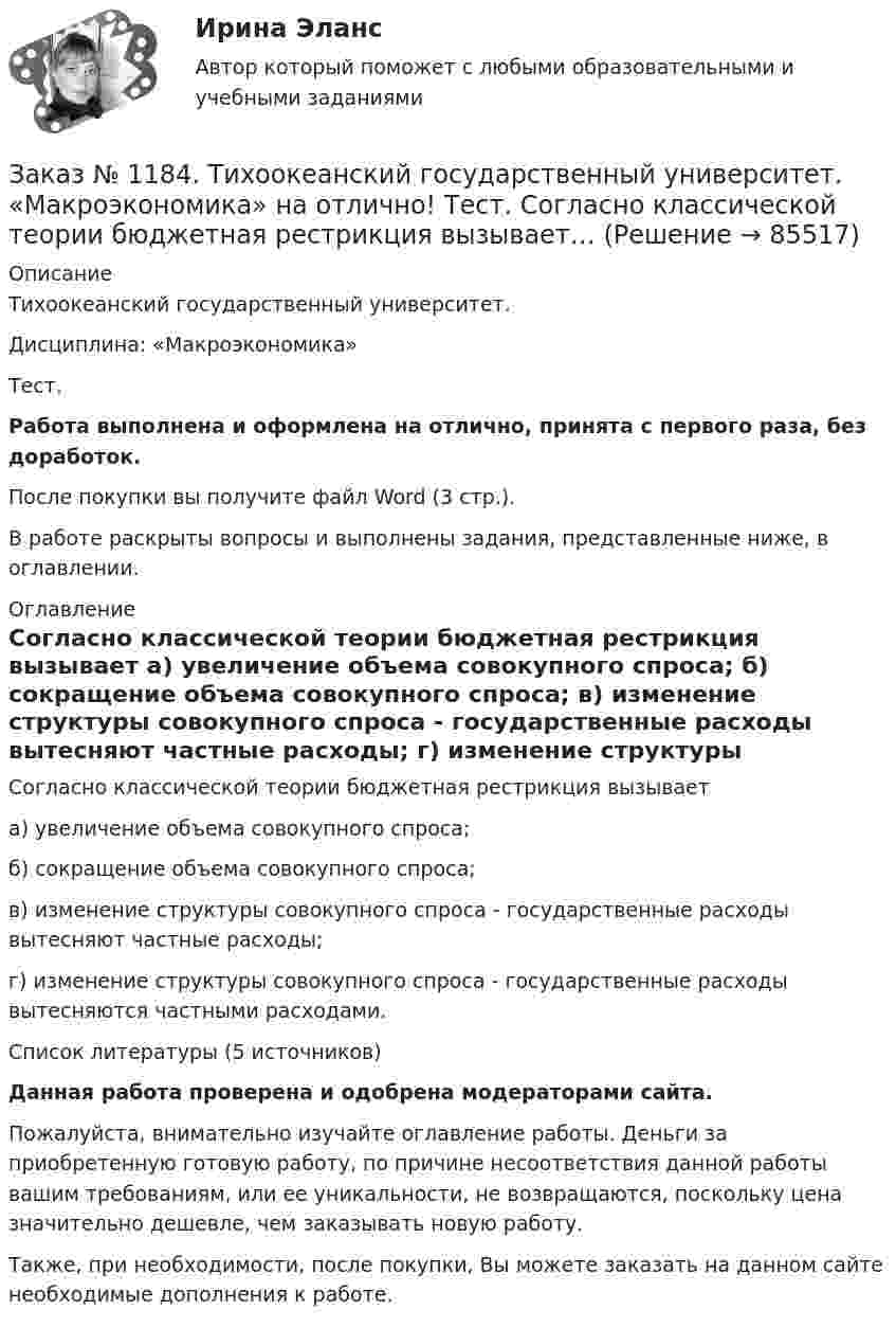      
            Описание
            Тихоокеанский государственный университет. Дисциплина: «Макроэкономика»Тест.Работа выполнена и оформлена на отлично, принята с первого раза, без доработок.После покупки вы получите файл Word (3 стр.). В работе раскрыты вопросы и выполнены задания, представленные ниже, в оглавлении. 
            Оглавление
            Согласно классической теории бюджетная рестрикция вызывает а) увеличение объема совокупного спроса; б) сокращение объема совокупного спроса; в) изменение структуры совокупного спроса - государственные расходы вытесняют частные расходы; г) изменение структуры совокупного спроса - государственные расходы вытесняются частными расходами.Список литературы (5 источников)Данная работа проверена и одобрена модераторами сайта.Пожалуйста, внимательно изучайте оглавление работы. Деньги за приобретенную готовую работу, по причине несоответствия данной работы вашим требованиям, или ее уникальности, не возвращаются, поскольку цена значительно дешевле, чем заказывать новую работу.Также, при необходимости, после покупки, Вы можете заказать на данном сайте необходимые дополнения к работе.  
            
            
            Заказ № 1184. Тихоокеанский государственный университет. «Макроэкономика» на отлично! Тест. Применение бюджетных правил основано на идее о том, что воздействие временных шоков на бюджет должно компенсироваться…Заказ № 1184. Тихоокеанский государственный университет. «Макроэкономика» на отлично! Тест. Согласно классической теории бюджетная рестрикция вызывает…Заказ № 1184. Тихоокеанский государственный университет. «Математика» на отлично! Задание 1. Даны матрицы А и В. Вычислить матрицу С.Заказ № 1184. Тихоокеанский государственный университет. «Математика» на отлично! Задание 1. Найти предел функций. Lim x-2 (2x3-3x+1) / (4+2x2-3x3)Заказ № 1184. Тихоокеанский государственный университет. «Математика» на отлично! Задание 1. Найти предел функций. Lim x (2x2+5x-3) / (x2-9)Заказ № 1184. Тихоокеанский государственный университет. «Математика» на отлично! Задание 1. Найти предел функций. Lim x3 (x+8) /(x-2)xЗаказ № 1184. Тихоокеанский государственный университет. «Математика» на отлично! Задание 1. Найти предел функций. Lim х (ctg x/2 * 3x) = 0Заказ № 1184. Тихоокеанский государственный университет. «Макроэкономика» на отлично! Тест.Заказ № 1184. Тихоокеанский государственный университет. «Макроэкономика» на отлично! Тест.Заказ № 1184. Тихоокеанский государственный университет. «Макроэкономика» на отлично! Тест.Заказ № 1184. Тихоокеанский государственный университет. «Макроэкономика» на отлично! Тест.Заказ № 1184. Тихоокеанский государственный университет. «Макроэкономика» на отлично! Тест.Заказ № 1184. Тихоокеанский государственный университет. «Макроэкономика» на отлично! Тест.Заказ № 1184. Тихоокеанский государственный университет. «Макроэкономика» на отлично! Тест.