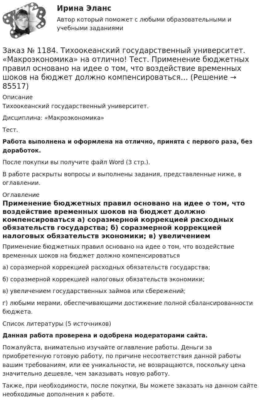      
            Описание
            Тихоокеанский государственный университет. Дисциплина: «Макроэкономика»Тест.Работа выполнена и оформлена на отлично, принята с первого раза, без доработок.После покупки вы получите файл Word (3 стр.). В работе раскрыты вопросы и выполнены задания, представленные ниже, в оглавлении. 
            Оглавление
            Применение бюджетных правил основано на идее о том, что воздействие временных шоков на бюджет должно компенсироваться а) соразмерной коррекцией расходных обязательств государства; б) соразмерной коррекцией налоговых обязательств экономики; в) увеличением государственных займов или сбережений; г) любыми мерами, обеспечивающими достижение полной сбалансированности бюджета.Список литературы (5 источников)Данная работа проверена и одобрена модераторами сайта.Пожалуйста, внимательно изучайте оглавление работы. Деньги за приобретенную готовую работу, по причине несоответствия данной работы вашим требованиям, или ее уникальности, не возвращаются, поскольку цена значительно дешевле, чем заказывать новую работу.Также, при необходимости, после покупки, Вы можете заказать на данном сайте необходимые дополнения к работе.  
            
            
            Заказ № 1184. Тихоокеанский государственный университет. «Макроэкономика» на отлично! Тест. Мерой того, насколько быстро и без потерь данный актив может обмениваться на другие активы, является его…Заказ № 1184. Тихоокеанский государственный университет. «Макроэкономика» на отлично! Тест. Применение бюджетных правил основано на идее о том, что воздействие временных шоков на бюджет должно компенсироваться…Заказ № 1184. Тихоокеанский государственный университет. «Макроэкономика» на отлично! Тест. Согласно классической теории бюджетная рестрикция вызывает…Заказ № 1184. Тихоокеанский государственный университет. «Математика» на отлично! Задание 1. Даны матрицы А и В. Вычислить матрицу С.Заказ № 1184. Тихоокеанский государственный университет. «Математика» на отлично! Задание 1. Найти предел функций. Lim x-2 (2x3-3x+1) / (4+2x2-3x3)Заказ № 1184. Тихоокеанский государственный университет. «Математика» на отлично! Задание 1. Найти предел функций. Lim x (2x2+5x-3) / (x2-9)Заказ № 1184. Тихоокеанский государственный университет. «Математика» на отлично! Задание 1. Найти предел функций. Lim x3 (x+8) /(x-2)xЗаказ № 1184. Тихоокеанский государственный университет. «Макроэкономика» на отлично! Вариант 1. Задача 4.Заказ № 1184. Тихоокеанский государственный университет. «Макроэкономика» на отлично! Тест.Заказ № 1184. Тихоокеанский государственный университет. «Макроэкономика» на отлично! Тест.Заказ № 1184. Тихоокеанский государственный университет. «Макроэкономика» на отлично! Тест.Заказ № 1184. Тихоокеанский государственный университет. «Макроэкономика» на отлично! Тест.Заказ № 1184. Тихоокеанский государственный университет. «Макроэкономика» на отлично! Тест.Заказ № 1184. Тихоокеанский государственный университет. «Макроэкономика» на отлично! Тест.