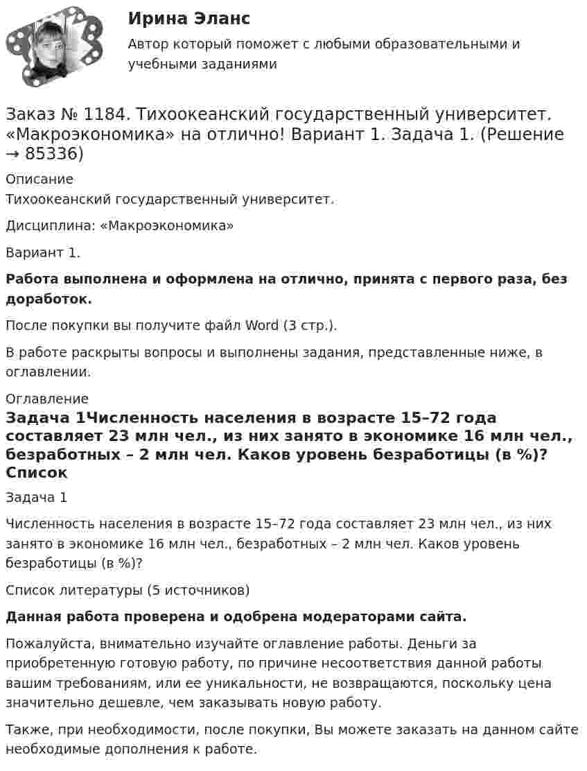     
            Описание
            Тихоокеанский государственный университет. Дисциплина: «Макроэкономика»Вариант 1.Работа выполнена и оформлена на отлично, принята с первого раза, без доработок.После покупки вы получите файл Word (3 стр.). В работе раскрыты вопросы и выполнены задания, представленные ниже, в оглавлении. 
            Оглавление
            Задача 1Численность населения в возрасте 15–72 года составляет 23 млн чел., из них занято в экономике 16 млн чел., безработных – 2 млн чел. Каков уровень безработицы (в %)?  Список литературы (5 источников)Данная работа проверена и одобрена модераторами сайта.Пожалуйста, внимательно изучайте оглавление работы. Деньги за приобретенную готовую работу, по причине несоответствия данной работы вашим требованиям, или ее уникальности, не возвращаются, поскольку цена значительно дешевле, чем заказывать новую работу.Также, при необходимости, после покупки, Вы можете заказать на данном сайте необходимые дополнения к работе.  
            
            
            Заказ № 1184. Тихоокеанский государственный университет. «Корпоративные финансы» на отлично! Тема: «Планирование выручки от реализации продукции (работ, услуг)».Заказ № 1184. Тихоокеанский государственный университет. «Макроэкономика» на отлично! Вариант 1. Задача 1.Заказ № 1184. Тихоокеанский государственный университет. «Макроэкономика» на отлично! Вариант 1. Задача 2.Заказ № 1184. Тихоокеанский государственный университет. «Макроэкономика» на отлично! Вариант 1. Задача 3.Заказ № 1184. Тихоокеанский государственный университет. «Макроэкономика» на отлично! Вариант 1. Задача 4.Заказ № 1184. Тихоокеанский государственный университет. «Макроэкономика» на отлично! Тест.Заказ № 1184. Тихоокеанский государственный университет. «Макроэкономика» на отлично! Тест.Заказ № 1184. Тихоокеанский государственный университет. «Информатика» на отлично! Задание 2. Работа с электронными таблицами.Заказ № 1184. Тихоокеанский государственный университет. «Информационные бухгалтерские системы» на отлично! Тема: «Учет наличных денежных средств».Заказ № 1184. Тихоокеанский государственный университет. «Информационные технологии в экономике» на отлично! Задача 1.2. Выдать названия клиентов с заказами на октябрь текущего года, их адреса, сведения нахождения.Заказ № 1184. Тихоокеанский государственный университет. «Информационные технологии в экономике» на отлично! Задача 1.8. Для определения поставщика определенного товара выдать список поставщиков товаров группы «Рыбопродукты», их телефоны и факсы.Заказ № 1184. Тихоокеанский государственный университет. «Информационные технологии в экономике» на отлично! Задача 2.2. Выдать фамилии и имена сотрудников, работавших по заказам клиентов из России в течение определенного периода текущего года.Заказ № 1184. Тихоокеанский государственный университет. «Информационные технологии в экономике» на отлично! Задача 5.4. Получить сведения об износе компьютеров (без суммирования).Заказ № 1184. Тихоокеанский государственный университет. «Информационные технологии в экономике» на отлично! Задача 6.2. Сформировать данные и проанализировать динамику объемов сделок по определенной бумаге.