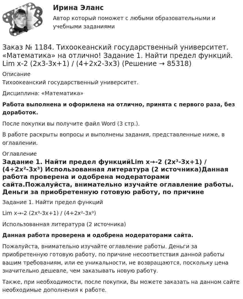      
            Описание
            Тихоокеанский государственный университет. Дисциплина: «Математика»Работа выполнена и оформлена на отлично, принята с первого раза, без доработок.После покупки вы получите файл Word (3 стр.). В работе раскрыты вопросы и выполнены задания, представленные ниже, в оглавлении. 
            Оглавление
            Задание 1. Найти предел функцийLim x→-2 (2x³-3x+1) / (4+2x²-3x³) Использованная литература (2 источника)Данная работа проверена и одобрена модераторами сайта.Пожалуйста, внимательно изучайте оглавление работы. Деньги за приобретенную готовую работу, по причине несоответствия данной работы вашим требованиям, или ее уникальности, не возвращаются, поскольку цена значительно дешевле, чем заказывать новую работу.Также, при необходимости, после покупки, Вы можете заказать на данном сайте необходимые дополнения к работе.  
            
            
            Заказ № 1184. Тихоокеанский государственный университет. «Математика» на отлично! Задание 1. Даны матрицы А и В. Вычислить матрицу С.Заказ № 1184. Тихоокеанский государственный университет. «Математика» на отлично! Задание 1. Найти предел функций. Lim x-2 (2x3-3x+1) / (4+2x2-3x3)Заказ № 1184. Тихоокеанский государственный университет. «Математика» на отлично! Задание 1. Найти предел функций. Lim x (2x2+5x-3) / (x2-9)Заказ № 1184. Тихоокеанский государственный университет. «Математика» на отлично! Задание 1. Найти предел функций. Lim x3 (x+8) /(x-2)xЗаказ № 1184. Тихоокеанский государственный университет. «Математика» на отлично! Задание 1. Найти предел функций. Lim х (ctg x/2 * 3x) = 0Заказ № 1184. Тихоокеанский государственный университет. «Математика» на отлично! Задание 1. Проверить равенство для данной функции. zxy=zyx, z=x3+xy2-5xy3+y5Заказ № 1184. Тихоокеанский государственный университет. «Математика» на отлично! Задание 2. Исследовать на экстремум функцию. z=x2+2xy+3y2-4x+5.Заказ № 1184. Тихоокеанский государственный университет. «Макроэкономика» на отлично! Тест.Заказ № 1184. Тихоокеанский государственный университет. «Макроэкономика» на отлично! Тест.Заказ № 1184. Тихоокеанский государственный университет. «Макроэкономика» на отлично! Тест.Заказ № 1184. Тихоокеанский государственный университет. «Макроэкономика» на отлично! Тест.Заказ № 1184. Тихоокеанский государственный университет. «Макроэкономика» на отлично! Тест.Заказ № 1184. Тихоокеанский государственный университет. «Макроэкономика» на отлично! Тест. Мерой того, насколько быстро и без потерь данный актив может обмениваться на другие активы, является его…Заказ № 1184. Тихоокеанский государственный университет. «Макроэкономика» на отлично! Тест. Применение бюджетных правил основано на идее о том, что воздействие временных шоков на бюджет должно компенсироваться…