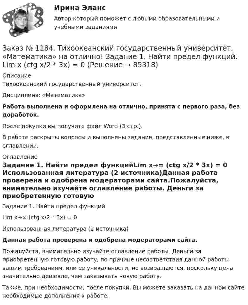      
            Описание
            Тихоокеанский государственный университет. Дисциплина: «Математика»Работа выполнена и оформлена на отлично, принята с первого раза, без доработок.После покупки вы получите файл Word (3 стр.). В работе раскрыты вопросы и выполнены задания, представленные ниже, в оглавлении. 
            Оглавление
            Задание 1. Найти предел функцийLim х→∞ (ctg x/2 * 3x) = 0 Использованная литература (2 источника)Данная работа проверена и одобрена модераторами сайта.Пожалуйста, внимательно изучайте оглавление работы. Деньги за приобретенную готовую работу, по причине несоответствия данной работы вашим требованиям, или ее уникальности, не возвращаются, поскольку цена значительно дешевле, чем заказывать новую работу.Также, при необходимости, после покупки, Вы можете заказать на данном сайте необходимые дополнения к работе.  
            
            
            Заказ № 1184. Тихоокеанский государственный университет. «Математика» на отлично! Задание 1. Найти предел функций. Lim x3 (x+8) /(x-2)xЗаказ № 1184. Тихоокеанский государственный университет. «Математика» на отлично! Задание 1. Найти предел функций. Lim х (ctg x/2 * 3x) = 0Заказ № 1184. Тихоокеанский государственный университет. «Математика» на отлично! Задание 1. Проверить равенство для данной функции. zxy=zyx, z=x3+xy2-5xy3+y5Заказ № 1184. Тихоокеанский государственный университет. «Математика» на отлично! Задание 2. Исследовать на экстремум функцию. z=x2+2xy+3y2-4x+5.Заказ № 1184. Тихоокеанский государственный университет. «Математика» на отлично! Задание 2. Найти производную функций. у = (2х5 – 4/х3 + 1/х + 3х)Заказ № 1184. Тихоокеанский государственный университет. «Математика» на отлично! Задание 2. Найти производную функций. у = (arcсtg 5х* ln(x– 4))Заказ № 1184. Тихоокеанский государственный университет. «Математика» на отлично! Задание 2. Найти производную функций. у = (cos(e2x -4x))Заказ № 1184. Тихоокеанский государственный университет. «Макроэкономика» на отлично! Тест.Заказ № 1184. Тихоокеанский государственный университет. «Макроэкономика» на отлично! Тест.Заказ № 1184. Тихоокеанский государственный университет. «Макроэкономика» на отлично! Тест. Мерой того, насколько быстро и без потерь данный актив может обмениваться на другие активы, является его…Заказ № 1184. Тихоокеанский государственный университет. «Макроэкономика» на отлично! Тест. Применение бюджетных правил основано на идее о том, что воздействие временных шоков на бюджет должно компенсироваться…Заказ № 1184. Тихоокеанский государственный университет. «Макроэкономика» на отлично! Тест. Согласно классической теории бюджетная рестрикция вызывает…Заказ № 1184. Тихоокеанский государственный университет. «Математика» на отлично! Задание 1. Даны матрицы А и В. Вычислить матрицу С.Заказ № 1184. Тихоокеанский государственный университет. «Математика» на отлично! Задание 1. Найти предел функций. Lim x-2 (2x3-3x+1) / (4+2x2-3x3)