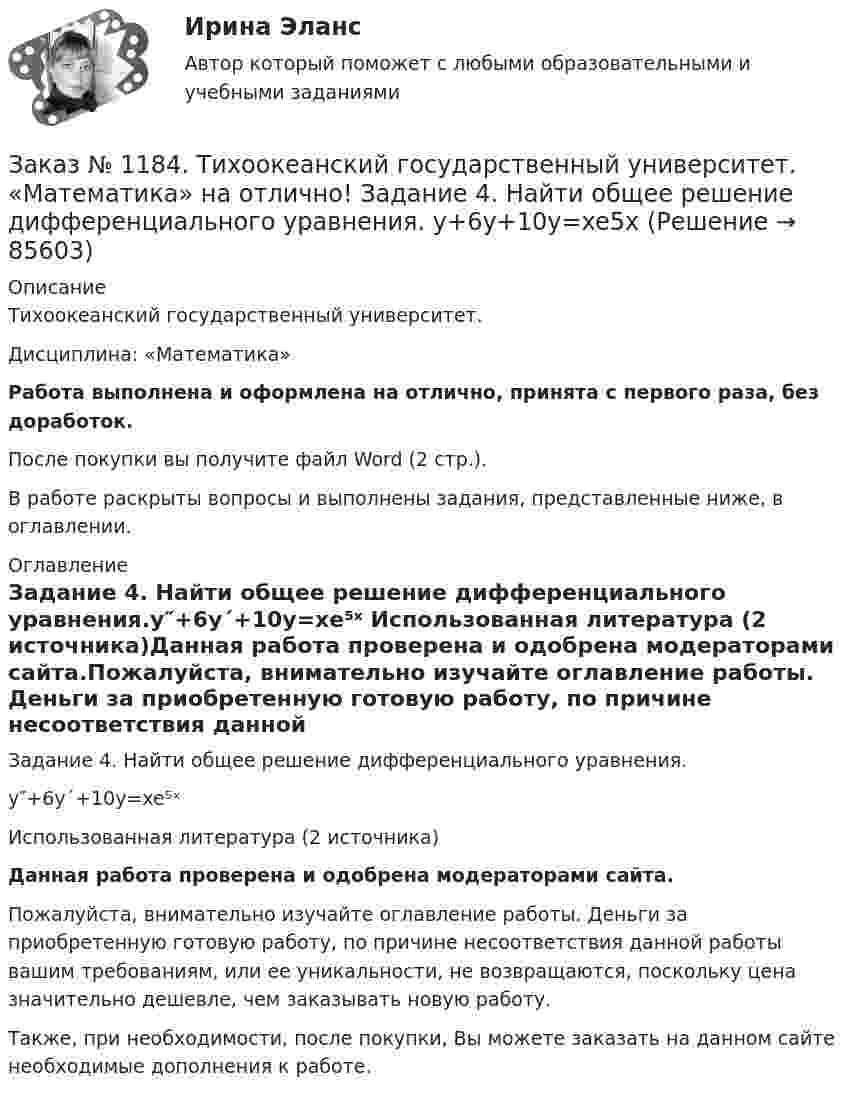      
            Описание
            Тихоокеанский государственный университет. Дисциплина: «Математика»Работа выполнена и оформлена на отлично, принята с первого раза, без доработок.После покупки вы получите файл Word (2 стр.). В работе раскрыты вопросы и выполнены задания, представленные ниже, в оглавлении. 
            Оглавление
            Задание 4. Найти общее решение дифференциального уравнения.y″+6y´+10y=xe⁵ˣ Использованная литература (2 источника)Данная работа проверена и одобрена модераторами сайта.Пожалуйста, внимательно изучайте оглавление работы. Деньги за приобретенную готовую работу, по причине несоответствия данной работы вашим требованиям, или ее уникальности, не возвращаются, поскольку цена значительно дешевле, чем заказывать новую работу.Также, при необходимости, после покупки, Вы можете заказать на данном сайте необходимые дополнения к работе.  
            
            
            Заказ № 1184. Тихоокеанский государственный университет. «Математика» на отлично! Задание 4. Исследовать на сходимость ряды. n=2  1/nln n.Заказ № 1184. Тихоокеанский государственный университет. «Математика» на отлично! Задание 4. Найти общее решение дифференциального уравнения. y+6y+10y=xe5xЗаказ № 1184. Тихоокеанский государственный университет. «Математика» на отлично! Задание 4. Найти площадь фигуры, ограниченной линиями. y=e2x, x=-1, x=2, y=0Заказ № 1184. Тихоокеанский государственный университет. «Международные стандарты финансовой отчетности» на отлично! Тема № 6. МСФО (IAS) 10 «События после окончания отчетного периода».Заказ № 1184. Тихоокеанский государственный университет. «Микроэкономика» на отлично! Задание 2. Как определяется стоимость объекта капитала? Объясните, что такое дисконтирование и капитализация дохода.Заказ № 1184. Тихоокеанский государственный университет. «Микроэкономика» на отлично! Задание 3. Какие блага являются, а какие становятся общественными и почему? Приведите примеры подобных превращений.Заказ № 1184. Тихоокеанский государственный университет. «Микроэкономика» на отлично! Задание 4. Даны функции средних издержек предприятия и рыночного спроса на его продукцию: АС = 140+100/q+20q; q = 160-0,2р. Найдите цену и объем продаж на рынке…Заказ № 1184. Тихоокеанский государственный университет. «Математика» на отлично! Задание 2. Найти производную функций. у = (arcсtg 5х* ln(x– 4))Заказ № 1184. Тихоокеанский государственный университет. «Математика» на отлично! Задание 2. Найти производную функций. у = (cos(e2x -4x))Заказ № 1184. Тихоокеанский государственный университет. «Математика» на отлично! Задание 2. Найти производную функций. у = ((x-3)5 / (sin(x+1))Заказ № 1184. Тихоокеанский государственный университет. «Математика» на отлично! Задание 3. Найти общее решение дифференциального уравнения. y=xy2+4xЗаказ № 1184. Тихоокеанский государственный университет. «Математика» на отлично! Задание 3. Решить систему линейных уравнений тремя методами и сделать проверку.Заказ № 1184. Тихоокеанский государственный университет. «Математика» на отлично! Задание 4. Исследовать на сходимость ряды. n=1  (-1)n+1/n2.Заказ № 1184. Тихоокеанский государственный университет. «Математика» на отлично! Задание 4. Исследовать на сходимость ряды. n=1  2n+1/nn.
