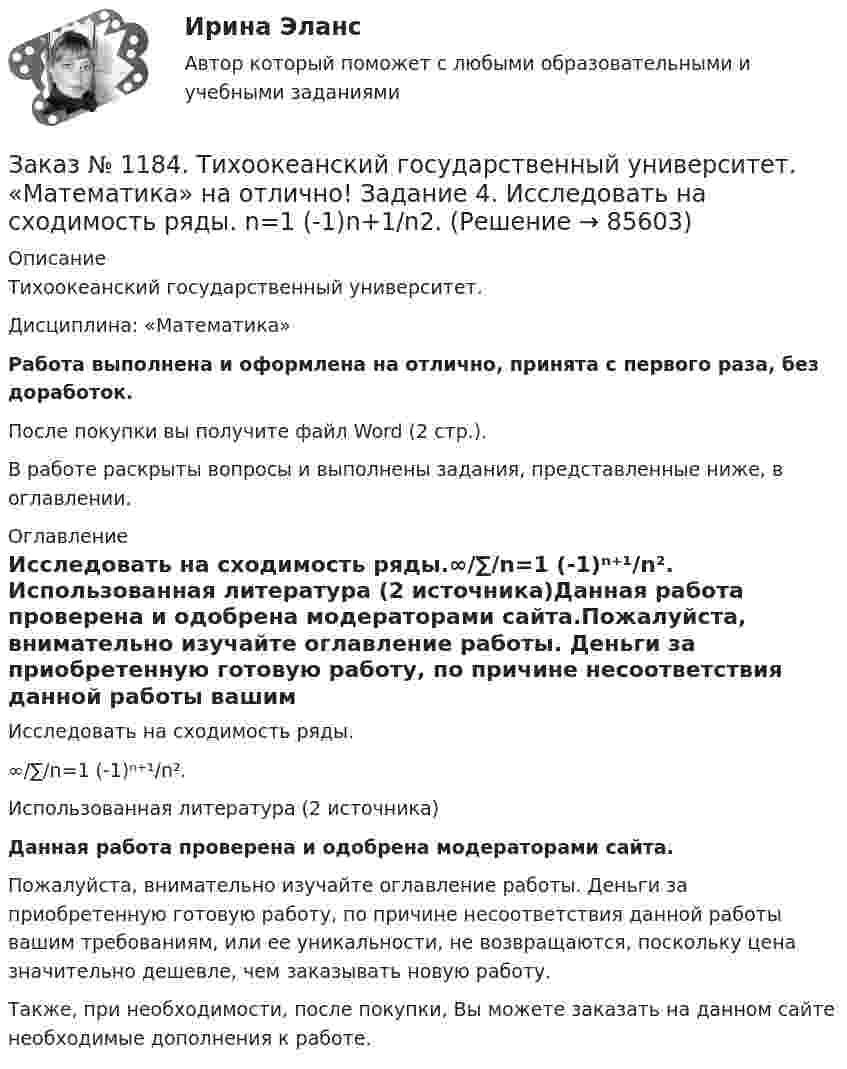      
            Описание
            Тихоокеанский государственный университет. Дисциплина: «Математика»Работа выполнена и оформлена на отлично, принята с первого раза, без доработок.После покупки вы получите файл Word (2 стр.). В работе раскрыты вопросы и выполнены задания, представленные ниже, в оглавлении. 
            Оглавление
            Исследовать на сходимость ряды.∞/∑/n=1   (-1)ⁿ⁺¹/n². Использованная литература (2 источника)Данная работа проверена и одобрена модераторами сайта.Пожалуйста, внимательно изучайте оглавление работы. Деньги за приобретенную готовую работу, по причине несоответствия данной работы вашим требованиям, или ее уникальности, не возвращаются, поскольку цена значительно дешевле, чем заказывать новую работу.Также, при необходимости, после покупки, Вы можете заказать на данном сайте необходимые дополнения к работе.  
            
            
            Заказ № 1184. Тихоокеанский государственный университет. «Математика» на отлично! Задание 3. Решить систему линейных уравнений тремя методами и сделать проверку.Заказ № 1184. Тихоокеанский государственный университет. «Математика» на отлично! Задание 4. Исследовать на сходимость ряды. n=1  (-1)n+1/n2.Заказ № 1184. Тихоокеанский государственный университет. «Математика» на отлично! Задание 4. Исследовать на сходимость ряды. n=1  2n+1/nn.Заказ № 1184. Тихоокеанский государственный университет. «Математика» на отлично! Задание 4. Исследовать на сходимость ряды. N=1  2n/n!Заказ № 1184. Тихоокеанский государственный университет. «Математика» на отлично! Задание 4. Исследовать на сходимость ряды. n=2  1/nln n.Заказ № 1184. Тихоокеанский государственный университет. «Математика» на отлично! Задание 4. Найти общее решение дифференциального уравнения. y+6y+10y=xe5xЗаказ № 1184. Тихоокеанский государственный университет. «Математика» на отлично! Задание 4. Найти площадь фигуры, ограниченной линиями. y=e2x, x=-1, x=2, y=0Заказ № 1184. Тихоокеанский государственный университет. «Математика» на отлично! Задание 1. Найти предел функций. Lim х (ctg x/2 * 3x) = 0Заказ № 1184. Тихоокеанский государственный университет. «Математика» на отлично! Задание 1. Проверить равенство для данной функции. zxy=zyx, z=x3+xy2-5xy3+y5Заказ № 1184. Тихоокеанский государственный университет. «Математика» на отлично! Задание 2. Исследовать на экстремум функцию. z=x2+2xy+3y2-4x+5.Заказ № 1184. Тихоокеанский государственный университет. «Математика» на отлично! Задание 2. Найти производную функций. у = (2х5 – 4/х3 + 1/х + 3х)Заказ № 1184. Тихоокеанский государственный университет. «Математика» на отлично! Задание 2. Найти производную функций. у = (arcсtg 5х* ln(x– 4))Заказ № 1184. Тихоокеанский государственный университет. «Математика» на отлично! Задание 2. Найти производную функций. у = (cos(e2x -4x))Заказ № 1184. Тихоокеанский государственный университет. «Математика» на отлично! Задание 2. Найти производную функций. у = ((x-3)5 / (sin(x+1))