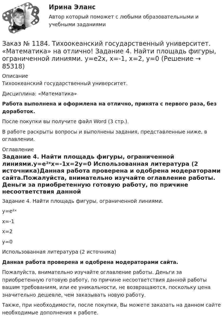      
            Описание
            Тихоокеанский государственный университет. Дисциплина: «Математика»Работа выполнена и оформлена на отлично, принята с первого раза, без доработок.После покупки вы получите файл Word (3 стр.). В работе раскрыты вопросы и выполнены задания, представленные ниже, в оглавлении. 
            Оглавление
            Задание 4. Найти площадь фигуры, ограниченной линиями.y=e²ˣx=-1x=2y=0 Использованная литература (2 источника)Данная работа проверена и одобрена модераторами сайта.Пожалуйста, внимательно изучайте оглавление работы. Деньги за приобретенную готовую работу, по причине несоответствия данной работы вашим требованиям, или ее уникальности, не возвращаются, поскольку цена значительно дешевле, чем заказывать новую работу.Также, при необходимости, после покупки, Вы можете заказать на данном сайте необходимые дополнения к работе.  
            
            
            Заказ № 1184. Тихоокеанский государственный университет. «Математика» на отлично! Задание 4. Найти общее решение дифференциального уравнения. y+6y+10y=xe5xЗаказ № 1184. Тихоокеанский государственный университет. «Математика» на отлично! Задание 4. Найти площадь фигуры, ограниченной линиями. y=e2x, x=-1, x=2, y=0Заказ № 1184. Тихоокеанский государственный университет. «Международные стандарты финансовой отчетности» на отлично! Тема № 6. МСФО (IAS) 10 «События после окончания отчетного периода».Заказ № 1184. Тихоокеанский государственный университет. «Микроэкономика» на отлично! Задание 2. Как определяется стоимость объекта капитала? Объясните, что такое дисконтирование и капитализация дохода.Заказ № 1184. Тихоокеанский государственный университет. «Микроэкономика» на отлично! Задание 3. Какие блага являются, а какие становятся общественными и почему? Приведите примеры подобных превращений.Заказ № 1184. Тихоокеанский государственный университет. «Микроэкономика» на отлично! Задание 4. Даны функции средних издержек предприятия и рыночного спроса на его продукцию: АС = 140+100/q+20q; q = 160-0,2р. Найдите цену и объем продаж на рынке…Заказ № 1184. Тихоокеанский государственный университет. «Микроэкономика» на отлично! Задание 5. Предположим, что предельная выгода от уменьшения загрязнения окружающей среды падает, а предельные затраты на борьбу с загрязнением увеличиваются…Заказ № 1184. Тихоокеанский государственный университет. «Математика» на отлично! Задание 2. Найти производную функций. у = (cos(e2x -4x))Заказ № 1184. Тихоокеанский государственный университет. «Математика» на отлично! Задание 2. Найти производную функций. у = ((x-3)5 / (sin(x+1))Заказ № 1184. Тихоокеанский государственный университет. «Математика» на отлично! Задание 3. Найти общее решение дифференциального уравнения. y=xy2+4xЗаказ № 1184. Тихоокеанский государственный университет. «Математика» на отлично! Задание 3. Решить систему линейных уравнений тремя методами и сделать проверку.Заказ № 1184. Тихоокеанский государственный университет. «Математика» на отлично! Задание 4. Исследовать на сходимость ряды. n=1  (-1)n+1/n2.Заказ № 1184. Тихоокеанский государственный университет. «Математика» на отлично! Задание 4. Исследовать на сходимость ряды. n=1  2n+1/nn.Заказ № 1184. Тихоокеанский государственный университет. «Математика» на отлично! Задание 4. Исследовать на сходимость ряды. N=1  2n/n!