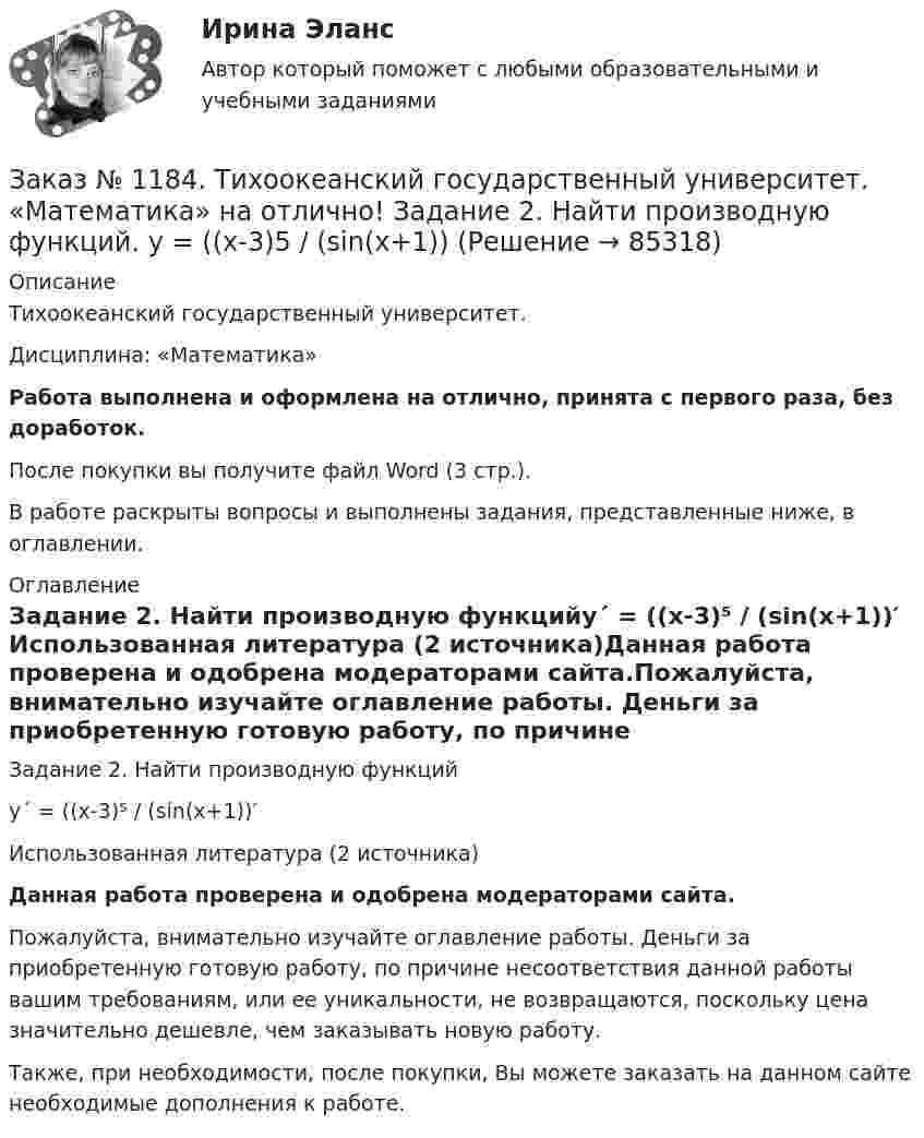      
            Описание
            Тихоокеанский государственный университет. Дисциплина: «Математика»Работа выполнена и оформлена на отлично, принята с первого раза, без доработок.После покупки вы получите файл Word (3 стр.). В работе раскрыты вопросы и выполнены задания, представленные ниже, в оглавлении. 
            Оглавление
            Задание 2. Найти производную функцийу´ = ((x-3)⁵ / (sin(x+1))′ Использованная литература (2 источника)Данная работа проверена и одобрена модераторами сайта.Пожалуйста, внимательно изучайте оглавление работы. Деньги за приобретенную готовую работу, по причине несоответствия данной работы вашим требованиям, или ее уникальности, не возвращаются, поскольку цена значительно дешевле, чем заказывать новую работу.Также, при необходимости, после покупки, Вы можете заказать на данном сайте необходимые дополнения к работе.  
            
            
            Заказ № 1184. Тихоокеанский государственный университет. «Математика» на отлично! Задание 2. Найти производную функций. у = (cos(e2x -4x))Заказ № 1184. Тихоокеанский государственный университет. «Математика» на отлично! Задание 2. Найти производную функций. у = ((x-3)5 / (sin(x+1))Заказ № 1184. Тихоокеанский государственный университет. «Математика» на отлично! Задание 3. Найти общее решение дифференциального уравнения. y=xy2+4xЗаказ № 1184. Тихоокеанский государственный университет. «Математика» на отлично! Задание 3. Решить систему линейных уравнений тремя методами и сделать проверку.Заказ № 1184. Тихоокеанский государственный университет. «Математика» на отлично! Задание 4. Исследовать на сходимость ряды. n=1  (-1)n+1/n2.Заказ № 1184. Тихоокеанский государственный университет. «Математика» на отлично! Задание 4. Исследовать на сходимость ряды. n=1  2n+1/nn.Заказ № 1184. Тихоокеанский государственный университет. «Математика» на отлично! Задание 4. Исследовать на сходимость ряды. N=1  2n/n!Заказ № 1184. Тихоокеанский государственный университет. «Математика» на отлично! Задание 1. Найти предел функций. Lim x-2 (2x3-3x+1) / (4+2x2-3x3)Заказ № 1184. Тихоокеанский государственный университет. «Математика» на отлично! Задание 1. Найти предел функций. Lim x (2x2+5x-3) / (x2-9)Заказ № 1184. Тихоокеанский государственный университет. «Математика» на отлично! Задание 1. Найти предел функций. Lim x3 (x+8) /(x-2)xЗаказ № 1184. Тихоокеанский государственный университет. «Математика» на отлично! Задание 1. Найти предел функций. Lim х (ctg x/2 * 3x) = 0Заказ № 1184. Тихоокеанский государственный университет. «Математика» на отлично! Задание 1. Проверить равенство для данной функции. zxy=zyx, z=x3+xy2-5xy3+y5Заказ № 1184. Тихоокеанский государственный университет. «Математика» на отлично! Задание 2. Исследовать на экстремум функцию. z=x2+2xy+3y2-4x+5.Заказ № 1184. Тихоокеанский государственный университет. «Математика» на отлично! Задание 2. Найти производную функций. у = (2х5 – 4/х3 + 1/х + 3х)