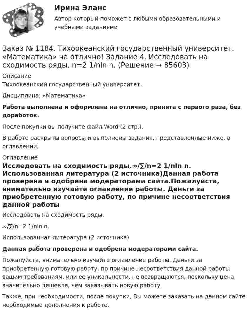      
            Описание
            Тихоокеанский государственный университет. Дисциплина: «Математика»Работа выполнена и оформлена на отлично, принята с первого раза, без доработок.После покупки вы получите файл Word (2 стр.). В работе раскрыты вопросы и выполнены задания, представленные ниже, в оглавлении.  
            Оглавление
            Исследовать на сходимость ряды.∞/∑/n=2   1/nln n. Использованная литература (2 источника)Данная работа проверена и одобрена модераторами сайта.Пожалуйста, внимательно изучайте оглавление работы. Деньги за приобретенную готовую работу, по причине несоответствия данной работы вашим требованиям, или ее уникальности, не возвращаются, поскольку цена значительно дешевле, чем заказывать новую работу.Также, при необходимости, после покупки, Вы можете заказать на данном сайте необходимые дополнения к работе.  
            
            
            Заказ № 1184. Тихоокеанский государственный университет. «Математика» на отлично! Задание 4. Исследовать на сходимость ряды. N=1  2n/n!Заказ № 1184. Тихоокеанский государственный университет. «Математика» на отлично! Задание 4. Исследовать на сходимость ряды. n=2  1/nln n.Заказ № 1184. Тихоокеанский государственный университет. «Математика» на отлично! Задание 4. Найти общее решение дифференциального уравнения. y+6y+10y=xe5xЗаказ № 1184. Тихоокеанский государственный университет. «Математика» на отлично! Задание 4. Найти площадь фигуры, ограниченной линиями. y=e2x, x=-1, x=2, y=0Заказ № 1184. Тихоокеанский государственный университет. «Международные стандарты финансовой отчетности» на отлично! Тема № 6. МСФО (IAS) 10 «События после окончания отчетного периода».Заказ № 1184. Тихоокеанский государственный университет. «Микроэкономика» на отлично! Задание 2. Как определяется стоимость объекта капитала? Объясните, что такое дисконтирование и капитализация дохода.Заказ № 1184. Тихоокеанский государственный университет. «Микроэкономика» на отлично! Задание 3. Какие блага являются, а какие становятся общественными и почему? Приведите примеры подобных превращений.Заказ № 1184. Тихоокеанский государственный университет. «Математика» на отлично! Задание 2. Найти производную функций. у = (2х5 – 4/х3 + 1/х + 3х)Заказ № 1184. Тихоокеанский государственный университет. «Математика» на отлично! Задание 2. Найти производную функций. у = (arcсtg 5х* ln(x– 4))Заказ № 1184. Тихоокеанский государственный университет. «Математика» на отлично! Задание 2. Найти производную функций. у = (cos(e2x -4x))Заказ № 1184. Тихоокеанский государственный университет. «Математика» на отлично! Задание 2. Найти производную функций. у = ((x-3)5 / (sin(x+1))Заказ № 1184. Тихоокеанский государственный университет. «Математика» на отлично! Задание 3. Найти общее решение дифференциального уравнения. y=xy2+4xЗаказ № 1184. Тихоокеанский государственный университет. «Математика» на отлично! Задание 3. Решить систему линейных уравнений тремя методами и сделать проверку.Заказ № 1184. Тихоокеанский государственный университет. «Математика» на отлично! Задание 4. Исследовать на сходимость ряды. n=1  (-1)n+1/n2.